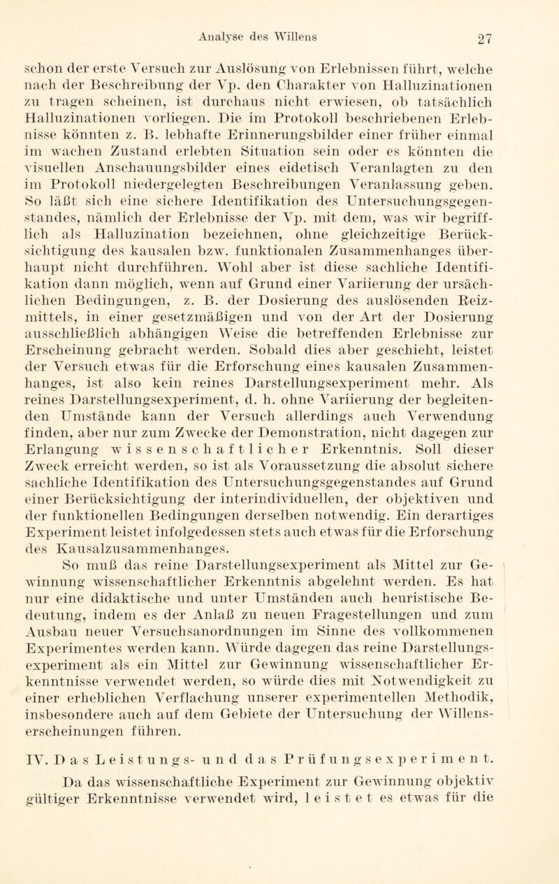 schon der erste Versuch zur Auslösung von Erlebnissen führt, welche nach der Beschreibung der Vp. den Charakter von Halluzinationen zu tragen scheinen, ist durchaus nicht erwiesen, ob tatsächlich Halluzinationen vorliegen. Hie im Protokoll beschriebenen Erleb¬ nisse könnten z. B. lebhafte Erinnerungsbilder einer früher einmal im wachen Zustand erlebten Situation sein oder es könnten die visuellen Anschauungsbilder eines eidetisch Veranlagten zu den im Protokoll niedergelegten Beschreibungen Veranlassung geben. So läßt sich eine sichere Identifikation des Untersuchungsgegen¬ standes, nämlich der Erlebnisse der Vp. mit dem, was wir begriff¬ lich als Halluzination bezeichnen, ohne gleichzeitige Berück¬ sichtigung des kausalen bzw. funktionalen Zusammenhanges über¬ haupt nicht durchführen. Wohl aber ist diese sachliche Identifi¬ kation dann möglich, wenn auf Grund einer Variierung der ursäch¬ lichen Bedingungen, z. B. der Dosierung des auslösenden Reiz¬ mittels, in einer gesetzmäßigen und von der Art der Dosierung ausschließlich abhängigen Weise die betreffenden Erlebnisse zur Erscheinung gebracht werden. Sobald dies aber geschieht, leistet der Versuch etwas für die Erforschung eines kausalen Zusammen¬ hanges, ist also kein reines Darstellungsexperiment mehr. Als reines Darstellungsexperiment, d. h. ohne Variierung der begleiten¬ den Umstände kann der Versuch allerdings auch Verwendung finden, aber nur zum Zwecke der Demonstration, nicht dagegen zur Erlangung wissenschaftlicher Erkenntnis. Soll dieser Zweck erreicht werden, so ist als Voraussetzung die absolut sichere sachliche Identifikation des Untersuchungsgegenstandes auf Grund einer Berücksichtigung der interindividuellen, der objektiven und der funktionellen Bedingungen derselben notwendig. Ein derartiges Experiment leistet infolgedessen stets auch etwas für die Erforschung des Kausalzusammenhanges. So muß das reine Darstellungsexperiment als Mittel zur Ge¬ winnung wissenschaftlicher Erkenntnis abgelehnt werden. Es hat nur eine didaktische und unter Umständen auch heuristische Be¬ deutung, indem es der Anlaß zu neuen Fragestellungen und zum Ausbau neuer Versuchsanordnungen im Sinne des vollkommenen Experimentes werden kann. Würde dagegen das reine Darstellungs¬ experiment als ein Mittel zur Gewinnung wissenschaftlicher Er¬ kenntnisse verwendet werden, so würde dies mit Notwendigkeit zu einer erheblichen Verflachung unserer experimentellen Methodik, insbesondere auch auf dem Gebiete der Untersuchung der Willens¬ erscheinungen führen. IV. D a s L e i s t u n g s- und das Prüfungsexperiment. Da das wissenschaftliche Experiment zur Gewinnung objektiv gültiger Erkenntnisse verwendet wird, leistet es etwas für die