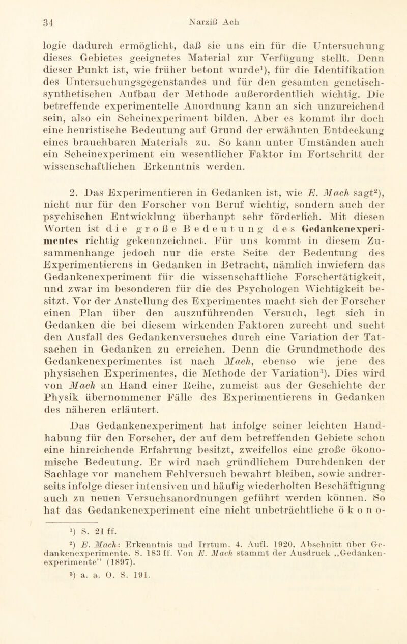 logie dadurch ermöglicht, daß sie uns ein für die Untersuchung dieses Gebietes geeignetes Material zur Verfügung stellt. Denn dieser Punkt ist, wie früher betont wurde1), für die Identifikation des Untersuchungsgegenstandes und für den gesamten genetisch- synthetischen Aufbau der Methode außerordentlich wichtig. Die betreffende experimentelle Anordnung kann an sich unzureichend sein, also ein Scheinexperiment bilden. Aber es kommt ihr doch eine heuristische Bedeutung auf Grund der erwähnten Entdeckung eines brauchbaren Materials zu. So kann unter Umständen auch ein Scheinexperiment ein wesentlicher Faktor im Fortschritt der wissenschaftlichen Erkenntnis werden. 2. Das Experimentieren in Gedanken ist, wie E. Mach sagt2), nicht nur für den Forscher von Beruf wichtig, sondern auch der psychischen Entwicklung überhaupt sehr förderlich. Mit diesen Worten ist die große B e d e u t u n g d e s Gedankenexperi- mentes richtig gekennzeichnet. Für uns kommt in diesem Zu¬ sammenhänge jedoch nur die erste Seite der Bedeutung des Experimentierens in Gedanken in Betracht, nämlich inwiefern das Gedankenexperiment für die wissenschaftliche Forschertätigkeit, und zwar im besonderen für die des Psychologen Wichtigkeit be¬ sitzt. Vor der Anstellung des Experimentes macht sich der Forscher einen Plan über den auszuführenden Versuch, legt sich in Gedanken die bei diesem wirkenden Faktoren zurecht und sucht den Ausfall des Gedankenversuches durch eine Variation der Tat¬ sachen in Gedanken zu erreichen. Denn die Grundmethode des Gedankenexperimentes ist nach Mach, ebenso wie jene des physischen Experimentes, die Methode der Variation3). Dies wird von Mach an Hand einer Reihe, zumeist aus der Geschichte der Physik übernommener Fälle des Experimentierens in Gedanken des näheren erläutert. Das Gedankenexperiment hat infolge seiner leichten Hand¬ habung für den Forscher, der auf dem betreffenden Gebiete schon eine hinreichende Erfahrung besitzt, zweifellos eine große ökono¬ mische Bedeutung. Er wird nach gründlichem Durchdenken der Sachlage vor manchem Fehlversuch bewahrt bleiben, sowie andrer¬ seits infolge dieser intensiven und häufig wiederholten Beschäftigung auch zu neuen Versuchsanordnungen geführt werden können. So hat das Gedankenexperiment eine nicht unbeträchtliche ökon o- b S. 21 ff. 2) JE. Mach: Erkenntnis und Irrtum. 4. Aufl. 1920, Abschnitt über Ge- dankenexperimente. S. 183 ff. Von E. Mach stammt der Ausdruck „Gedanken¬ experimente” (1897). 3) a. a. 0. S. 191.