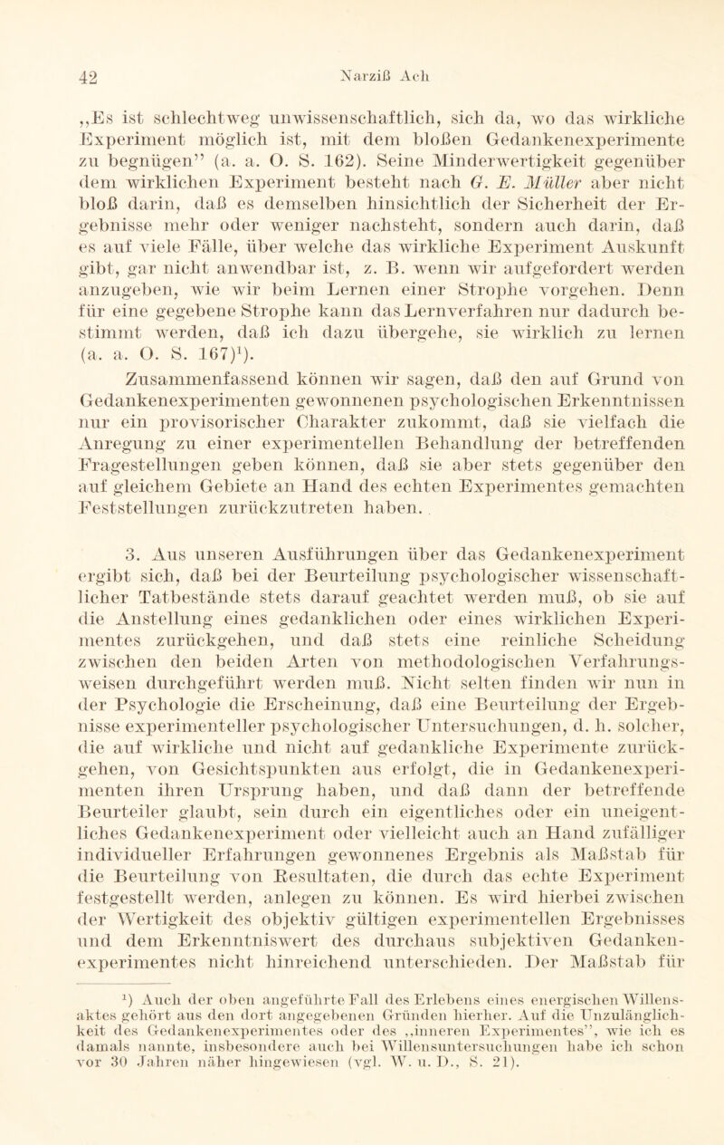 „Es ist schlechtweg unwissenschaftlich, sich da, wo das wirkliche Experiment möglich ist, mit dem bloßen Gedankenexperimente zu begnügen” (a. a. O. S. 162). Seine Minderwertigkeit gegenüber dem wirklichen Experiment besteht nach G. E. Müller aber nicht bloß darin, daß es demselben hinsichtlich der Sicherheit der Er¬ gebnisse mehr oder weniger nachsteht, sondern auch darin, daß es auf viele Fälle, über welche das wirkliche Experiment Auskunft gibt, gar nicht anwendbar ist, z. B. wenn wir aufgefordert werden anzugeben, wie wir beim Lernen einer Strophe vorgelien. Denn für eine gegebene Strophe kann das Lernverfahren nur dadurch be¬ stimmt werden, daß ich dazu übergehe, sie wirklich zu lernen (a, a. O. S. 167)1). Zusammenfassend können wir sagen, daß den auf Grund von Gedankenexperimenten gewonnenen psychologischen Erkenntnissen nur ein provisorischer Charakter zukommt, daß sie vielfach die Anregung zu einer experimentellen Behandlung der betreffenden Fragestellungen geben können, daß sie aber stets gegenüber den auf gleichem Gebiete an Hand des echten Experimentes gemachten Feststellungen zurückzutreten haben. 3. Aus unseren Ausführungen über das Gedankenexperiment ergibt sich, daß bei der Beurteilung psychologischer wissenschaft¬ licher Tatbestände stets darauf geachtet werden muß, ob sie auf die Anstellung eines gedanklichen oder eines wirklichen Experi¬ mentes zurückgehen, und daß stets eine reinliche Scheidung zwischen den beiden Arten von methodologischen Verfahrungs- weisen durchgeführt werden muß. Nicht selten finden wir nun in der Psychologie die Erscheinung, daß eine Beurteilung der Ergeb¬ nisse experimenteller psychologischer Untersuchungen, d. h. solcher, die auf wirkliche und nicht auf gedankliche Experimente zurück¬ gehen, von Gesichtspunkten aus erfolgt, die in Gedankenexperi¬ menten ihren Ursprung haben, und daß dann der betreffende Beurteiler glaubt, sein durch ein eigentliches oder ein uneigent¬ liches Gedankenexperiment oder vielleicht auch an Hand zufälliger individueller Erfahrungen gewonnenes Ergebnis als Maßstab für die Beurteilung von Resultaten, die durch das echte Experiment festgestellt werden, anlegen zu können. Es wird hierbei zwischen der Wertigkeit des objektiv gültigen experimentellen Ergebnisses und dem Erkenntniswert des durchaus subjektiven Gedanken¬ experimentes nicht hinreichend unterschieden. Der Maßstab für 1) Audi der oben angeführte Fall des Erlebens eines energischen Willens- aktes gehört aus den dort angegebenen Gründen hierher. Auf die Unzulänglich¬ keit des Gedankenexperimentes oder des ,.inneren Experimentes”, wie ich es damals nannte, insbesondere auch bei Willensuntersuchungen habe ich schon vor 30 Jahren näher hingewiesen (vgl. W. u. E>., S. 21).
