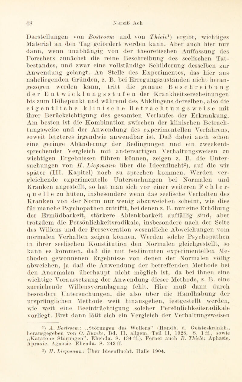 Darstellungen von Bostroem und von Thiele1) ergibt, wichtiges Material an den Tag gefördert werden kann. Aber auch hier nur dann, wenn unabhängig von der theoretischen Auffassung des Forschers zunächst die reine Beschreibung des seelischen Tat¬ bestandes, und zwar eine vollständige Schilderung desselben zur Anwendung gelangt. An Stelle des Experimentes, das hier aus naheliegenden Gründen, z. B. bei Erregungszuständen nicht heran¬ gezogen werden kann, tritt die genaue Beschreibung d er Entwickl u n gs stufen der Krankheitserscheinungen bis zum Höhepunkt und während des Abklingens derselben, also die eigentliche klinische Betrachtungsweise mit ihrer Berücksichtigung des gesamten Verlaufes der Erkrankung. Am besten ist die Kombination zwischen der klinischen Betrach¬ tungsweise und der Anwendung des experimentellen Verfahrens, soweit letzteres irgendwie anwendbar ist. Daß dabei auch schon eine geringe Abänderung der Bedingungen und ein zweckent¬ sprechender Vergleich mit andersartigen Verhaltungsweisen zu wichtigen Ergebnissen führen können, zeigen z. B. die Unter¬ suchungen von H. Liepmann über die Ideenflucht2), auf die wir später (III. Kapitel) noch zu sprechen kommen. Werden ver¬ gleichende experimentelle Untersuchungen bei Normalen und Kranken angestellt, so hat man sich vor einer weiteren Fehle r- quelle zu hüten, insbesondere wenn das seelische Verhalten des Kranken von der Norm nur wenig abzuweichen scheint, wie dies für manche Psychopathen zutrifft, bei denen z. B. nur eine Erhöhung der Ermüdbarkeit, stärkere Ablenkbarkeit auffällig sind, aber trotzdem die Persönlichkeitsradikale, insbesondere nach der Seite des Willens und der Perseveration wesentliche Abweichungen vom normalen Verhalten zeigen können. Werden solche Psychopathen in ihrer seelischen Konstitution den Normalen gleichgestellt, so kann es kommen, daß die mit bestimmten experimentellen Me¬ thoden gewonnenen Ergebnisse von denen der Normalen völlig abweichen, ja daß die Anwendung der betreffenden Methode bei den Anormalen überhaupt nicht möglich ist, da bei ihnen eine wichtige Voraussetzung der Anwendung dieser Methode, z. B. eine zureichende Willensveranlagung fehlt. Hier muß dann durch besondere Untersuchungen, die also über die Handhabung der ursprünglichen Methode weit hinausgehen, festgestellt werden, wie weit eine Beeinträchtigung solcher Persönlichkeitsradikale vorliegt. Erst dann läßt sich ein Vergleich der Verhaltungsweisen b A. Bostroem: ,,Störungen des Wollens” (Handb. d. G-eisteskrankh., herausgegeben von 0. Bumke, Bd. II, allgem. Teil II, 1928, S. 1 ff., sowie ,,Katatone Störungen”. Ebenda. S. 134 ff.). Ferner auch JR. Thiele: Aphasie, Apraxie, Agnosie. Ebenda. S. 243 ff. 2) H. Liepmann: Über Ideenflucht. Halle 1904.