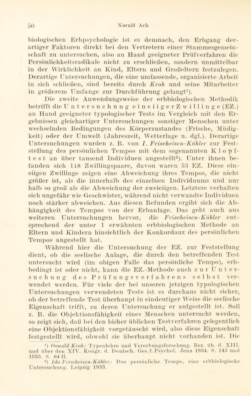 biologischen Erbpsychologie ist es demnach, den Erbgang der¬ artiger Faktoren direkt bei den Vertretern einer Stammesgemein¬ schaft zu untersuchen, also an Hand geeigneter Prüfverfahren die Persönlichkeitsradikale nicht zu erschließen, sondern unmittelbar in der Wirklichkeit an Kind, Eltern und Großeltern festzulegen. Derartige Untersuchungen, die eine umfassende, organisierte Arbeit in sich schließen, sind bereits durch Kroh und seine Mitarbeiter in größerem Umfange zur Durchführung gelangt1). Die zweite Anwendungsweise der erbbiologischen Methodik betrifft die Untersuchung eineiigerZwillinge (EZ.) an Hand geeigneter typologischer Tests im Vergleich mit den Er¬ gebnissen gleichartiger Untersuchungen sonstiger Menschen unter wechselnden Bedingungen des Körperzustandes (Frische, Müdig¬ keit) oder der Umwelt (Jahreszeit, Wetterlage u. dgl.). Derartige Untersuchungen wurden z. B. von I. Frischeisen-Köhler zur Fest¬ stellung des persönlichen Tempos mit dem sogenannten Klopf¬ test an über tausend Individuen angestellt2). Unter ihnen be¬ fanden sich 118 Zwillingspaare, davon waren 53 EZ. Diese ein¬ eiigen Zwillinge zeigen eine Abweichung ihres Tempos, die nicht größer ist, als die innerhalb des einzelnen Individuums und nur halb so groß als die Abweichung der zweieiigen. Letztere verhalten sich ungefähr wie Geschwister, während nicht verwandte Individuen noch stärker abweichen. Aus diesen Befunden ergibt sich die Ab¬ hängigkeit des Tempos von der Erbanlage. Das geht auch aus weiteren Untersuchungen hervor, die Frischeisen-Köhler ent¬ sprechend der unter 1 erwähnten erbbiologischen Methode an Eltern und Kindern hinsichtlich der Konkordanz des persönlichen Tempos angestellt hat. Während hier die Untersuchung der EZ. zur Feststellung dient, ob die seelische Anlage, die durch den betreffenden Test untersucht wird (im obigen Falle das persönliche Tempo), erb¬ bedingt ist oder nicht, kann die EZ.-Methode auch zur IT nte r- s u c h u n g des Prüfungsverfahrens selbst ver¬ wendet werden. Für viele der bei unseren jetzigen typologischen Untersuchungen verwendeten Tests ist es durchaus nicht sicher, ob der betreffende Test überhaupt in eindeutiger Weise die seelische Eigenschaft trifft, zu deren Untersuchung er auf gestellt ist. Soll z. B. die Objektionsfähigkeit eines Menschen untersucht werden, so zeigt sich, daß bei den bisher üblichen Testverfahren gelegentlich eine Objektionsfähigkeit vorgetäuscht wird, also diese Eigenschaft festgestellt wird, obwohl sie überhaupt nicht vorhanden ist. Die ]) Oswald Kroh: Typenlehre und Vererbungsforsckung. Ber. üb. d. XIII. und über den XIV. Kongr. d. Deutsch. Ges. f. Psychol. Jena 1934. S. 145 und 1935. S. 04 ff. 2) Ida Frischeisen-Köhler: Das persönliche Tempo, eine erbbiologische Untersuchung. Leipzig 1933.