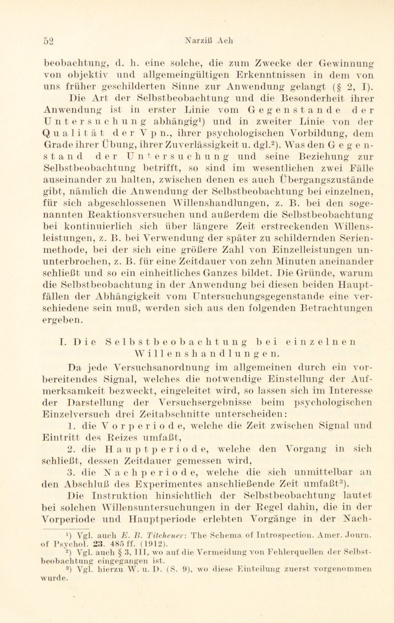 beobachtung, d. h. eine solche, die zum Zwecke der Gewinnung von objektiv und allgemeingültigen Erkenntnissen in dem von uns früher geschilderten Sinne zur Anwendung gelangt (§ 2, I). Die Art der Selbstbeobachtung und die Besonderheit ihrer Anwendung ist in erster Linie vom Gegenstand e d e r Unte r s u c h u n g abhängig1) und in zweiter Linie von der Q u a 1 i t ä t d er V p n., ihrer psychologischen Vorbildung, dem Grade ihrer Übung, ihrer Zuverlässigkeit u. dgl.2). Was den G e g e n- stand der Untersuc li u n g und seine Beziehung zur Selbstbeobachtung betrifft, so sind im wesentlichen zwei Fälle auseinander zu halten, zwischen denen es auch Übergangszustände gibt, nämlich die Anwendung der Selbstbeobachtung bei einzelnen, für sich abgeschlossenen Willenshandlungen, z. B. bei den soge¬ nannten Beaktionsversuchen und außerdem die Selbstbeobachtung bei kontinuierlich sich über längere Zeit erstreckenden Willens¬ leistungen, z. B. bei Verwendung der später zu schildernden Serien¬ methode, bei der sich eine größere Zahl von Einzelleistungen un¬ unterbrochen, z. B. für eine Zeitdauer von zehn Minuten aneinander schließt und so ein einheitliches Ganzes bildet. Die Gründe, warum die Selbstbeobachtung in der Anwendung bei diesen beiden Haupt¬ fällen der Abhängigkeit vom Untersuchungsgegenstande eine ver¬ schiedene sein muß, werden sich aus den folgenden Betrachtungen ergeben. I. D ie Selbstbeobachtung bei einzelne n Willenshandl u n g e n. Da jede Versuchsanordnung im allgemeinen durch ein vor¬ bereitendes Signal, welches die notwendige Einstellung der Auf¬ merksamkeit bezweckt, eingeleitet wird, so lassen sich im Interesse der Darstellung der Versuchsergebnisse beim psychologischen Einzelversuch drei Zeitabschnitte unterscheiden: 1. die Vorperiode, welche die Zeit zwischen Signal und Eintritt des Beizes umfaßt, 2. die H a u p t p er i o d e, welche den Vorgang in sich schließt, dessen Zeitdauer gemessen wird, 3. die Nachperiod e, welche die sich unmittelbar an den Abschluß des Experimentes anschließende Zeit umfaßt3). Die Instruktion hinsichtlich der Selbstbeobachtung lautet bei solchen Willensuntersuchungen in der Begel dahin, die in der Vorperiode und Hauptperiode erlebten Vorgänge in der Naeli- d Vgl. auch E. B. Titchener: The Schema of Introspection. Amer. Journ. of Psychol. 23. 485 ff. (1912). 2) Vgl. auch § 3, III, wo auf die Vermeidung von Fehlerquellen der Selbst¬ beobachtung eingegangen ist. 3) Vgl. hierzu W. u. D. (S. 9), wo diese Einteilung zuerst vorgenommen wurde.