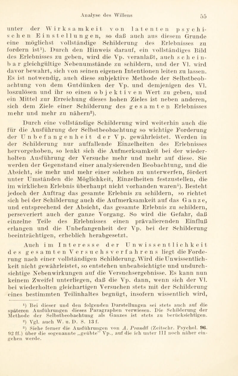 unter der Wirk s a m k e i t von latente n p sy c li i- sehen Einstellunge n, so daß auch ans diesem Grunde eine möglichst vollständige Schilderung des Erlebnisses zu fordern ist1). Durch den Hinweis darauf, ein vollständiges Bild des Erlebnisses zu geben, wird die Yp. veranlaßt, auch s c h e i n- b a r gleichgültige Nebenumstände zu schildern, und der Yl. wird davor bewahrt, sich von seinen eigenen Intentionen leiten zu lassen. Es ist notwendig, auch diese subjektive Methode der Selbstbeob¬ achtung von dem Gutdünken der Yp. und demjenigen des Yl. loszulösen und ihr so einen objektiven Wert zu geben, und ein Mittel zur Erreichung dieses hohen Zieles ist neben anderen, sich dem Ziele einer Schilderung des gesamten Erlebnisses mehr und mehr zu nähern2 3 *). Durch eine vollständige Schilderung wird weiterhin auch die für die Ausführung der Selbstbeobachtung so wichtige Forderung der Unbefangenheit der Yp. gewährleistet. Werden in der Schilderung nur auffallende Einzelheiten des Erlebnisses hervorgehoben, so lenkt sich die Aufmerksamkeit bei der wieder¬ holten Ausführung der Versuche mehr und mehr auf diese. Sie werden der Gegenstand einer analysierenden Beobachtung, und die Absicht, sie mehr und mehr einer solchen zu unterwerfen, fördert unter Umständen die Möglichkeit, Einzelheiten festzustellen, die im wirklichen Erlebnis überhaupt nicht vorhanden waren5). Besteht jedoch der Auftrag das gesamte Erlebnis zu schildern, so richtet sich bei der Schilderung auch die Aufmerksamkeit auf das Ganze, und entsprechend der Absicht, das gesamte Erlebnis zu schildern, perseveriert auch der ganze Vorgang. So wird die Gefahr, daß einzelne Teile des Erlebnisses einen prävalierenden Einfluß erlangen und die Unbefangenheit der Yp. bei der Schilderung beeinträchtigen, erheblich herabgesetzt. Auch im Interesse der Unwissentlichkeit des gesamten Yersuchsverfahrens liegt die Forde¬ rung nach einer vollständigen Schilderung. Wird die Unwissentlich¬ keit nicht gewährleistet, so entstehen unbeabsichtigte und undurch¬ sichtige Nebenwirkungen auf die Versuchsergebnisse. Es kann nun keinem Zweifel unterliegen, daß die Yp. dann, wenn sich der VI. bei wiederholten gleichartigen Versuchen stets mit der Schilderung eines bestimmten Teilinhaltes begnügt, insofern wissentlich wird, b Bei dieser und den folgenden Darstellungen sei stets auch auf die späteren Ausführungen dieses Paragraphen verwiesen. Die Schilderung, der Methode der Selbstbeobachtung als Ganzes ist stets zu berücksichtigen. 2) Vgl. auch W. u. D. S. 13 f. 3) Siehe ferner die Ausführungen von A. Prandtl (Zeitschr. Psycliol. 96. 92 ff.) über die sogenannte „geübte” Yp., auf die ich unter III noch näher ein¬ geh en werde.