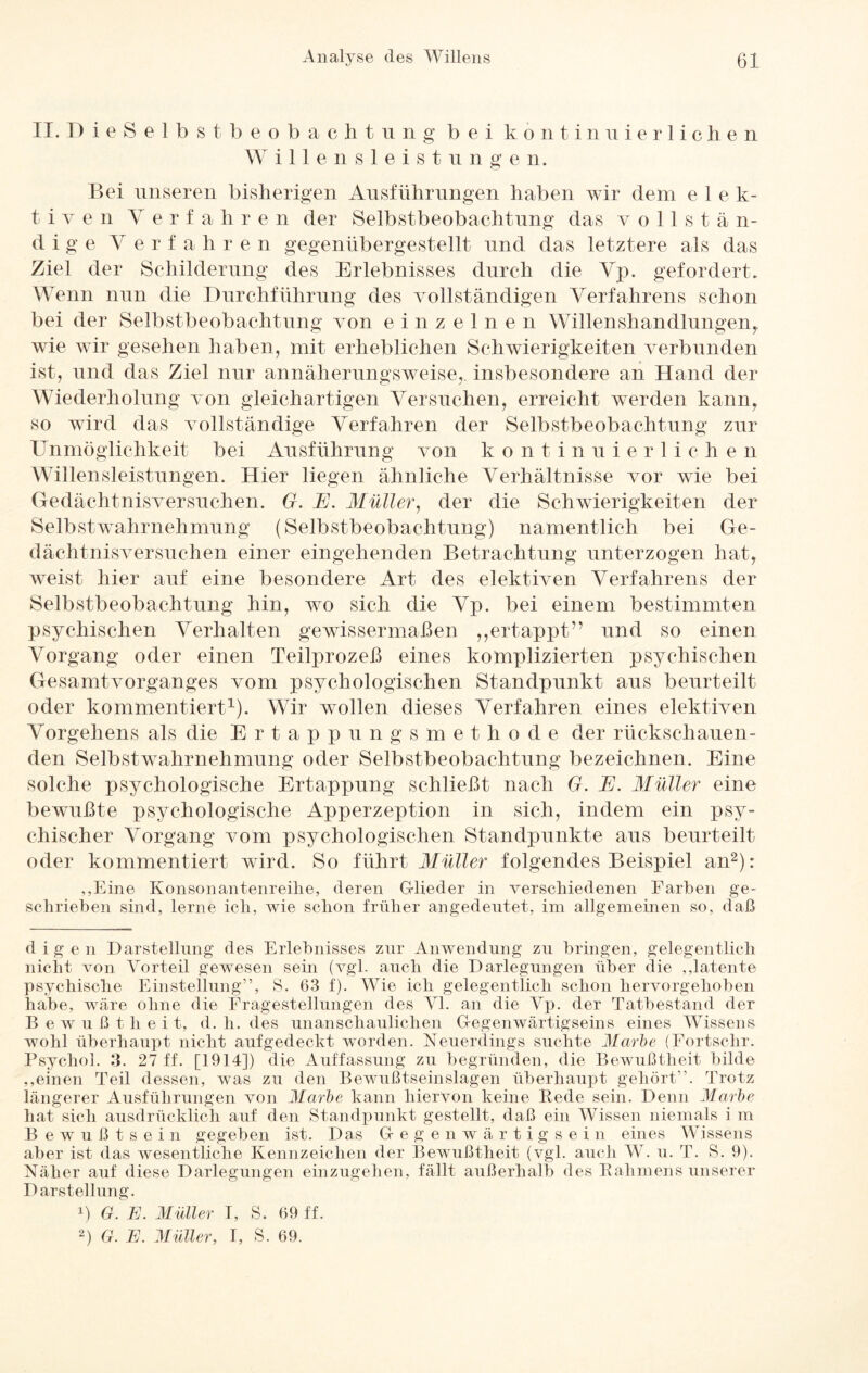 II. D i e S e 1 b s t beobacht u n g bei kontinuierlichen Will e n s 1 e i s t u n g e n. Bei unseren bisherigen Ausführungen haben wir dein e 1 e k- t i v e n Verfahr e n der Selbstbeobachtung das v o 11 s t ä n- d i g e Verfahren gegenübergestellt und das letztere als das Ziel der Schilderung des Erlebnisses durch die Vp. gefordert. Wenn nun die Durchführung des vollständigen Verfahrens schon bei der Selbstbeobachtung von einzelnen W1 len sh an dhmgen, wie wir gesehen haben, mit erheblichen Schwierigkeiten verbunden ist, und das Ziel nur annäherungsweise,, insbesondere an Hand der Wiederholung von gleichartigen Versuchen, erreicht werden kann, so wird das vollständige Verfahren der Selbstbeobachtung zur Unmöglichkeit bei Ausführung von k o n t inuierli c h e n Willensleistungen. Hier liegen ähnliche Verhältnisse vor wie bei Gedächtnisversuchen. G. JE. Müller, der die Schwierigkeiten der Selbstwahrnehmung (Selbstbeobachtung) namentlich bei Ge¬ dächtnisversuchen einer eingehenden Betrachtung unterzogen hat, weist hier auf eine besondere Art des elektiven Verfahrens der Selbstbeobachtung hin, wo sich die Vp. bei einem bestimmten psychischen Verhalten gewissermaßen ,,ertappt” und so einen Vorgang oder einen Teilprozeß eines komplizierten psychischen Gesamtvorganges vom psychologischen Standpunkt aus beurteilt oder kommentiert1). Wir wollen dieses Verfahren eines elektiven Vorgehens als die Ertappungsmethode der rückschauen¬ den Selbstwahrnehmung oder Selbstbeobachtung bezeichnen. Eine solche psychologische Ertappung schließt nach G. E. Müller eine bewußte psychologische Apperzeption in sich, indem ein psy¬ chischer Vorgang vom psychologischen Standpunkte aus beurteilt oder kommentiert wird. So führt Müller folgendes Beispiel an2): ,,Eine Konsonantenreihe, deren G-lieder in verschiedenen Farben ge¬ schrieben sind, lerne ich, wie schon früher angedeutet, im allgemeinen so, daß digen Darstellung des Erlebnisses zur Anwendung zu bringen, gelegentlich nicht von Vorteil gewesen sein (vgl. auch die Darlegungen über die „latente psychische Einstellung”, S. 63 f). Wie ich gelegentlich schon hervorgehoben habe, wäre ohne die Fragestellungen des VI. an die Vp. der Tatbestand der Bewußtheit, d. h. des unanschaulichen Gegenwärtigseins eines Wissens wohl überhaupt nicht aufgedeckt worden. Neuerdings suchte Marie (Fortschr. Psychol. 3. 27 ff. [1914]) die Auffassung zu begründen, die Bewußtheit bilde „einen Teil dessen, was zu den Bewußtseinslagen überhaupt gehört”. Trotz längerer Ausführungen von Marbe kann hiervon keine Rede sein. Denn Marie hat sich ausdrücklich auf den Standpunkt gestellt, daß ein Wissen niemals i m Bewußtsein gegeben ist. Das Gegenwärtigsein eines Wissens aber ist das wesentliche Kennzeichen der Bewußtheit (vgl. auch W. u. T. S. 9). Näher auf diese Darlegungen einzugehen, fällt außerhalb des Rahmens unserer Darstellung. D G. E. Müller I, S. 69 ff. 2) G. E. Müller, I, S. 69.