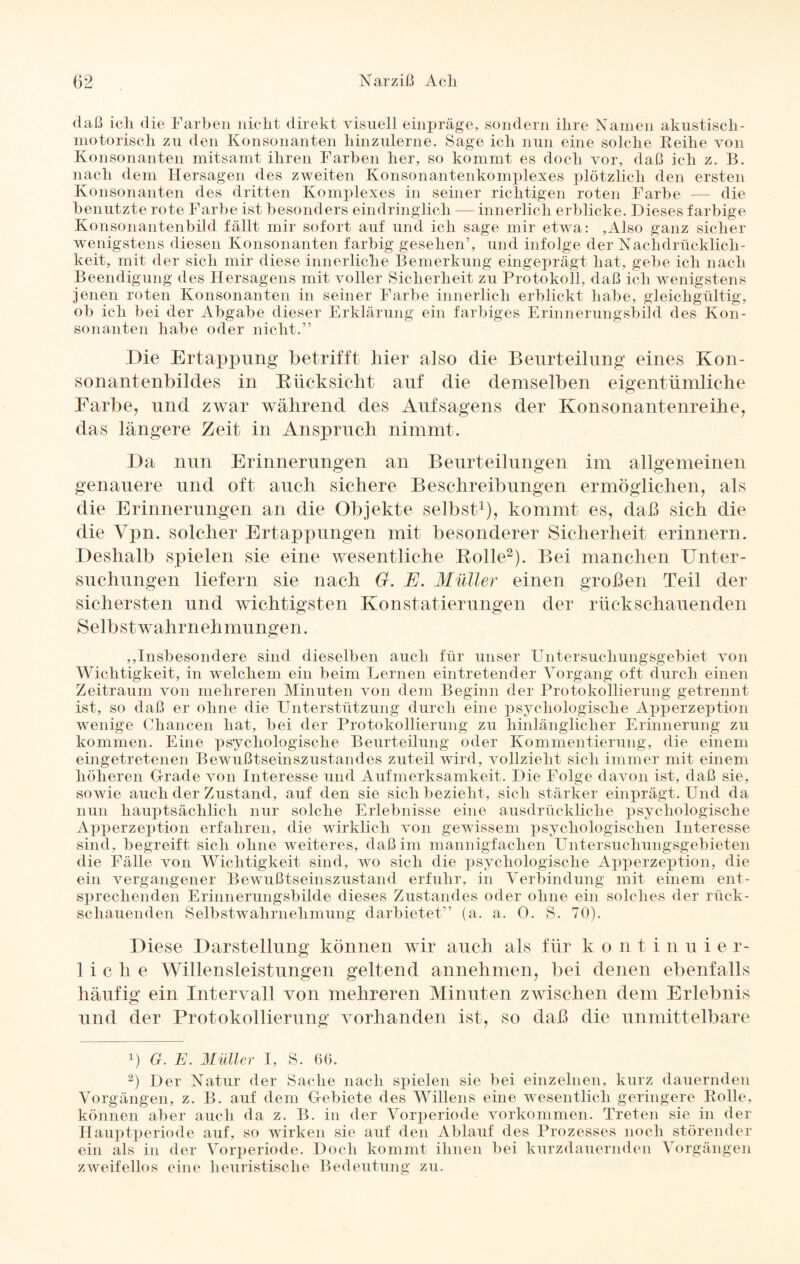 daß ich die Farben nicht direkt visuell einpräge, sondern ihre Namen akustisch- motorisch zu den Konsonanten hinzulerne. Sage ich nun eine solche Beihe von Konsonanten mitsamt ihren Farben her, so kommt es doch vor, daß ich z. B. nach dem Hersagen des zweiten Konsonantenkomplexes plötzlich den ersten Konsonanten des dritten Komplexes in seiner richtigen roten Farbe -— die benutzte rote Farbe ist besonders eindringlich — innerlich erblicke. Dieses farbige Konsonantenbild fällt mir sofort auf und ich sage mir etwa: ,Also ganz sicher wenigstens diesen Konsonanten farbig gesehen’, und infolge der Nachdrücklich¬ keit, mit der sich mir diese innerliche Bemerkung eingeprägt hat, gebe ich nach Beendigung des Hersagens mit voller Sicherheit zu Protokoll, daß ich wenigstens jenen roten Konsonanten in seiner Farbe innerlich erblickt habe, gleichgültig, ob ich bei der Abgabe dieser Erklärung ein farbiges Erinnerungsbild des Kon¬ sonanten habe oder nicht.” Die Ertappung betrifft hier also die Beurteilung eines Kon¬ sonantenbildes in Rücksicht auf die demselben eigentümliche Farbe, und zwar während des Aufsagens der Konsonantenreihe, das längere Zeit in Anspruch nimmt. Da nun Erinnerungen an Beurteilungen im allgemeinen genauere und oft auch sichere Beschreibungen ermöglichen, als die Erinnerungen an die Objekte selbst1), kommt es, daß sich die die Vpn. solcher Ertappungen mit besonderer Sicherheit erinnern. Deshalb spielen sie eine wesentliche Rolle2). Bei manchen Unter¬ suchungen liefern sie nach G. E. Müller einen großen Teil der sichersten und wichtigsten Konstatierungen der rückschauenden Selb st wahr n eh mungen. ,,Insbesondere sind dieselben auch für unser Untersuchungsgebiet von Wichtigkeit, in welchem ein beim Lernen eintretender Vorgang oft durch einen Zeitraum von mehreren Minuten von dem Beginn der Protokollierung getrennt ist, so daß er ohne die Unterstützung durch eine psychologische Apperzeption wenige Chancen hat, bei der Protokollierung zu hinlänglicher Erinnerung zu kommen. Eine psychologische Beurteilung oder Kommentierung, die einem eingetretenen Bewußtseinszustandes zuteil wird, vollzieht sich immer mit einem höheren Grade von Interesse und Aufmerksamkeit. Die Folge davon ist, daß sie, sowie auch der Zustand, auf den sie sich bezieht, sich stärker einprägt. Und da nun hauptsächlich nur solche Erlebnisse eine ausdrückliche psychologische Apperzeption erfahren, die wirklich von gewissem psychologischen Interesse sind, begreift sich ohne weiteres, daß im mannigfachen Untersuchungsgebieten die Fälle von Wichtigkeit sind, wo sich die psychologische Apperzeption, die ein vergangener Bewußtseinszustand erfuhr, in Verbindung mit einem ent¬ sprechenden Erinnerungsbilde dieses Zustandes oder ohne ein solches der rück¬ schauenden Selbstwahrnehmung darbietet” (a. a. 0. S. 70). Diese Darstellung können wir auch als für kontinui e r- 1 i c h e Willensleistungen geltend annehmen, bei denen ebenfalls häufig ein Intervall von mehreren Minuten zwischen dem Erlebnis und der Protokollierung vorhanden ist, so daß die unmittelbare U G. E. Müller I, S. 6G. 2) Der Natur der Sache nach spielen sie bei einzelnen, kurz dauernden Vorgängen, z. B. auf dem Gebiete des Willens eine wesentlich geringere Bolle, können aber auch da z. B. in der Vorperiode Vorkommen. Treten sie in der Hauptperiode auf, so wirken sie auf den Ablauf des Prozesses noch störender ein als in der Vorperiode. Doch kommt ihnen bei kurzdauernden Vorgängen zweifellos eine heuristische Bedeutung zu.