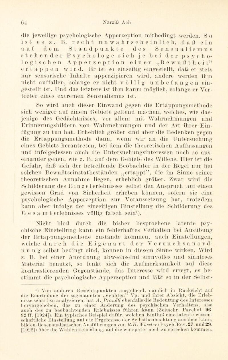 die jeweilige psychologische Apperzeption mitbedingt werden. S o ist es z . B. recht unwahrscheinlich, daß ei n a n f d e m S t a n d p n nkt e des Sensnalis m n s stehender Psychologe sich je bei der p s y c h o- 1 o gis c h e n A p p erzeption einer ,,B ewnßthei t” erta p p e n w i r d. Er ist so einseitig eingestellt, daß er stets nur sensorische Inhalte apperzipieren wird, andere werden ihm nicht auffallen, solange er nicht völlig unbefangen ein¬ gestellt ist. Und das letztere ist ihm kaum möglich, solange er Ver¬ treter eines extremen Sensualismus ist. So wird auch dieser Einwand gegen die Ertappungsmethode sich weniger auf einem Gebiete geltend machen, welches, wie das¬ jenige des Gedächtnisses, vor allem mit Wahrnehmungen und Erinnerungsbildern von Wahrnehmungen und der Art ihrer Ein¬ fügung zu tun hat. Erheblich größer sind aber die Bedenken gegen die Ertappungsmethode dann, wenn wir an die Untersuchung eines Gebiets herantreten, bei dem die theoretischen Auffassungen und infolgedessen auch die Untersuchungsinteressen noch so aus¬ einander gehen, wie z. B. auf dem Gebiete des Willens. Hier ist die Gefahr, daß sich der betreffende Beobachter in der Regel nur bei solchen Bewußtseinstatbeständen ,,ertappt”, die im Sinne seiner theoretischen Annahme liegen, erheblich größer. Zwar wird die Schilderung des E in z e 1 erlebnisses selbst den Anspruch auf einen gewissen Grad von Sicherheit erheben können, sofern sie eine psychologische Apperzeption zur Voraussetzung hat, trotzdem kann aber infolge der einseitigen Einstellung die Schilderung des Gesamt erlebnisses völlig falsch sein1). Vicht bloß durch die bisher besprochene latente psy¬ chische Einstellung kann ein fehlerhaftes Verhalten bei Ausübung der Ertappungsmethode zustande kommen, auch Einstellungen, welche d u rch die Ei g e nart d e r Versuchs a n o r d- n u n g selbst bedingt sind, können in diesem Sinne wirken. Wird z. B. bei einer Anordnung abwechselnd sinnvolles und sinnloses Material benutzt, so lenkt sich die Aufmerksamkeit auf diese kontrastierenden Gegenstände, das Interesse wird erregt, es be¬ stimmt die psychologische Apperzeption und läßt so in der Selbst- 1) Von anderen Gesichtspunkten ausgehend, nämlich in Rücksicht auf die Beurteilung der sogenannten ,,geübten” Yp. und ihrer Absicht, die Erleb¬ nisse scharf zu analysieren, hat A. Prandtt ebenfalls die Bedeutung des Interesses hervorgehoben, das zu einer Änderung des psychischen Verhaltens, also auch des zu beobachtenden Erlebnisses führen kann (Zeitschr. Psychol. 96. 92 ff. [1924]). Ein typisches Beispiel dafür, welchen Einfluß eine latente wissen¬ schaftliche Einstellung auf die Ergebnisse der Selbstbeobachtung ausüben kann, bilden die sensualistischen Ausführungen von R.H. Wh.eeler (Psych.Rev. 27. und 29. [1922]) über die Wahlentscheidung, auf die wir später noch zu sprechen kommen.