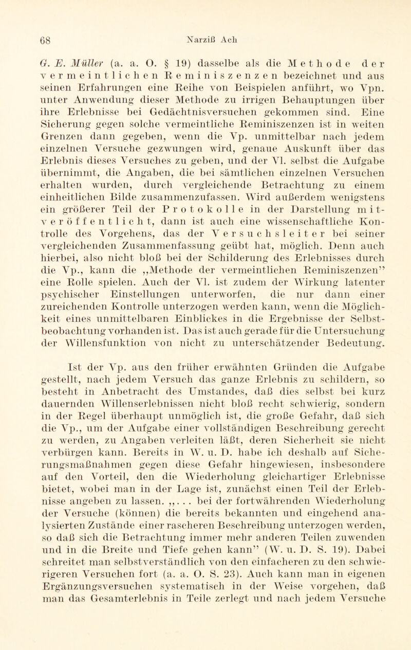 G. E. Müller (a. a. ö. § 19) dasselbe als die Methode der vermeint liehen Reminiszenzen bezeichnet nnd ans seinen Erfahrungen eine Reihe von Beispielen anführt, wo Ypn. unter Anwendung dieser Methode zu irrigen Behauptungen über ihre Erlebnisse bei Gedächtnisversuchen gekommen sind. Eine Sicherung gegen solche vermeintliche Reminiszenzen ist in weiten Grenzen dann gegeben, wenn die Vp. unmittelbar nach jedem einzelnen Versuche gezwungen wird, genaue Auskunft über das Erlebnis dieses Versuches zu geben, und der VI. selbst die Aufgabe übernimmt, die Angaben, die bei sämtlichen einzelnen Versuchen erhalten wurden, durch vergleichende Betrachtung zu einem einheitlichen Bilde zusammenzufassen. Wird außerdem wenigstens ein größerer Teil der Protokolle in der Darstellung mit¬ veröffentlicht, dann ist auch eine wissenschaftliche Kon¬ trolle des Vorgehens, das der V ersuchsleiter bei seiner vergleichenden Zusammenfassung geübt hat, möglich. Denn auch hierbei, also nicht bloß bei der Schilderung des Erlebnisses durch die Vp., kann die ,,Methode der vermeintlichen Reminiszenzen” eine Rolle spielen. Auch der VI. ist zudem der Wirkung latenter psychischer Einstellungen unterworfen, die nur dann einer zureichenden Kontrolle unterzogen werden kann, wenn die Möglich¬ keit eines unmittelbaren Einblickes in die Ergebnisse der Selbst¬ beobachtung vorhanden ist. Das ist auch gerade für die Untersuchung der Willensfunktion von nicht zu unterschätzender Bedeutung. Ist der Vp. aus den früher erwähnten Gründen die Aufgabe gestellt, nach jedem Versuch das ganze Erlebnis zu schildern, so besteht in Anbetracht des Umstandes, daß dies selbst bei kurz dauernden Willenserlebnissen nicht bloß recht schwierig, sondern in der Regel überhaupt unmöglich ist, die große Gefahr, daß sich die Vp., um der Aufgabe einer vollständigen Beschreibung gerecht zu werden, zu Angaben verleiten läßt, deren Sicherheit sie nicht verbürgen kann. Bereits in W. u. D. habe ich deshalb auf Siche¬ rungsmaßnahmen gegen diese Gefahr hingewiesen, insbesondere auf den Vorteil, den die Wiederholung gleichartiger Erlebnisse bietet, wobei man in der Lage ist, zunächst einen Teil der Erleb¬ nisse angeben zu lassen. ,,. . . bei der fortwährenden Wiederholung der Versuche (können) die bereits bekannten und eingehend ana¬ lysierten Zustände einer rascheren Beschreibung unterzogen werden, so daß sich die Betrachtung immer mehr anderen Teilen zu wenden und in die Breite und Tiefe gehen kann” (W. u. D. S. 19). Dabei schreitet man selbstverständlich von den einfacheren zu den schwie¬ rigeren Versuchen fort (a. a. O. S. 23). Auch kann man in eigenen Ergänzungsversuchen systematisch in der Weise Vorgehen, daß man das Gesamterlebnis in Teile zerlegt und nach jedem Versuche