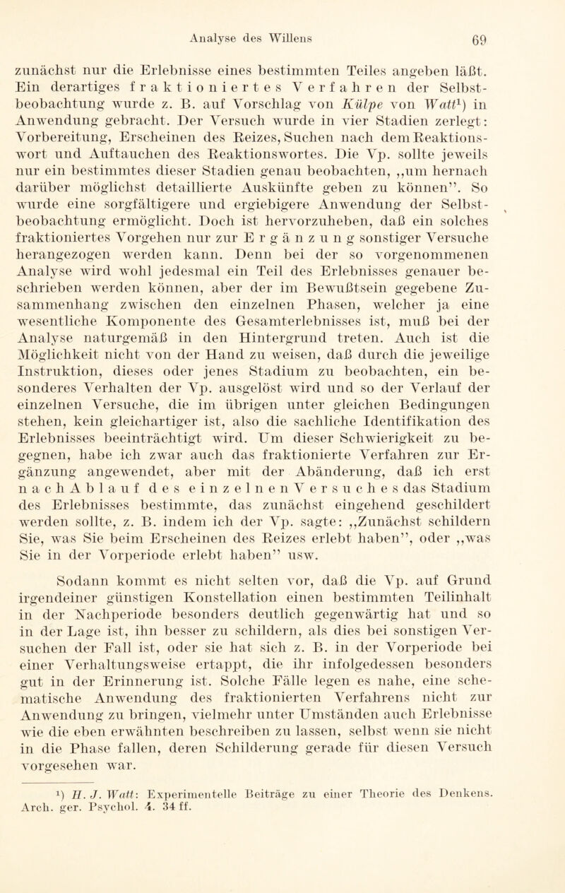zunächst nur die Erlebnisse eines bestimmten Teiles angeben läßt. Ein derartiges fraktioniertes Verfahren der Selbst¬ beobachtung wurde z. B. auf Vorschlag von Külpe von Watt1) in Anwendung gebracht. Der Versuch wurde in vier Stadien zerlegt: Vorbereitung, Erscheinen des Reizes, Suchen nach dem Reaktions¬ wort und Auftauchen des Reaktionswortes. Die Vp. sollte jeweils nur ein bestimmtes dieser Stadien genau beobachten, „um hernach darüber möglichst detaillierte Auskünfte geben zu können”. So wurde eine sorgfältigere und ergiebigere Anwendung der Selbst¬ beobachtung ermöglicht. Doch ist hervorzuheben, daß ein solches fraktioniertes Vorgehen nur zur Ergänz u n g sonstiger Versuche herangezogen werden kann. Denn bei der so vorgenommenen Analyse wird wohl jedesmal ein Teil des Erlebnisses genauer be¬ schrieben werden können, aber der im Bewußtsein gegebene Zu¬ sammenhang zwischen den einzelnen Phasen, welcher ja eine wesentliche Komponente des Gesamterlebnisses ist, muß bei der Analyse naturgemäß in den Hintergrund treten. Auch ist die Möglichkeit nicht von der Hand zu weisen, daß durch die jeweilige Instruktion, dieses oder jenes Stadium zu beobachten, ein be¬ sonderes Verhalten der Vp. ausgelöst wird und so der Verlauf der einzelnen Versuche, die im übrigen unter gleichen Bedingungen stehen, kein gleichartiger ist, also die sachliche Identifikation des Erlebnisses beeinträchtigt wird. Um dieser Schwierigkeit zu be¬ gegnen, habe ich zwar auch das fraktionierte Verfahren zur Er¬ gänzung angewendet, aber mit der Abänderung, daß ich erst nach Ablauf des einzeln enVersuches das Stadium des Erlebnisses bestimmte, das zunächst eingehend geschildert werden sollte, z. B. indem ich der Vp. sagte: ,,Zunächst schildern Sie, was Sie beim Erscheinen des Reizes erlebt haben”, oder ,,was Sie in der Vorperiode erlebt haben” usw. Sodann kommt es nicht selten vor, daß die Vp. auf Grund irgendeiner günstigen Konstellation einen bestimmten Teilinhalt in der Nachperiode besonders deutlich gegenwärtig hat und so in der Lage ist, ihn besser zu schildern, als dies bei sonstigen Ver¬ suchen der Fall ist, oder sie hat sich z. B. in der Vorperiode bei einer Verhaltungsweise ertappt, die ihr infolgedessen besonders gut in der Erinnerung ist. Solche Fälle legen es nahe, eine sche¬ matische Anwendung des fraktionierten Verfahrens nicht zur Anwendung zu bringen, vielmehr unter Umständen auch Erlebnisse wie die eben erwähnten beschreiben zu lassen, selbst wenn sie nicht in die Phase fallen, deren Schilderung gerade für diesen Versuch vorgesehen war. x) H. J. Watt: Experimentelle Beiträge zu einer Tlieorie des Denkens. Arcli. ger. Psychol. 4. 34 ff.