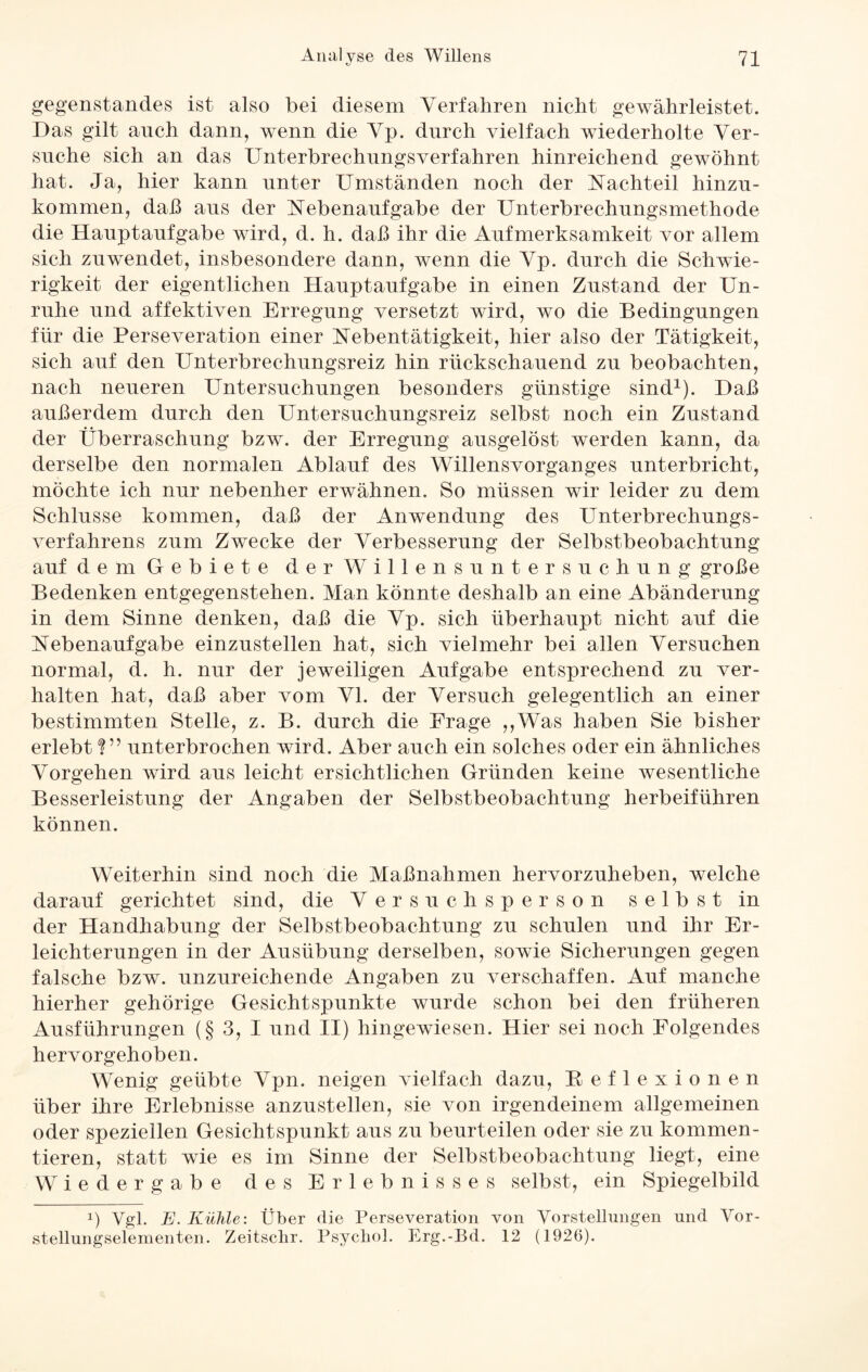 «y gegenständes ist also bei diesem Verfahren nicht gewährleistet. Das gilt auch dann, wenn die Vp. durch vielfach wiederholte Ver¬ suche sich an das Unterbrechungsverfahren hinreichend gewöhnt hat. Ja, hier kann unter Umständen noch der Nachteil hinzu¬ kommen, daß aus der Nebenaufgabe der Unterbrechungsmethode die Hauptaufgabe wird, d. h. daß ihr die Aufmerksamkeit vor allem sich zuwendet, insbesondere dann, wenn die Vp. durch die Schwie¬ rigkeit der eigentlichen Hauptaufgabe in einen Zustand der Un¬ ruhe und affektiven Erregung versetzt wird, wo die Bedingungen für die Perseveration einer Nebentätigkeit, hier also der Tätigkeit, sich auf den Unterbrechungsreiz hin rückschauend zu beobachten, nach neueren Untersuchungen besonders günstige sind1). Daß außerdem durch den Untersuchungsreiz selbst noch ein Zustand der Überraschung bzw. der Erregung ausgelöst werden kann, da derselbe den normalen Ablauf des Willensvorganges unterbricht, möchte ich nur nebenher erwähnen. So müssen wir leider zu dem Schlüsse kommen, daß der Anwendung des Unterbrechungs¬ verfahrens zum Zwecke der Verbesserung der Selbstbeobachtung auf dem Gebiete der Willensuntersuchung große Bedenken entgegenstehen. Man könnte deshalb an eine Abänderung in dem Sinne denken, daß die Vp. sich überhaupt nicht auf die Nebenaufgabe einzustellen hat, sich vielmehr bei allen Versuchen normal, d. h. nur der jeweiligen Aufgabe entsprechend zu ver¬ halten hat, daß aber vom VI. der Versuch gelegentlich an einer bestimmten Stelle, z. B. durch die Frage ,,Was haben Sie bisher erlebt U’ unterbrochen wird. Aber auch ein solches oder ein ähnliches Vorgehen wird aus leicht ersichtlichen Gründen keine Avesentliche Besserleistung der Angaben der Selbstbeobachtung herbeiführen können. Weiterhin sind noch die Maßnahmen hervorzuheben, welche darauf gerichtet sind, die Versuchsperson selbst in der Handhabung der Selbstbeobachtung zu schulen und ihr Er¬ leichterungen in der Ausübung derselben, sowie Sicherungen gegen falsche bzw. unzureichende Angaben zu verschaffen. Auf manche hierher gehörige Gesichtspunkte wurde schon bei den früheren Ausführungen (§ 3, I und II) hingewiesen. Hier sei noch Folgendes hervorgehoben. Wenig geübte Vpn. neigen vielfach dazu, Beflexionen über ihre Erlebnisse anzustellen, sie von irgendeinem allgemeinen oder speziellen Gesichtspunkt aus zu beurteilen oder sie zu kommen¬ tieren, statt wie es im Sinne der Selbstbeobachtung liegt, eine Wiedergabe des Erlebnisses selbst, ein Spiegelbild !) Vgl. E. Kühle: Über die Perseveration von Vorstellungen und Vor¬ stellungselementen. Zeitschr. Psycho!. Erg.-Bd. 12 (1926).