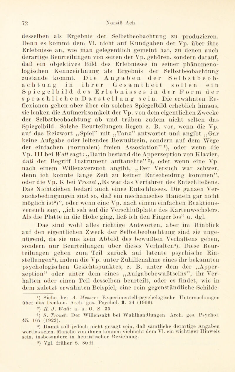 desselben als Ergebnis der Selbstbeobachtung zu produzieren. Denn es kommt dem VI. nicht auf Kundgaben der Vp. über ihre Erlebnisse an, wie man gelegentlich gemeint hat, zu denen auch derartige Beurteilungen von seiten der Vp. gehören, sondern darauf, daß ein objektives Bild des Erlebnisses in seiner phänomeno¬ logischen Kennzeichnung als Ergebnis der Selbstbeobachtung zustande kommt. Die Angaben der Selbstbeob¬ achtung in ihrer Gesamtheit sollen ein Spiegelbild des Erlebnisses in der Form der sprachlichen Darstellung sein. Die erwähnten Re¬ flexionen gehen aber über ein solches Spiegelbild erheblich hinaus, sie lenken die Aufmerksamkeit der Vp. von dem eigentlichen Zwecke der Selbstbeobachtung ab und trüben zudem nicht selten das Spiegelbild. Solche Beurteilungen liegen z. B. vor, wenn die Vp. auf das Reizwort ,,Spiel” mit ,,Tanz” antwortet und angibt ,,Gar keine Aufgabe oder leitendes Bewußtsein, sondern auf dem Wege der einfachen (normalen) freien Assoziation” 1), oder wenn die Vp. III bei Walt sagt:,,Darin bestand die Apperzeption von Klavier, daß der Begriff Instrument auftauchte” 2), oder wenn eine Vp. nach einem Willensversuch angibt, ,,Der Versuch war schwer, denn ich konnte lange Zeit zu keiner Entscheidung kommen”, oder die Vp. K bei Trouet ,,Es war das Verfahren des Entschließens. Das Nichtziehen bedarf auch eines Entschlusses. Die ganzen Ver¬ suchsbedingungen sind so, daß ein mechanisches Handeln gar nicht möglich ist3)”, oder wenn eine Vp. nach einem einfachen Reaktions¬ versuch sagt, ,,ich sah auf die Verschlußplatte des Kartenwechslers. Als die Platte in die Höhe ging, ließ ich den Finger los” u. dgl. Das sind wohl alles richtige Antworten, aber im Hinblick auf den eigentlichen Zweck der Selbstbeobachtung sind sie unge¬ nügend, da sie uns kein Abbild des bewußten Verhaltens geben, sondern nur Beurteilungen über dieses Verhalten4). Diese Beur¬ teilungen gehen zum Teil zurück auf latente psychische Ein¬ stellungen5), indem die Vp. unter Zuhilfenahme eines ihr bekannten psychologischen Gesichtspunktes, z. B. unter dem der „Apper¬ zeption” oder unter dem eines „Aufgabebewußtseins”, ihr Ver¬ halten oder einen Teil desselben beurteilt, oder es findet, wie in dem zuletzt erwähnten Beispiel, eine rein gegenständliche Scliilde- J) Siehe bei A. Messer: Experimentell-psychologische Untersuchungen über das Denken. Arcli. ges. Psychol. 8. 24 (1906). 2) H. J. Watt: a. a. 0. S. 35. 3) 8. Trouet: Der Willensakt bei Wahlhandlungen. Arcli. ges. Psychol. 45. 167 (1923). 4) Damit soll jedoch nicht gesagt sein, daß sämtliche derartige Angaben wertlos seien. Manche von ihnen können vielmehr dem VI. ein wichtiger Hinweis sein, insbesondere in heuristischer Beziehung. 5) Vgl. früher S. 80 ff.