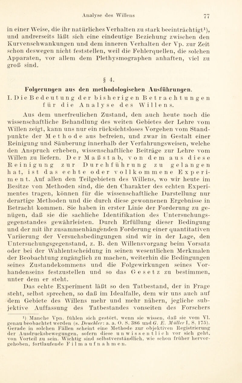 in einer Weise, die ihr natürliches Verhalten zu stark beeinträchtigt1), nnd andrerseits läßt sich eine eindeutige Beziehung zwischen den Kurvenschwankungen und dem inneren Verhalten der Vp. zur Zeit schon deswegen nicht feststellen, weil die Fehlerquellen, die solchen Apparaten, vor allem dem Plethysmographen anhaften, viel zu groß sind. § 4. Folgerungen aus den methodologischen Ausführungen. I.DieBedeutung der bisherigen Betrachtungen für die Analyse des Willens. Aus dem unerfreulichen Zustand, den auch heute noch die wissenschaftliche Behandlung des weiten Gebietes der Lehre vom Willen zeigt, kann uns nur ein rücksichtsloses Vorgehen vom Stand¬ punkte der Methode aus befreien, und zwar in Gestalt einer Peinigung und Säuberung innerhalb der Verfahrungsweisen, welche den Anspruch erheben, wissenschaftliche Beiträge zur Lehre vom Willen zu liefern. Der Maßstab, von dem aus diese Peinigung zur Durchführung zu gelangen hat, ist das echte oder vollkommene E x p e r i- m ent. Auf allen den Teilgebieten des Willens, wo wir heute im Besitze von Methoden sind, die den Charakter des echten Experi¬ mentes tragen, können für die wissenschaftliche Darstellung nur derartige Methoden und die durch diese gewonnenen Ergebnisse in Betracht kommen. Sie haben in erster Linie der Forderung zu ge¬ nügen, daß sie die sachliche Identifikation des Untersuchungs¬ gegenstandes gewährleisten. Durch Erfüllung dieser Bedingung und der mit ihr zusammenhängenden Forderung einer quantitativen Variierung der Versuchsbedingungen sind wir in der Lage, den Untersuchungsgegenstand, z. B. den Willensvorgang beim Vorsatz oder bei der Wahlentscheidung in seinen wesentlichen Merkmalen der Beobachtung zugänglich zu machen, weiterhin die Bedingungen seines Zustandekommens und die Folgewirkungen seines Vor¬ handenseins festzustellen und so das Gesetz zu bestimmen, unter dem er steht. Das echte Experiment läßt so den Tatbestand, der in Frage steht, selbst sprechen, so daß im Idealfalle, dem wir uns auch auf dem Gebiete des Willens mehr und mehr nähern, jegliche sub¬ jektive Auffassung des Tatbestandes vonseiten des Forschers p Manche Vpn. fühlen sich gestört, wenn sie wissen, daß sie vom VI. genau beobachtet werden (s. Deuchler: a. a. 0. S. 386 und G. E. Müllerl, S. 175). Gerade in solchen Fällen scheint eine Methode zur objektiven Registrierung der Ausdrucksbewegungen, sofern diese unwissentlich vor sich geht, von Vorteil zu sein. Wichtig sind selbstverständlich, wie schon früher liervor- gehoben, fortlaufende Filmaufnahme n.