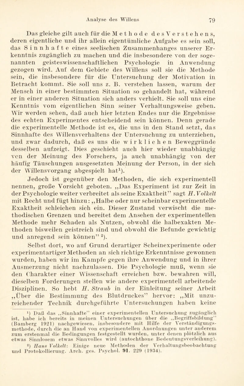 Das gleiche gilt auch für die Methode des Verstehens, deren eigentliche und ihr allein eigentümliche Aufgabe es sein soll, das Sinnhafte eines seelischen Zusammenhanges unserer Er¬ kenntnis zugänglich zu machen und die insbesondere von der soge¬ nannten geisteswissenschaftlichen Psychologie in Anwendung gezogen wird. Auf dem Gebiete des Willens soll sie die Methode sein, die insbesondere für die Untersuchung der Motivation in Betracht kommt. Sie soll uns z. B. verstehen lassen, warum der Mensch in einer bestimmten Situation so gehandelt hat, während er in einer anderen Situation sich anders verhielt. Sie soll uns eine Kenntnis vom eigentlichen Sinn seiner Yerhaltungsweise geben. Wir werden sehen, daß auch hier letzten Endes nur die Ergebnisse des echten Experimentes entscheidend sein können. Denn gerade die experimentelle Methode ist es, die uns in den Stand setzt, das Sinnhafte des Willensverhaltens der Untersuchung zu unterziehen, und zwar dadurch, daß es uns die wirklichen Beweggründe desselben auf zeigt. Dies geschieht auch liier wieder unabhängig von der Meinung des Forschers, ja auch unabhängig von der häufig Täuschungen ausgesetzten Meinung der Person, in der sich der Willensvorgang abgespielt hat1). Jedoch ist gegenüber den Methoden, die sich experimentell nennen, große Vorsicht geboten. ,,Das Experiment ist zur Zeit in der Psychologie weiter verbreitet als seine Exaktheit” sagt H. Volkelt mit Beeilt und fügt hinzu: ,,Halbe oder nur scheinbar experimentelle Exaktheit schleichen sich ein. Dieser Zustand verwischt die me¬ thodischen Grenzen und bereitet dem Ansehen der experimentellen Methode mehr Schaden als Butzen, obwohl die halbexakten Me¬ thoden bisweilen geistreich sind und obwohl die Befunde gewichtig und anregend sein können” 2). Selbst dort, wo auf Grund derartiger Scheinexperimente oder experimentartiger Methoden an sich richtige Erkenntnisse gewonnen wurden, haben wir im Kampfe gegen ihre Anwendung und in ihrer Ausmerzung nicht nachzulassen. Die Psychologie muß, wenn sie den Charakter einer Wissenschaft erreichen bzw. bewahren will, dieselben Forderungen stellen wie andere experimentell arbeitende Disziplinen. So hebt H. Straub in der Einleitung seiner Arbeit ,,Über die Bestimmung des Blutdruckes” hervor: ,,Mit unzu¬ reichender Technik durchgeführte Untersuchungen haben keine x) Daß das „Sinnhafte” einer experimentellen Untersuchung zugänglich ist, habe ich bereits in meinen Untersuchungen über die „Begriffsbildung” (Bamberg 1921) nachgewiesen, insbesondere mit Hilfe der Verständigungs¬ methode, durch die an Hand von experimentellen Anordnungen unter anderem zum erstenmal die Bedingungen festgestellt wurden, unter denen plötzlich aus etwas Sinnlosem etwas Sinnvolles wird (autochthone Bedeutungsverleihung). 2) Hans Volkelt: Einige neue Methoden der Verhaltungsbeobachtung und Protokollierung. Arcli. ges. Psychol. 91. 229 (1934).