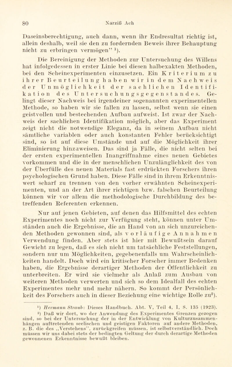 Daseinsberechtigung, auch dann, wenn ihr Endresultat richtig ist, allein deshalb, weil sie den zu fordernden Beweis ihrer Behauptung nicht zu erbringen vermögen” x). Die Bereinigung der Methoden zur Untersuchung des Willens hat infolgedessen in erster Linie bei diesen halbexakten Methoden, bei den Scheinexperimenten einzusetzen. Ein Kriterium zu ihrer Beurteilung haben wir in dem Nachweis der Unmöglichkeit der sachlichen Identifi¬ kation des Untersuchungsgegenstandes. Ge¬ lingt dieser Nachweis bei irgendeiner sogenannten experimentellen Methode, so haben wir sie fallen zu lassen, selbst wenn sie einen geistvollen und bestechenden Aufbau aufweist. Ist zwar der Nach¬ weis der sachlichen Identifikation möglich, aber das Experiment zeigt nicht die notwendige Eleganz, da in seinem Aufbau nicht sämtliche variablen oder auch konstanten Fehler berücksichtigt sind, so ist auf diese Umstände und auf die Möglichkeit ihrer Eliminierung hinzuweisen. Das sind ja Fälle, die nicht selten bei der ersten experimentellen Inangriffnahme eines neuen Gebietes Vorkommen und die in der menschlichen Unzulänglichkeit des von der Überfülle des neuen Materials fast erdrückten Forschers ihren psychologischen Grund haben. Diese Fälle sind in ihrem Erkenntnis- wert scharf zu trennen von den vorher erwähnten Scheinexperi¬ menten, und an der Art ihrer richtigen bzw. falschen Beurteilung können wir vor allem die methodologische Durchbildung des be¬ treffenden Beferenten erkennen. Nur auf jenen Gebieten, auf denen das Hilfsmittel des echten Experimentes noch nicht zur Verfügung steht, können unter Um¬ ständen auch die Ergebnisse, die an Hand von an sich unzureichen¬ den Methoden gewonnen sind, als vorläufige Annahmen Verwendung finden. Aber stets ist hier mit Bewußtsein darauf Gewicht zu legen, daß es sich nicht um tatsächliche Feststellungen, sondern nur um Möglichkeiten, gegebenenfalls um Wahrscheinlich¬ keiten handelt. Doch wird ein kritischer Forscher immer Bedenken haben, die Ergebnisse derartiger Methoden der Öffentlichkeit zu unterbreiten. Er wird sie vielmehr als Anlaß zum Ausbau von weiteren Methoden verwerten und sich so dem Idealfall des echten Experimentes mehr und mehr nähern. So kommt der Persönlich¬ keit des Forschers auch in dieser Beziehung eine wichtige Bolle zu* 2). *) Hermann Straub: Dieses Handbuch. Abt. V, Teil 4, I, S. 135 (1923). 2) Daß wir dort, wo der Anwendung des Experimentes Grenzen gezogen sind, so bei der Untersuchung der in der Entwicklung von Kulturzusammen¬ hängen auftretenden seelischen und geistigen Faktoren auf andere Methoden, z. B. die des ,Verstehens”, zurückgreifen müssen, ist selbstverständlich. Doch müssen wir uns dabei stets der bedingten Geltung der durch derartige Methoden gewonnenen Erkenntnisse bewußt bleiben. O