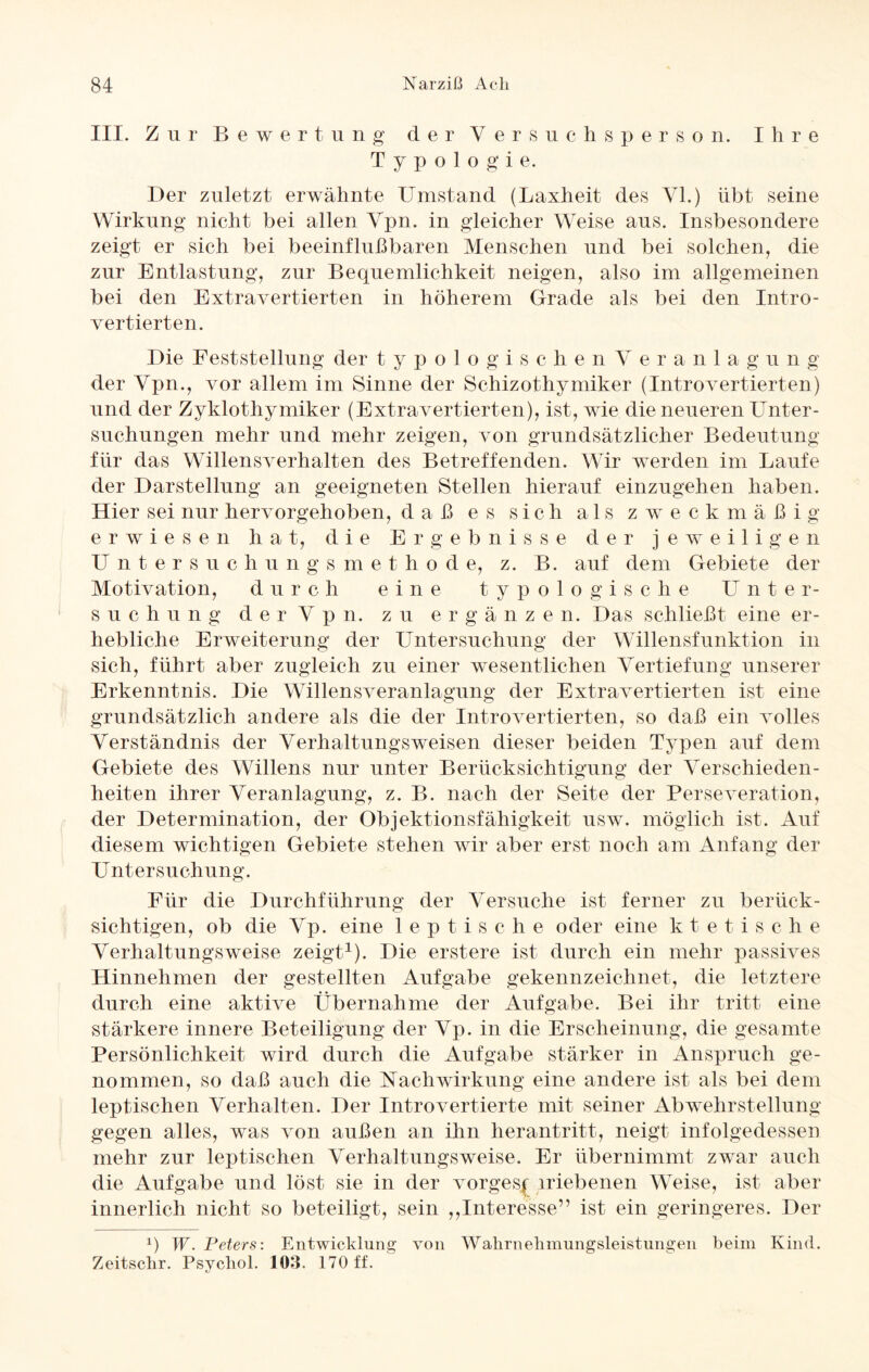 III. Zur Bewertung der Versuchsperson. I h r e Typologie. Der zuletzt erwähnte Umstand (Laxheit des VI.) übt seine Wirkung nicht bei allen Vpn. in gleicher Weise aus. Insbesondere zeigt er sich bei beeinflußbaren Menschen und bei solchen, die zur Entlastung, zur Bequemlichkeit neigen, also im allgemeinen bei den Extravertierten in höherem Grade als bei den Intro¬ vertierten. Die Feststellung der typologischenVeranlagung der Vpn., vor allem im Sinne der Schizothymiker (Introvertierten) und der Zyklothymiker (Extravertierten), ist, wie die neueren Unter¬ suchungen mehr und mehr zeigen, von grundsätzlicher Bedeutung für das Willensverhalten des Betreffenden. Wir werden im Laufe der Darstellung an geeigneten Stellen hierauf einzugehen haben. Hier sei nur hervorgehoben, daß es sich als zweckmäßig erwiesen hat, die Ergebnisse der jeweiligen Untersuchungsmethode, z. B. auf dem Gebiete der Motivation, durch eine typologische Unter¬ suchung d e r V p n. zu ergänz e n. Das schließt eine er¬ hebliche Erweiterung der Untersuchung der Willensfunktion in sich, führt aber zugleich zu einer wesentlichen Vertiefung unserer Erkenntnis. Die Willensveranlagung der Extra vertierten ist eine grundsätzlich andere als die der Introvertierten, so daß ein volles Verständnis der Verhaltungsweisen dieser beiden Typen auf dem Gebiete des Willens nur unter Berücksichtigung der Verschieden¬ heiten ihrer Veranlagung, z. B. nach der Seite der Perseveration, der Determination, der Objektionsfähigkeit usw. möglich ist. Auf diesem wichtigen Gebiete stehen wir aber erst noch am Anfang der Untersuchung. Für die Durchführung der Versuche ist ferner zu berück¬ sichtigen, ob die Vp. eine 1 e p t i s c h e oder eine ktetische Verhaltungsweise zeigt1). Die erstere ist durch ein mehr passives Hinnehmen der gestellten Aufgabe gekennzeichnet, die letztere durch eine aktive Übernahme der Aufgabe. Bei ihr tritt eine stärkere innere Beteiligung der Vp. in die Erscheinung, die gesamte Persönlichkeit wird durch die Aufgabe stärker in Anspruch ge¬ nommen, so daß auch die Nachwirkung eine andere ist als bei dem leptischen Verhalten. Der Introvertierte mit seiner Abwehrstellung gegen alles, was von außen an ihn herantritt, neigt infolgedessen mehr zur leptischen Verhaltungs weise. Er übernimmt zwar auch die Aufgabe und löst sie in der vorgesf iriebenen Weise, ist aber innerlich nicht so beteiligt, sein ,,Interesse” ist ein geringeres. Der x) W. Peters: Entwicklung von Walirnelimimgsleistungen beim Kind. Zeitsclir. Psycbol. 103. 170 ff.