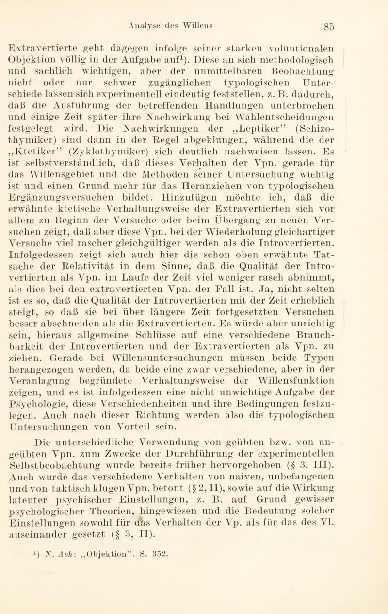 Extravertierte geht dagegen infolge seiner starken volnntionalen Objektion völlig in der Aufgabe anf1). Diese an sich methodologisch und sachlich wichtigen, aber der unmittelbaren Beobachtung nicht oder nur schwer zugänglichen typologischen Unter¬ schiede lassen sich experimentell eindeutig fest st eilen, z. B. dadurch, daß die Ausführung der betreffenden Handlungen unterbrochen und einige Zeit später ihre Nachwirkung bei Wahlentscheidungen festgelegt wird. Die Nachwirkungen der „Leptiker” (Schizo- thymiker) sind dann in der Regel abgeklungen, während die der „Ktetiker” (Zyklothymiker) sich deutlich nach weisen lassen. Es ist selbstverständlich, daß dieses Verhalten der Vpn. gerade für das Willensgebiet und die Methoden seiner Untersuchung wichtig ist und einen Grund mehr für das Heranziehen von typologischen Ergänzungsversuchen bildet. Hinzufügen möchte ich, daß die erwähnte ktetische Verhaltungsweise der Extravertierten sich vor allem zu Beginn der Versuche oder beim Übergang zu neuen Ver¬ suchen zeigt, daß aber diese Vpn. bei der Wiederholung gleichartiger Versuche viel rascher gleichgültiger werden als die Introvertierten. Infolgedessen zeigt sich auch hier die schon oben erwähnte Tat¬ sache der Relativität in dem Sinne, daß die Qualität der Intro¬ vertierten als Vpn. im Laufe der Zeit viel weniger rasch abnimmt, als dies bei den extravertierten Vpn. der Fall ist. Ja, nicht selten ist es so, daß die Qualität der Introvertierten mit der Zeit erheblich steigt, so daß sie bei über längere Zeit fortgesetzten Versuchen besser abschneiden als die Extravertierten. Es würde aber unrichtig sein, hieraus allgemeine Schlüsse auf eine verschiedene Brauch¬ barkeit der Introvertierten und der Extravertierten als Vpn. zu ziehen. Gerade bei Willensuntersuchungen müssen beide Typen herangezogen werden, da beide eine zwar verschiedene, aber in der Veranlagung begründete Verhaltungs weise der Willensfunktion zeigen, und es ist infolgedessen eine nicht unwichtige Aufgabe der Psychologie, diese Verschiedenheiten und ihre Bedingungen festzu- legen. Auch nach dieser Richtung werden also die typologischen Untersuchungen von Vorteil sein. Die unterschiedliche Verwendung von geübten bzw. von un¬ geübten Vpn. zum Zwecke der Durchführung der experimentellen Selbstbeobachtung wurde bereits früher hervorgehoben (§ 3, III). Auch wurde das verschiedene Verhalten von naiven, unbefangenen und von taktisch klugen Vpn. betont (§2, II), sowie auf die Wirkung latenter psychischer Einstellungen, z. B. auf Grund gewisser psychologischer Theorien, hingewiesen und die Bedeutung solcher Einstellungen sowohl für <t'as Verhalten der Vp. als für das des VI. auseinander gesetzt (§ 3, II).