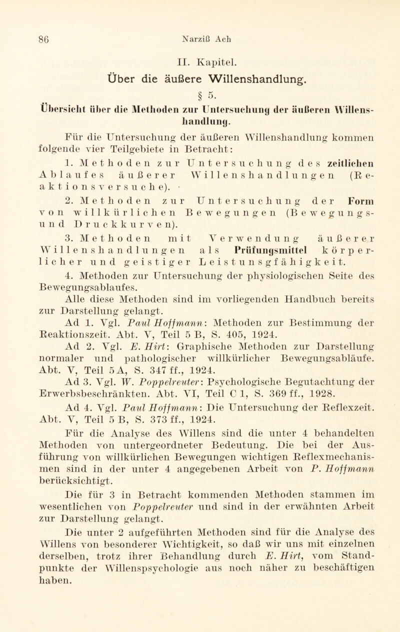II. Kapitel. Über die äußere Willenshandlung. § *5. 9 9 Übersicht über die Methoden zur Untersuchung der äußeren Willens¬ handlung. Für die Untersuchung der äußeren Willenshandlung kommen folgende vier Teilgebiete in Betracht: 1. Methoden zur Untersuchung des zeitlichen Ablaufes äußerer Willenshandlungen (Ee- aktionsversuehe). < 2. Methoden zur Untersuchung der Form von willkürlichen Bewegungen (Bewegungs- und Druckkurv e n). 3. Methoden mit Verwendung äußerer Willenshandlungen als Prüfungsmittel körper¬ licher und geistiger Leistunsgfähigkeit. 4. Methoden zur Untersuchung der physiologischen Seite des Bewegungsablaufes. Alle diese Methoden sind im vorliegenden Handbuch bereits zur Darstellung gelangt. Ad 1. Vgl. Paul Hoff mann: Methoden zur Bestimmung der Reaktionszeit. Abt. V, Teil 5 B, S. 405, 1924. Ad 2. Vgl. E. Hirt: Graphische Methoden zur Darstellung normaler und pathologischer willkürlicher Bewegungsabläufe. Abt. V, Teil 5A, S. 347 ff., 1924. Ad 3. Vgl. W. Poppelreuter: Psychologische Begutachtung der Erwerbsbeschränkten. Abt. VI, Teil C 1, S. 369 ff., 1928. Ad 4. Vgl. Paul Hoff mann: Die Untersuchung der Reflexzeit. Abt. V, Teil 5 B, S. 373 ff., 1924. Für die Analyse des Willens sind die unter 4 behandelten Methoden von untergeordneter Bedeutung. Die bei der Aus¬ führung von willkürlichen Bewegungen wichtigen Reflexmechanis¬ men sind in der unter 4 angegebenen Arbeit von P. Iloffmann berücksichtigt. Die für 3 in Betracht kommenden Methoden stammen im wesentlichen von Poppelreuter und sind in der erwähnten Arbeit zur Darstellung gelangt. Die unter 2 aufgeführten Methoden sind für die Analyse des Willens von besonderer Wichtigkeit, so daß wir uns mit einzelnen derselben, trotz ihrer Behandlung durch E. Hirt, vom Stand¬ punkte der Willenspsychologie aus noch näher zu beschäftigen haben.