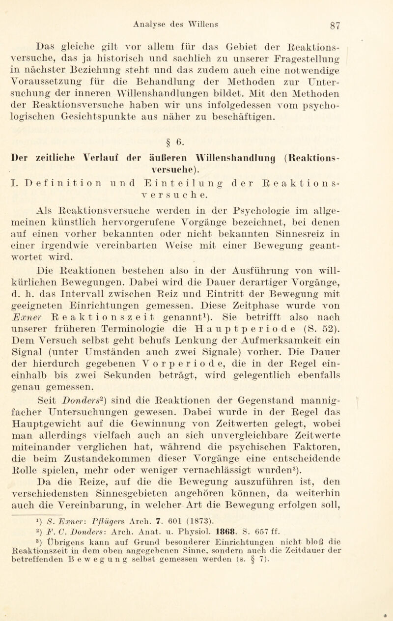 Das gleiche gilt vor allem für das Gebiet der Reaktions- versuche, das ja historisch und sachlich zu unserer Fragestellung in nächster Beziehung steht und das zudem auch eine notwendige Voraussetzung für die Behandlung der Methoden zur Unter¬ suchung der inneren Willenshandlungen bildet. Mit den Methoden der Reaktionsversuche haben wir uns infolgedessen vom psycho¬ logischen Gesichtspunkte aus näher zu beschäftigen. § 6. Der zeitliche Verlauf der äußeren Willenshandlung (Reaktions¬ versuche). I. Definition und Einteilung der Reaktions¬ versuche. Als Reaktionsversuche werden in der Psychologie im allge¬ meinen künstlich hervorgerufene Vorgänge bezeichnet, bei denen auf einen vorher bekannten oder nicht bekannten Sinnesreiz in einer irgendwie vereinbarten Weise mit einer Bewegung geant¬ wortet wird. Die Reaktionen bestehen also in der Ausführung von will¬ kürlichen Bewegungen. Dabei wird die Dauer derartiger Vorgänge, d. h. das Intervall zwischen Reiz und Eintritt der Bewegung mit geeigneten Einrichtungen gemessen. Diese Zeitphase wurde von JExner Reaktionszeit genannt1 2). Sie betrifft also nach unserer früheren Terminologie die Hauptperiode (S. 52). Dem Versuch selbst geht behufs Lenkung der Aufmerksamkeit ein Signal (unter Umständen auch zwei Signale) vorher. Die Dauer der hierdurch gegebenen V orperiode, die in der Regel ein¬ einhalb bis zwei Sekunden beträgt, wird gelegentlich ebenfalls genau gemessen. Seit Bonders1) sind die Reaktionen der Gegenstand mannig¬ facher Untersuchungen gewesen. Dabei wurde in der Regel das Hauptgewicht auf die Gewinnung von Zeitwerten gelegt, wobei man allerdings vielfach auch an sich unvergleichbare Zeitwerte miteinander verglichen hat, während die psychischen Faktoren, die beim Zustandekommen dieser Vorgänge eine entscheidende Rolle spielen, mehr oder weniger vernachlässigt wurden3). Da die Reize, auf die die Bewegung auszuführen ist, den verschiedensten Sinnesgebieten angehören können, da weiterhin auch die Vereinbarung, in welcher Art die Bewegung erfolgen soll, x) S. Exner: Pflügers Arch. 7. 601 (1873). 2) F. G. Bonders: Arch. Anat. u. Physich. 186«. S. 657 ff. 3) Übrigens kann auf Grund besonderer Einrichtungen nicht bloß die Reaktionszeit in dem oben angegebenen Sinne, sondern auch die Zeitdauer der betreffenden Bewegung selbst gemessen werden (s. § 7).