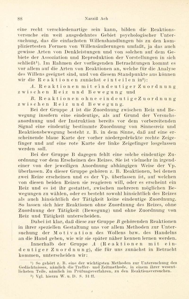 eine recht verschiedenartige sein kann, bilden die Reaktions- versnche ein weit ansgedehntes Gebiet psychologischer Unter¬ suchung, das die einfachsten Willenshandlungen bis zu den kom¬ pliziertesten Formen von Willensäußerungen umfaßt, ja das auch gewisse Arten von Denkleistungen und von solchen auf dem Ge¬ biete der Assoziation und Reproduktion der Vorstellungen in sich schließt1). Im Rahmen der vorliegenden Betrachtungen kommt es vor allem auf die Arten von Reaktionen an, welche für die Analyse des Willens geeignet sind, und von diesem Standpunkte aus können wir die Reaktionen zunächst einteilen in2): A. Reaktionen mit eindeutiger Zuordnung zwischen Reiz und Bewegung und B. Reaktionen ohne eindeutigeZuordnung zwischen Reiz und Bewegung. Bei der Gruppe A ist die Zuordnung zwischen Reiz und Be¬ wegung insofern eine eindeutige, als auf Grund der Versuchs¬ anordnung und der Instruktion bereits vor dem vorbereitenden Signal eine eindeutig bestimmte Zuordnung von Sinnesreiz und Reaktionsbewegung besteht z. B. in dem Sinne, daß auf eine er¬ scheinende blaue Karte der vorher niedergedrückte rechte Zeige¬ finger und auf eine rote Karte der linke Zeigefinger losgelassen werden soll. Bei der Gruppe B dagegen fehlt eine solche eindeutige Zu¬ ordnung vor dem Erscheinen des Reizes. Sie ist vielmehr in irgend¬ einer von der jeweiligen Anordnung abhängigen WTeise der Vp. überlassen. Zu dieser Gruppe gehören z. B. Reaktionen, bei denen zwei Reize erscheinen und es der Vp. überlassen ist, auf welchen von diesen beiden Reizen sie reagieren will, oder es erscheint ein Reiz und es ist ihr gestattet, zwischen mehreren möglichen Be¬ wegungen zu wählen, oder es besteht sowohl hinsichtlich des Reizes als auch hinsichtlich der Tätigkeit keine eindeutige Zuordnung. So lassen sich hier Reaktionen ohne Zuordnung des Reizes, ohne Zuordnung der Tätigkeit (Bewegung) und ohne Zuordnung von Reiz und Tätigkeit unterscheiden. Dabei ist klar, daß diese zur Gruppe B gehörenden Reaktionen in ihrer speziellen Gestaltung uns vor allem Methoden zur Unter¬ suchung der Motivation des Wollens bzw. des Handelns an die Hand geben, wie wir sie später näher kennen lernen werden. Innerhalb der Gruppe A (Reaktionen mit ein¬ deutiger Zuordnun g), die für uns zunächst in Betracht kommen, unterscheiden wir: *) So gehört z. B. eine der wichtigsten Methoden zur Untersuchung des Gedächtnisses, nämlich die Treffer- und Zeitmethode, in einem ihrer wesent¬ lichsten Teile, nämlich im Prüfungsverfahren, zu den Reaktionsversuchen. 2) Vgl. hierzu W. u. D. S. 31 ff.