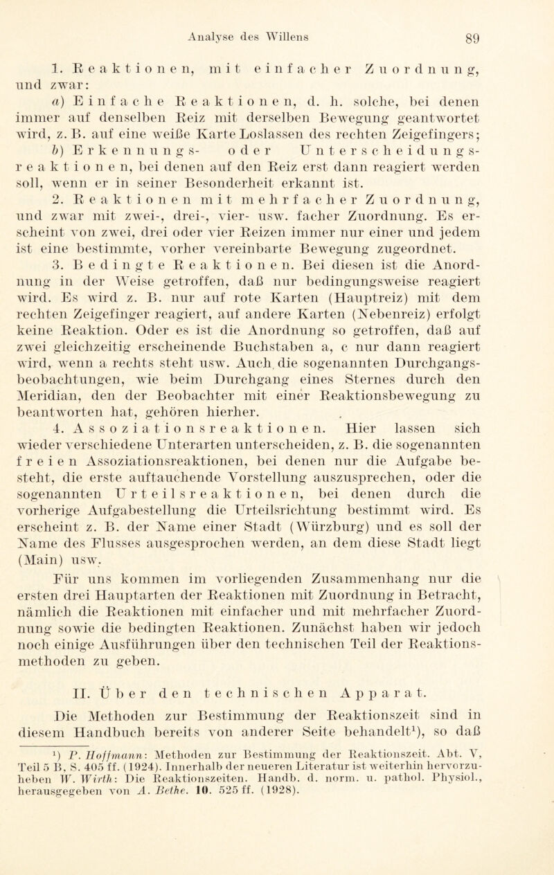 1. Reaktionen, mit einfacher Zuordnung, und zwar: a) Einfache Reaktione n, d. h. solche, bei denen immer auf denselben Reiz mit derselben Bewegung geantwortet wird, z.B. auf eine weiße Karte Loslassen des rechten Zeigefingers; b) Erkennung s- oder Unterscheidung s- r eaktione n, bei denen auf den Reiz erst dann reagiert werden soll, wenn er in seiner Besonderheit erkannt ist. 2. Reaktionen mit mehrfacher Zuordnung, und zwar mit zwei-, drei-, vier- usw. facher Zuordnung. Es er¬ scheint von zwei, drei oder vier Reizen immer nur einer und jedem ist eine bestimmte, vorher vereinbarte Bewegung zngeordnet. 3. Bedingte Reaktionen. Bei diesen ist die Anord¬ nung in der Weise getroffen, daß nur bedingungsweise reagiert wird. Es wird z. B. nur auf rote Karten (Hanptreiz) mit dem rechten Zeigefinger reagiert, auf andere Karten (Kebenreiz) erfolgt keine Reaktion. Oder es ist die Anordnung so getroffen, daß auf zwei gleichzeitig erscheinende Buchstaben a, c nur dann reagiert wird, wenn a rechts steht usw. Auch, die sogenannten Durchgangs¬ beobachtungen, wie beim Durchgang eines Sternes durch den Meridian, den der Beobachter mit einer Reaktionsbewegung zu beantworten hat, gehören hierher. 4. Assoziationsreaktionen. Hier lassen sich wieder verschiedene Unterarten unterscheiden, z. B. die sogenannten freien Assoziationsreaktionen, bei denen nur die Aufgabe be¬ steht, die erste auftauchende Vorstellung auszusprechen, oder die sogenannten Urteilsreaktionen, bei denen durch die vorherige Aufgabestellung die Urteilsrichtung bestimmt wird. Es erscheint z. B. der Käme einer Stadt (Würzburg) und es soll der Karne des Flusses ausgesprochen werden, an dem diese Stadt liegt (Main) usw. Für uns kommen im vorliegenden Zusammenhang nur die ersten drei Haupt arten der Reaktionen mit Zuordnung in Betracht, nämlich die Reaktionen mit einfacher und mit mehrfacher Zuord¬ nung sowie die bedingten Reaktionen. Zunächst haben wir jedoch noch einige Ausführungen über den technischen Teil der Reaktions¬ methoden zu geben. II. Über den technischen Apparat. Die Methoden zur Bestimmung der Reaktionszeit sind in diesem Handbuch bereits von anderer Seite behandelt1), so daß !) P. Hoffmann: Methoden zur Bestimmung der Reaktionszeit. Abt. V, Teil 5 B, S. 405 ff. (1924). Innerhalb der neueren Literatur ist weiterhin hervorzu¬ heben W. Wirth: Die Reaktionszeiten. Handb. d. norm. u. pathol. Physiol., herausgegeben von A. Bethe. 10. 525 ff. (1928).