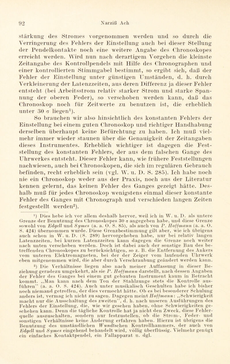 Stärkung des Stromes vorgenommen werden und so durch die Verringerung des Fehlers der Einstellung auch bei dieser Stellung der Pendelkontakte noch eine weitere Angabe des Chronoskopes erreicht werden. Wird nun nach derartigem Vorgehen die kleinste Zeitangabe des Kontrollpendels mit Hilfe des Chronographen und einer kontrollierten Stimmgabel bestimmt, so ergibt sich, daß der Fehler der Einstellung unter günstigen Umständen, d. h. durch Verkleinerung der Latenzzeiten, aus deren Differenz ja dieser Fehler entsteht (bei Arbeitsstrom relativ starker Strom und starke Span¬ nung der oberen Feder), so verschoben werden kann, daß das Chronoskop noch für Zeitwerte zu benutzen ist, die erheblich unter 30 <r liegen1). So brauchen wir also hinsichtlich des konstanten Fehlers der Einstellung bei einem guten Chronoskop und richtiger Handhabung derselben überhaupt keine Befürchtung zu haben. Ich muß viel¬ mehr immer wieder staunen über die Genauigkeit der Zeitangaben dieses Instrumentes. Erheblich wichtiger ist dagegen die Fest¬ stellung des konstanten Fehlers, der aus dem falschen Gange des Uhrwerkes entsteht. Dieser Fehler kann, wie frühere Feststellungen nachwiesen, auch bei Chronoskopen, die sich im regulären Gebrauch befinden, recht erheblich sein (vgl. W. u. D. S. 285). Ich habe noch nie ein Chronoskop weder aus der Praxis, noch aus der Literatur kennen gelernt, das keinen Fehler des Ganges gezeigt hätte. Des¬ halb muß für jedes Chronoskop wenigstens einmal dieser konstante Fehler des Ganges mit Chronograph und verschieden langen Zeiten festgestellt werden2). x) Dies liebe icli vor allem deshalb hervor, weil ich in W. u. D. als untere Grenze der Benutzung des Chronoskopes 30 <7 angegeben habe, und diese Grenze sowohl von Edgell und Symes (a. a. 0. S. 85), als auch von P. Eoffmann (a. a. 0. S. 424) übernommen wurde. Diese Grenzbestimmung gilt aber, wie ich übrigens auch schon in W. u. D. (S. 289) hervorgehoben habe, nur bei relativ langen Latenzzeiten, bei kurzen Latenzzeiten kann dagegen die Grenze noch weiter nach unten verschoben werden. Doch ist dabei auch der sonstige Bau des be¬ treffenden Chronoskopes zu berücksichtigen, so z. B. die Entfernung des Ankers vom unteren Elektromagneten, bei der der Zeiger vom laufenden Uhrwerk eben mitgenommen wird, die aber durch Verschraubung geändert werden kann. 2) Die Verhältnisse liegen also nach meiner Auffassung in dieser Be¬ ziehung geradezu umgekehrt, als sie P. Hoffmann darstellt, nach dessen Angaben der Fehler des Ganges bei einem gut gebauten Instrument kaum in Betracht kommt. „Man kann nach dem Ton der Stahlzunge stets die Kontrolle aus¬ führen” (a. a. 0. S. 424). Auch unter musikalisch Geschulten habe ich bisher noch niemand getroffen, der dies vermocht hätte. Ob es bei besonderer Schulung anders ist, vermag ich nicht Zusagen. Dagegen meint Hoffmann: „Schwierigkeit macht nur die Ausschaltung des zweiten”, d. h. nach unseren Ausführungen des Fehlers der Einstellung, die, wie wir gesehen haben, ohne Schwierigkeiten ge¬ schehen kann. Denn die tägliche Kontrolle hat ja nicht den Zweck, diese Fehler¬ quelle auszuschalten, sondern nur festzustellen, ob die Strom-, Feder- und sonstigen Verhältnisse keine Änderung erfahren haben. Hierzu ist übrigens die Benutzung des umständlichen Wundtschen Kontrollhammers, der auch von Edgell und Symes eingehend behandelt wird, völlig überflüssig. Vielmehr genügt ein einfaches Kontaktpendel, ein Fallapparat u. dgl.
