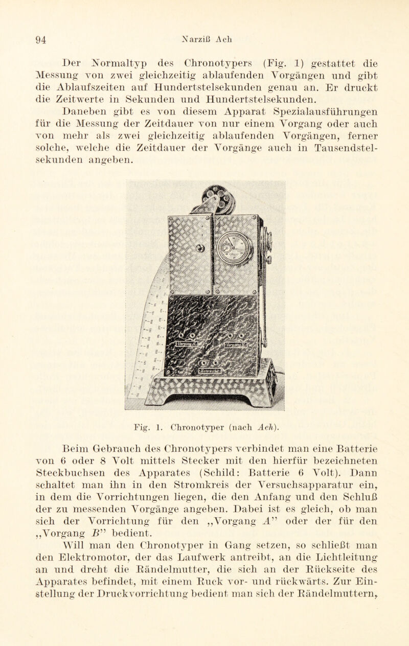 Der Normaltyp des Chronotypers (Fig. 1) gestattet die Messung von zwei gleichzeitig ablaufenden Vorgängen und gibt die Ablaufszeiten auf Hundertstelsekunden genau an. Er druckt die Zeitwerte in Sekunden und Hundertstelsekunden. Daneben gibt es von diesem Apparat Spezialausführungen für die Messung der Zeitdauer von nur einem Vorgang oder auch von mehr als zwei gleichzeitig ablaufenden Vorgängen, ferner solche, welche die Zeitdauer der Vorgänge auch in Tausendstel¬ sekunden angeben. Fig. 1. Chronotyper (nach Ach). Beim Gebrauch des Chronotypers verbindet man eine Batterie von 6 oder 8 Volt mittels Stecker mit den hierfür bezeichneten Steckbuchsen des Apparates (Schild: Batterie 6 Volt). Dann schaltet man ihn in den Stromkreis der Versuchsapparatur ein, in dem die Vorrichtungen liegen, die den Anfang und den Schluß der zu messenden Vorgänge angeben. Dabei ist es gleich, ob man sich der Vorrichtung für den ,,Vorgang M” oder der für den ,,Vorgang _Z>” bedient. Will man den Chronotyper in Gang setzen, so schließt man den Elektromotor, der das Laufwerk antreibt, an die Lichtleitung an und dreht die Rändelmutter, die sich an der Rückseite des Apparates befindet, mit einem Ruck vor- und rückwärts. Zur Ein¬ stellung der Druckvorrichtung bedient man sich der Rändelmuttern,