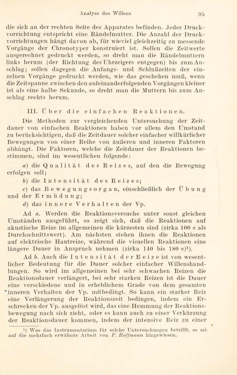 die sich an der rechten Seite des Apparates befinden. Jeder Druck- Vorrichtung entspricht eine Rändelmutter. Die Anzahl der Druck¬ vorrichtungen hangt davon ab, für wieviel gleichzeitig zu messende Vorgänge der Chronotyper konstruiert ist. Sollen die Zeitwerte ausgerechnet gedruckt werden, so dreht man die Rändelmuttern links herum (der Richtung des Uhrzeigers entgegen) bis zum An¬ schlag; sollen dagegen die Anfangs- und Schlußzeiten der ein¬ zelnen Vorgänge gedruckt werden, wie das geschehen muß, wenn die Zeitspanne zwischen den aufeinanderfolgenden Vorgängen kleiner ist als eine halbe Sekunde, so dreht man die Muttern bis zum An¬ schlag rechts herum. III. Über die einfachen Reaktionen. Die Methoden zur vergleichenden Untersuchung der Zeit¬ dauer von einfachen Reaktionen haben vor allem den Umstand zu berücksichtigen, daß die Zeitdauer solcher einfacher willkürlicher Bewegungen von einer Reihe von äußeren und inneren Faktoren abhängt. Die Faktoren, welche die Zeitdauer der Reaktionen be¬ stimmen, sind im wesentlichen folgende: a) die Qualität des Reizes, auf den die Bewegung erfolgen soll; 5) die Intensität des Reizes; c) das Bewegungsorgan, einschließlich der Übung und der Ermüdung; d) das innere Verhalten der Vp. Ad a. Werden die Reaktionsversuche unter sonst gleichen Umständen ausgeführt, so zeigt sich, daß die Reaktionen auf akustische Reize im allgemeinen die kürzesten sind (zirka 100 er als Durchschnittswert). Am nächsten stehen ihnen die Reaktionen auf elektrische Hautreize, während die visuellen Reaktionen eine längere Dauer in Anspruch nehmen (zirka 140 bis 180 a)1). Ad 5. Auch die Intensität d e r R e i z e ist von wesent¬ licher Bedeutung für die Dauer solcher einfacher Willenshand¬ lungen. So wird im allgemeinen bei sehr schwachen Reizen die Reaktionsdauer verlängert, bei sehr starken Reizen ist die Dauer eine verschiedene und in erheblichem Grade von dem gesamten >inneren Verhalten der Vp. mitbedingt. So kann ein starker Reiz eine Verlängerung der Reaktionszeit bedingen, indem ein Er¬ schrecken der Vp. ausgelöst wird, das eine Hemmung der Reaktions¬ bewegung nach sich zieht, oder es kann auch zu einer Verkürzung der Reaktionsdauer kommen, indem der intensive Reiz zu einer x) Was das Instrumentarium für solche Untersuchungen betrifft, so sei auf die mehrfach erwähnte Arbeit von P. Hoff mann hingewiesen.