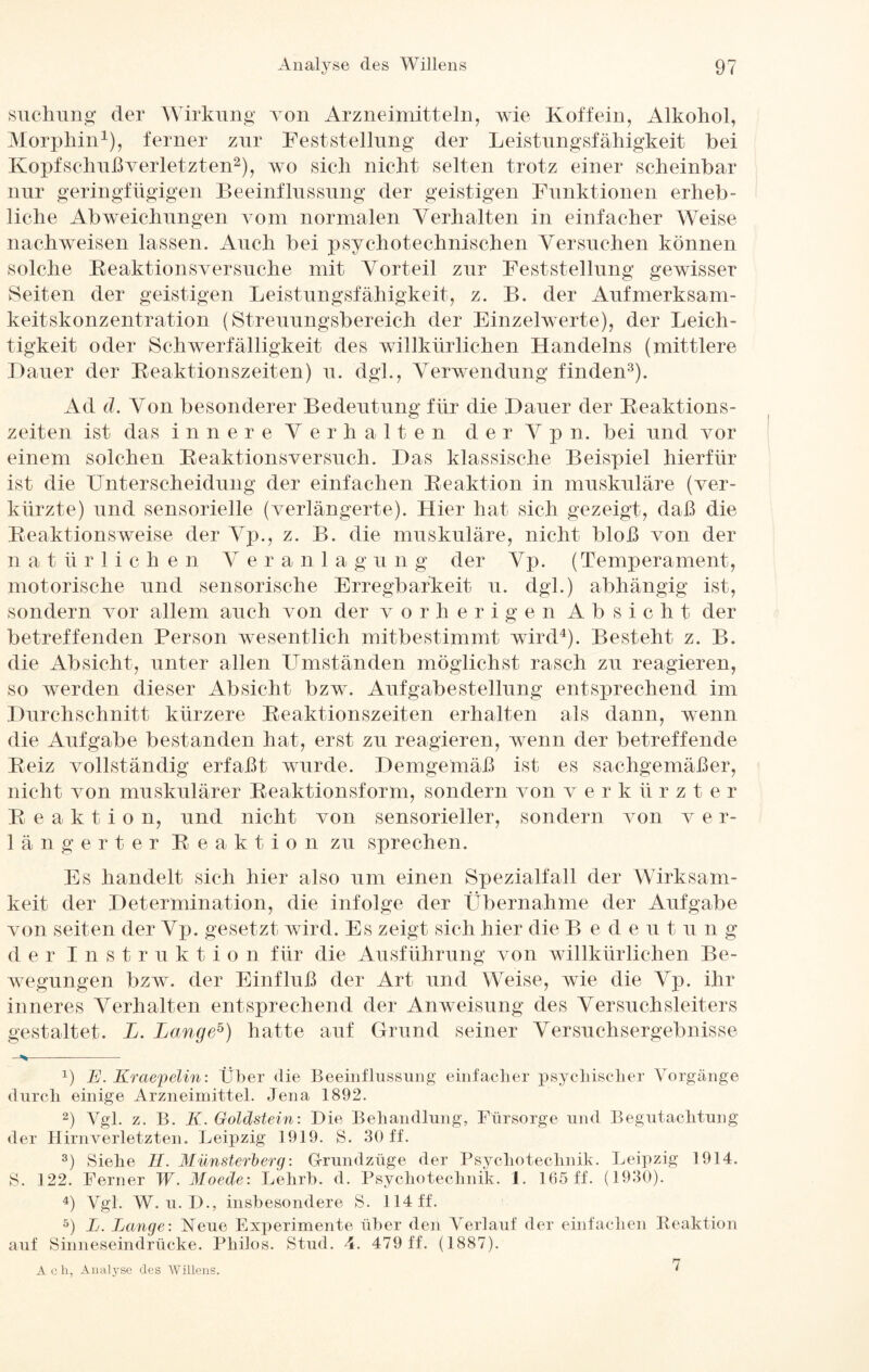 Stichling der Wirkung von Arzneimitteln, wie Koffein, Alkohol, Alorpliin1), ferner zur Feststellung der Leistungsfähigkeit bei Kopfschuß verletzten2), wo sich nicht selten trotz einer scheinbar nur geringfügigen Beeinflussung der geistigen Funktionen erheb¬ liche Abweichungen vom normalen Verhalten in einfacher Weise nach weisen lassen. Auch bei psychotechnischen Versuchen können solche Reaktionsversuche mit Vorteil zur Feststellung gewisser Seiten der geistigen Leistungsfähigkeit, z. B. der Aufmerksam¬ keitskonzentration (Streuungsbereich der Einzelwerte), der Leich¬ tigkeit oder Schwerfälligkeit des willkürlichen Handelns (mittlere Hauer der Reaktionszeiten) u. dgl., Verwendung finden3). Ad d. Von besonderer Bedeutung für die Hauer der Reaktions¬ zeiten ist das innere Verhalten der V p n. bei und vor einem solchen Reaktionsversuch. Has klassische Beispiel hierfür ist die Unterscheidung der einfachen Reaktion in muskuläre (ver¬ kürzte) und sensorielle (verlängerte). Hier hat sich gezeigt, daß die Reaktionsweise der Vp., z. B. die muskuläre, nicht bloß von der natürlichen Veranlag u n g der Vp. (Temperament, motorische und sensorische Erregbarkeit u. dgl.) abhängig ist, sondern vor allem auch von der vorherigen Absicht der betreffenden Person wesentlich mitbestimmt wird4). Besteht z. B. die Absicht, unter allen Umständen möglichst rasch zu reagieren, so werden dieser Absicht bzw. Aufgabe Stellung entsprechend im Uurehschnitt kürzere Reaktionszeiten erhalten als dann, wenn die Aufgabe bestanden hat, erst zu reagieren, wenn der betreffende Reiz vollständig erfaßt wurde. Demgemäß ist es sachgemäßer, nicht von muskulärer Reaktionsform, sondern von v e r k ii r z t e r Reaktion, und nicht von sensorieller, sondern von v e r- längerter Reaktion zu sprechen. Es handelt sich hier also um einen Spezialfall der Wirksam¬ keit der Determination, die infolge der Übernahme der Aufgabe von seiten der Vp. gesetzt wird. Es zeigt sich hier die B e d e u tung d er Instruktio n für die Ausführung von willkürlichen Be¬ wegungen bzw. der Einfluß der Art und Weise, wie die Vp. ihr inneres Verhalten entsprechend der Anweisung des Versuchsleiters gestaltet. L. Lange5) hatte auf Grund seiner Versuchsergebnisse - >—-- P E. Kraepelin: Über die Beeinflussung einfacher psychischer Vorgänge durch einige Arzneimittel. Jena 1892. 2) Vgl. z. B. K. Goldstein: Die Behandlung, Fürsorge und Begutachtung der Hirnverletzten. Leipzig 1919. S. 30 ff. 3) Siehe 11. Münsterberg: G-rundzüge der Psychotechnik. Leipzig 1914. S. 122. Ferner W. Moede: Lehrb. d. Psychotechnik. 1. 165 ff. (1930). 4) Vgl. W. u. D., insbesondere S. 114 ff. 5) L. Lange: Neue Experimente über den Verlauf der einfachen Reaktion auf Sinneseindrücke. Philos. Stud. 4. 479 ff. (1887). Ach, Analyse des Willens. 7