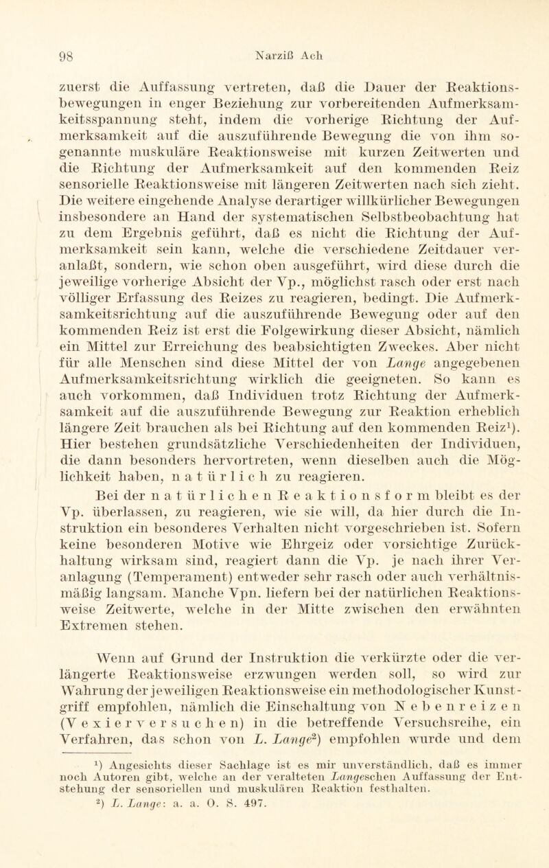zuerst die Auffassung vertreten, daß die Dauer der Reaktions- bewegungen in enger Beziehung zur vorbereitenden Aufmerksam¬ keitsspannung steht, indem die vorherige Richtung der Auf¬ merksamkeit auf die auszuführende Bewegung die von ihm so¬ genannte muskuläre Reaktionsweise mit kurzen Zeitwerten und die Richtung der Aufmerksamkeit auf den kommenden Reiz sensorielle Reaktionsweise mit längeren Zeitwerten nach sich zieht. Die weitere eingehende Analyse derartiger willkürlicher Bewegungen insbesondere an Hand der systematischen Selbstbeobachtung hat zu dem Ergebnis geführt, daß es nicht die Richtung der Auf¬ merksamkeit sein kann, welche die verschiedene Zeitdauer ver¬ anlaßt, sondern, wie schon oben ausgeführt, wird diese durch die jeweilige vorherige Absicht der Vp., möglichst rasch oder erst nach völliger Erfassung des Reizes zu reagieren, bedingt. Die Aufmerk¬ samkeitsrichtung auf die auszuführende Bewegung oder auf den kommenden Reiz ist erst die Folgewirkung dieser Absicht, nämlich ein Mittel zur Erreichung des beabsichtigten Zweckes. Aber nicht für alle Menschen sind diese Mittel der von Lange angegebenen Aufmerksamkeitsrichtung wirklich die geeigneten. So kann es auch Vorkommen, daß Individuen trotz Richtung der Aufmerk¬ samkeit auf die auszuführende Bewegung zur Reaktion erheblich längere Zeit brauchen als bei Richtung auf den kommenden Reiz1). Hier bestehen grundsätzliche Verschiedenheiten der Individuen, die dann besonders hervortreten, wenn dieselben auch die Mög¬ lichkeit haben, natürlic li zu reagieren. Bei der natürlichen Reaktionsfor m bleibt es der Vp. überlassen, zu reagieren, wie sie will, da hier durch die In¬ struktion ein besonderes Verhalten nicht vorgeschrieben ist. Sofern keine besonderen Motive wie Ehrgeiz oder vorsichtige Zurück¬ haltung wirksam sind, reagiert dann die Vp. je nach ihrer Ver¬ anlagung (Temperament) entweder sehr rasch oder auch verhältnis¬ mäßig langsam. Manche Vpn. liefern bei der natürlichen Reaktions¬ weise Zeitwerte, welche in der Mitte zwischen den erwähnten Extremen stehen. Wenn auf Grund der Instruktion die verkürzte oder die ver¬ längerte Reaktionsweise erzwungen werden soll, so wird zur Wahrung der jeweiligen Reaktionsweise ein methodologischer Kunst¬ griff empfohlen, nämlich die Einschaltung von Nebenreizen (V e x i e r v e r s u c h e n) in die betreffende Versuchsreihe, ein Verfahren, das schon von L. Lange2) empfohlen wurde und dem x) Angesichts dieser Sachlage ist es mir unverständlich, daß es immer noch Autoren gibt, welche an der veralteten Langeweilen Auffassung der Ent¬ stehung der sensoriellen und muskulären Reaktion f enthalten. 2) L. Lange: a. a. 0. S. 497.