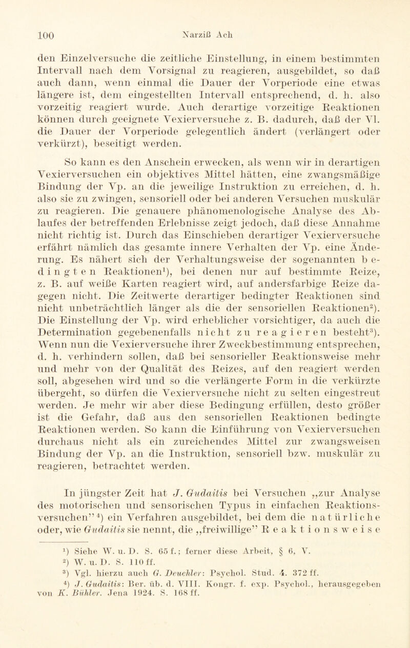 den Einzelversuche die zeitliche Einstellung, in einem bestimmten Intervall nach dem Vorsignal zu reagieren, ausgebildet, so daß auch dann, wenn einmal die Dauer der Vorperiode eine etwas längere ist, dem eingestellten Intervall entsprechend, d. h. also vorzeitig reagiert wurde. Auch derartige vorzeitige Reaktionen können durch geeignete Vexierversuche z. B. dadurch, daß der VI. die Dauer der Vorperiode gelegentlich ändert (verlängert oder verkürzt), beseitigt werden. So kann es den Anschein erwecken, als wenn wir in derartigen Vexierversuchen ein objektives Mittel hätten, eine zwangsmäßige Bindung der Vp. an die jeweilige Instruktion zu erreichen, d. h. also sie zu zwingen, sensoriell oder bei anderen Versuchen muskulär zu reagieren. Die genauere phänomenologische Analyse des Ab¬ laufes der betreffenden Erlebnisse zeigt jedoch, daß diese Annahme nicht richtig ist. Durch das Einschieben derartiger Vexierversuche erfährt nämlich das gesamte innere Verhalten der Vp. eine Ände¬ rung. Es nähert sich der Verhaltungsweise der sogenannten b e- dingten Reaktionen1), bei denen nur auf bestimmte Reize, z. B. auf weiße Karten reagiert wird, auf andersfarbige Reize da¬ gegen nicht. Die Zeitwerte derartiger bedingter Reaktionen sind nicht unbeträchtlich länger als die der sensoriellen Reaktionen2). Die Einstellung der Vp. wird erheblicher vorsichtiger, da auch die Determination gegebenenfalls nicht zu reagieren besteht3). Wenn nun die Vexierversuche ihrer Zweckbestimmung entsprechen, d. h. verhindern sollen, daß bei sensorieller Reaktionsweise mehr und mehr von der Qualität des Reizes, auf den reagiert werden soll, abgesehen wird und so die verlängerte Form in die verkürzte übergeht, so dürfen die Vexierversuche nicht zu selten eingestreut werden. Je mehr wir aber diese Bedingung erfüllen, desto größer ist die Gefahr, daß aus den sensoriellen Reaktionen bedingte Reaktionen werden. So kann die Einführung von Vexierversuchen durchaus nicht als ein zureichendes Mittel zur zwangsweisen Bindung der Vp. an die Instruktion, sensoriell bzw. muskulär zu reagieren, betrachtet werden. In jüngster Zeit hat J. Gudaitis bei Versuchen „zur Analyse des motorischen und sensorischen Typus in einfachen Reaktions¬ versuchen” 4) ein Verfahren ausgebildet, bei dem die n a t ü r 1 i c li e oder, wie Gudaitis sie nennt, die „freiwillige” R e a k t i o n s w eise 1) Siehe W. u. D. S. 65 f.; ferner diese Arbeit, § 6, V. 2) W. u. D. S. 110 ff. 3) Vgl. hierzu auch G. Deuchler: Psychol. Stud. 4. 372 ff. 4) J. Gudaitis: Ber. üb. d. VIII. Kongr. f. exp. Psychol., herausgegeben von K. Buhler. Jena 1924. S. 168 ff.