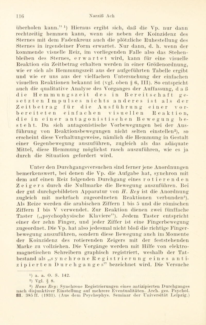 überholen kann.” *) Hieraus ergibt sich, daß die Yp. nur dann rechtzeitig hemmen kann, wenn sie neben der Koinzidenz des Sternes mit dem Fadenkreuz auch die plötzliche Ruhestellung des Sternes in irgendeiner Form erwartet. Kur dann, d. h. wenn der kommende visuelle Reiz, im vorliegenden Falle also das Stehen¬ bleiben des Sternes, erwartet wird, kann für eine visuelle Reaktion ein Zeitbetrag erhalten werden in einer Größenordnung, wie er sich als Hemmungszeit aus der aufgeführten Tabelle ergibt und wie er uns aus der vielfachen Untersuchung der einfachen visuellen Reaktionen bekannt ist (vgl. oben § 6, III). So entspricht auch die qualitative Analyse des Vorganges der Auffassung, d a ß d i e He m m u n g s z e i t des in B ereitschaf t g e- setzte n Impulses nichts anderes ist a 1 s d e r Z e it b e t rag f ü r die A u s f ü h r u n g einer v o r- bereiteten einfachen visuellen Reaktion, d i e i n einer antagonistischen Bewegung b e- steht. Da sich antagonistische Vorbewegungen bei der Aus¬ führung von Reaktionsbewegungen nicht selten einstellen* 2), so erscheint diese Verhaltungsweise, nämlich die Hemmung in Gestalt einer Gegenbewegung auszuführen, zugleich als das adäquate Mittel, diese Hemmung möglichst rasch auszuführen, wie es ja durch die Situation gefordert wird. Unter den Durchgangsversuchen sind ferner jene Anordnungen bemerkenswert, bei denen die Vp. die Aufgabe hat, synchron mit dem auf einen Reiz folgenden Durchgang eines rotieren d e n Zeigers durch die Nullmarke die Bewegung auszuführen. Bei der gut durchgebildeten Apparatur von H. Rey ist die Anordnung zugleich mit mehrfach zugeordneten Reaktionen verbunden3). Als Reize werden die arabischen Ziffern 1 bis 5 und die römischen Ziffern I bis V verwendet. Zur Reaktion dienen zwei fünffache Taster (,,psychophysische Klaviere”). Jedem Taster entspricht einer der zehn Finger, und jeder Ziffer ist eine Fingerbewegung zugeordnet. Die Vp. hat also jedesmal nicht bloß die richtige Finger¬ bewegung auszuführen, sondern diese Bewegung auch im Momente der Koinzidenz des rotierenden Zeigers mit der feststehenden Marke zu vollziehen. Die Vorgänge werden mit Hilfe von elektro¬ magnetischen Schreibern graphisch registriert, weshalb der Tat¬ bestand als ,,s y n c h r o n e Registrie r u n g e i n e s a n t i- zipierten Durchganges” bezeichnet wird. Die Versuche ß a. a. 0. S. 142. 2) Vgl. § 8. 3) Hans Rey: Synchrone Registrierungen eines antizipierten Durchganges nach disjunktiver Einstellung auf mehrere Eventualitäten. Arch. ges. Psychol. 81. 385 ff. (1931). (Aus dem Psychophys. Seminar der Universität Leipzig.)