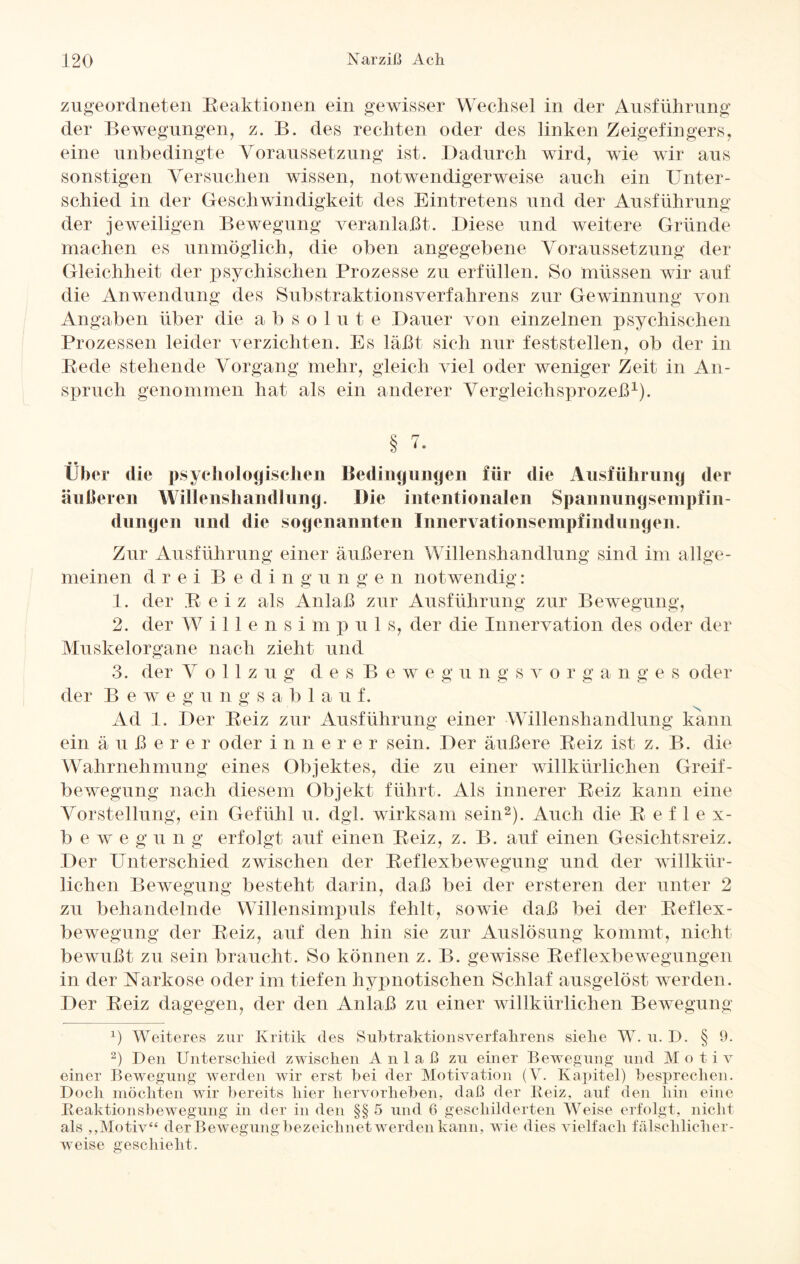 zugeordneten Reaktionen ein gewisser Wechsel in der Ausführung der Bewegungen, z. B. des rechten oder des linken Zeigefingers, eine unbedingte Voraussetzung ist. Dadurch wird, wie wir aus sonstigen Versuchen wissen, notwendigerweise auch ein Unter¬ schied in der Geschwindigkeit des Eintretens und der Ausführung der jeweiligen Bewegung veranlaßt. Diese und weitere Gründe machen es unmöglich, die oben angegebene Voraussetzung der Gleichheit der psychischen Prozesse zu erfüllen. So müssen wir auf die Anwendung des Substraktionsverfahrens zur Gewinnung von Angaben über die a b s o 1 u t e Dauer von einzelnen psychischen Prozessen leider verzichten. Es läßt sich nur fest stellen, ob der in Rede stehende Vorgang mehr, gleich viel oder weniger Zeit in An¬ spruch genommen hat als ein anderer Vergleichsprozeß1). § '• Über die psychologischen Bedingungen für die Ausführung der äußeren Willenshandlnng. Die intentionalen Spannungsenipfin- dungen und die sogenannten Innervationsempfindungen. Zur Ausführung einer äußeren Willenshandlung sind im allge¬ meinen drei Bedingungen notwendig: 1. der R eiz als Anlaß zur Ausführung zur Bewegung, 2. der Willensi m p u 1 s, der die Innervation des oder der Muskelorgane nach zieht und 3. der Vollzug d e s B e w e g u n g s v o r g a n g e s oder der B e w e g u n g s a b 1 a u f. Ad 1. Der Reiz zur Ausführung einer Willenshandlung kann ein äuße r e r oder i n n e r e r sein. Der äußere Reiz ist z. B. die Wahrnehmung eines Objektes, die zu einer willkürlichen Greif- bewegung nach diesem Objekt führt. Als innerer Reiz kann eine Vorstellung, ein Gefühl u. dgl. wirksam sein2). Auch die Reflex- b e w e g u n g erfolgt auf einen Reiz, z. B. auf einen Gesichtsreiz. Der Unterschied zwischen der Reflexbewegung und der willkür¬ lichen Bewegung besteht darin, daß bei der ersteren der unter 2 zu behandelnde Willensimpuls fehlt, sowie daß bei der Reflex¬ bewegung der Reiz, auf den hin sie zur Auslösung kommt, nicht bewußt zu sein braucht. So können z. B. gewisse Reflexbewegungen in der Narkose oder im tiefen hypnotischen Schlaf ausgelöst werden. Der Reiz dagegen, der den Anlaß zu einer willkürlichen Bewegung P Weiteres zur Kritik des Subtraktionsverfahrens sielie W. u. D. § 9. 2) Den Unterschied zwischen Anlaß zu einer Bewegung und Motiv einer Bewegung werden wir erst bei der Motivation (V. Kapitel) besprechen. Doch möchten wir bereits hier hervorheben, daß der Reiz, auf den hin eine Reaktionsbewegung in der in den §§ 5 und 6 geschilderten Weise erfolgt, nicht als ,,Motiv“ der Bewegungbezeichuet werden kann, wie dies vielfach fälschlicher¬ weise geschieht.