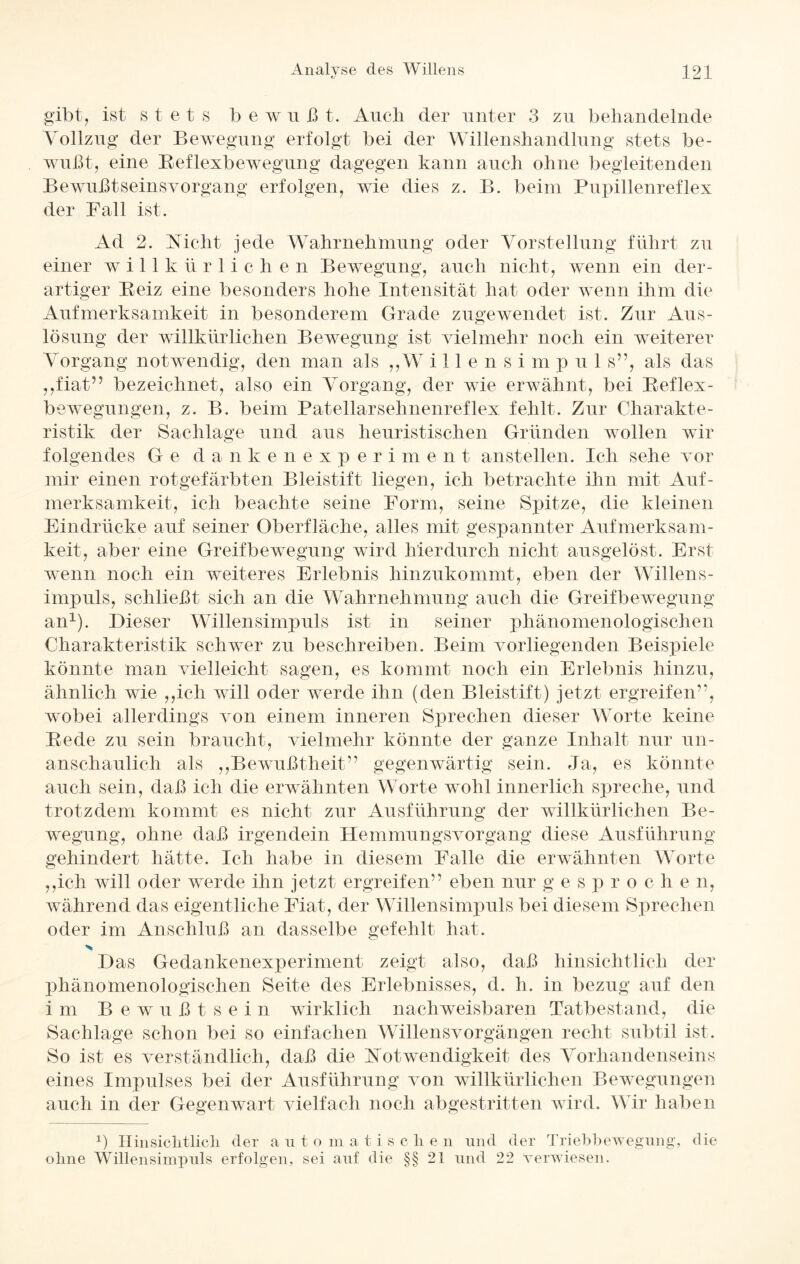 gibt, ist s t et s b e w u ß t. Auch der unter 3 zu behandelnde Vollzug der Bewegung erfolgt bei der Willenshandlung stets be¬ wußt, eine Reflexbewegung dagegen kann auch ohne begleitenden Bewußtseinsvorgang erfolgen, wie dies z. B. beim Pupillenreflex der Fall ist. Ad 2. Rieht jede Wahrnehmung oder Vorstellung führt zu einer w i 11 k ü r 1 i c li e n Bewegung, auch nicht, wenn ein der¬ artiger Reiz eine besonders hohe Intensität hat oder wenn ihm die Aufmerksamkeit in besonderem Grade zugewendet ist. Zur Aus¬ lösung der willkürlichen Bewegung ist vielmehr noch ein weiterer Vorgang notwendig, den man als ,,W illensim p u 1 s”, als das „fiat” bezeichnet, also ein Vorgang, der wie erwähnt, bei Reflex¬ bewegungen, z. B. beim Patellarsehnenreflex fehlt. Zur Charakte¬ ristik der Sachlage und aus heuristischen Gründen wollen wir folgendes Ge da n kenexperiment anstellen. Ich sehe vor mir einen rotgefärbten Bleistift liegen, ich betrachte ihn mit Auf¬ merksamkeit, ich beachte seine Form, seine Spitze, die kleinen Eindrücke auf seiner Oberfläche, alles mit gespannter Aufmerksam¬ keit, aber eine Greifbewegung wird hierdurch nicht ausgelöst. Erst wenn noch ein weiteres Erlebnis hinzukommt, eben der Willens¬ impuls, schließt sich an die Wahrnehmung auch die Greifbewegung an1). Dieser Willensimpuls ist in seiner phänomenologischen Charakteristik schwer zu beschreiben. Beim vorliegenden Beispiele könnte man vielleicht sagen, es kommt noch ein Erlebnis hinzu, ähnlich wie „ich will oder werde ihn (den Bleistift) jetzt ergreifen”, wobei allerdings von einem inneren Sprechen dieser Worte keine Rede zu sein braucht, vielmehr könnte der ganze Inhalt nur un- anschaulich als „Bewußtheit” gegenwärtig sein. Ja, es könnte auch sein, daß ich die erwähnten W orte wohl innerlich spreche, und trotzdem kommt es nicht zur Ausführung der willkürlichen Be¬ wegung, ohne daß irgendein Hemmungsvorgang diese Ausführung gehindert hätte. Ich habe in diesem Falle die erwähnten Worte „ich will oder werde ihn jetzt ergreifen” eben nur g e s p r o c h e n, während das eigentliche Fiat, der Willensimpuls bei diesem Sprechen oder im Anschluß an dasselbe gefehlt hat. > Das Gedankenexperiment zeigt also, daß hinsichtlich der phänomenologischen Seite des Erlebnisses, d. h. in bezug auf den im Bewußt s e i n wirklich nachweisbaren Tatbestand, die Sachlage schon bei so einfachen Willensvorgängen recht subtil ist. So ist es verständlich, daß die Rotwendigkeit des Vorhandenseins eines Impulses bei der Ausführung von willkürlichen Bewegungen auch in der Gegenwart vielfach noch abgestritten wird. Wir haben ß Hin sichtlich der a u t o m a t i s c h e n und der Triebbewegung, die ohne Willensimpuls erfolgen, sei auf die §§21 und 22 verwiesen.