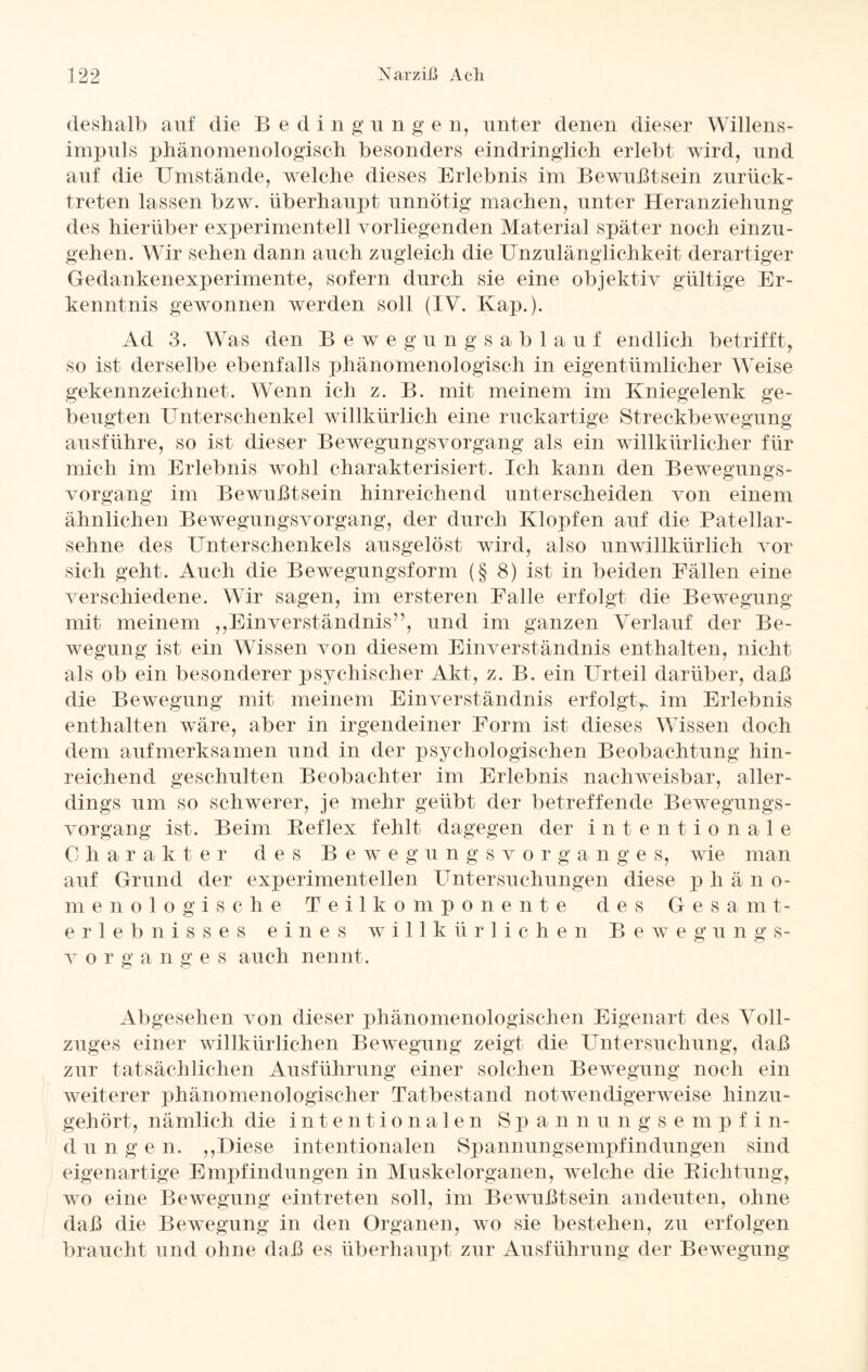 deshalb auf die Beding u n g e n, unter denen dieser Willens¬ impuls phänomenologisch besonders eindringlich erlebt wird, und auf die Umstände, welche dieses Erlebnis im Bewußtsein zurück¬ treten lassen bzw. überhaupt unnötig machen, unter Heranziehung des hierüber experimentell vorliegenden Material später noch einzu¬ gehen. Wir sehen dann auch zugleich die Unzulänglichkeit derartiger Gedankenexperimente, sofern durch sie eine objektiv gültige Er¬ kenntnis gewonnen werden soll (IV. Kap.). Ad 3. Was den Bewegungsablauf endlich betrifft, so ist derselbe ebenfalls phänomenologisch in eigentümlicher Weise gekennzeichnet. Wenn ich z. B. mit meinem im Kniegelenk ge¬ beugten Unterschenkel willkürlich eine ruckartige Streckbewegung ausführe, so ist dieser Bewegungsvorgang als ein willkürlicher für mich im Erlebnis wohl charakterisiert. Ich kann den Bewegungs¬ vorgang im Bewußtsein hinreichend unterscheiden von einem ähnlichen Bewegungsvorgang, der durch Klopfen auf die Patellar- sehne des Unterschenkels ausgelöst wird, also unwillkürlich vor sich geht. Auch die Bewegungsform (§ 8) ist in beiden Fällen eine verschiedene. Wir sagen, im ersteren Falle erfolgt die Bewegung mit meinem „Einverständnis”, und im ganzen Verlauf der Be¬ wegung ist ein Wissen von diesem Einverständnis enthalten, nicht als ob ein besonderer psychischer Akt, z. B. ein Urteil darüber, daß die Bewegung mit meinem Einverständnis erfolgt^ im Erlebnis enthalten wäre, aber in irgendeiner Form ist dieses Wissen doch dem aufmerksamen und in der psychologischen Beobachtung hin¬ reichend geschulten Beobachter im Erlebnis nachweisbar, aller¬ dings um so schwerer, je mehr geübt der betreffende Bewegungs¬ vorgang ist. Beim Bef lex fehlt dagegen der intentionale 0 harakter des Bewegungsvorg a n g e s, wie man auf Grund der experimentellen Untersuchungen diese p h äno- menologische Teilkomponente des Ges a m t- erlebnisses eines willkürlichen Bewegung s- v o r g ange s auch nennt. Abgesehen von dieser phänomenologischen Eigenart des Voll¬ zuges einer willkürlichen Bewegung zeigt die Untersuchung, daß zur tatsächlichen Ausführung einer solchen Bewegung noch ein weiterer phänomenologischer Tatbestand notwendigerweise hinzu¬ gehört, nämlich die intentionalen Spa n n u n g s e m p f i n- düngen. „Diese intentionalen Spannungsempfindungen sind eigenartige Empfindungen in Muskelorganen, welche die Richtung, wo eine Bewegung eintreten soll, im Bewußtsein andeuten, ohne daß die Bewegung in den Organen, wo sie bestehen, zu erfolgen braucht und ohne daß es überhaupt zur Ausführung der Bewegung