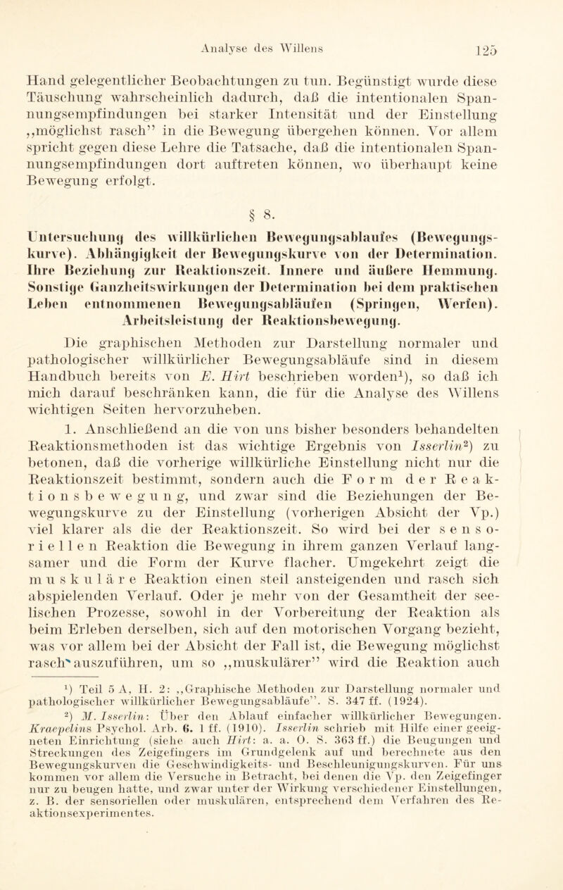 Hand gelegentlicher Beobachtungen zu tun. Begünstigt wurde diese Täuschung wahrscheinlich dadurch, daß die intentionalen Span- nungsempfindungen bei starker Intensität und der Einstellung „möglichst rasch” in die Bewegung übergehen können. Vor allem spricht gegen diese Lehre die Tatsache, daß die intentionalen Span¬ nungsempfindungen dort auftreten können, wo überhaupt keine Bewegung erfolgt. § 8. Untersuchung des willkürlichen Bewegungsablaufes (Bewegnngs- kurve). Abhängigkeit der Bewegungskurve von der Determination. Ihre Beziehung zur Reaktionszeit. Innere und äußere Hemmung. Sonstige Ganzheitswirkungen der Determination bei dem praktischen Leben entnommenen Bewegungsabläufen (Springen, Werfen). Arbeitsleistung der Reaktionsbewegung. Hie graphischen Methoden zur Darstellung normaler und pathologischer willkürlicher Bewegungsabläufe sind in diesem Handbuch bereits von E. Hirt beschrieben worden1), so daß ich mich darauf beschränken kann, die für die Analyse des Willens wichtigen Seiten hervorzuheben. 1. Anschließend an die von uns bisher besonders behandelten Reaktionsmethoden ist das wichtige Ergebnis von Iss erlin2) zu betonen, daß die vorherige willkürliche Einstellung nicht nur die Reaktionszeit bestimmt, sondern auch die Form d e r R e Ak¬ tion s b e wr e g u n g, und zwar sind die Beziehungen der Be¬ wegungskurve zu der Einstellung (vorherigen Absicht der Yp.) viel klarer als die der Reaktionszeit. So wird bei der senso¬ riellen Reaktion die Bewegung in ihrem ganzen Verlauf lang¬ samer und die Form der Kurve flacher. Umgekehrt zeigt die muskuläre Reaktion einen steil ansteigenden und rasch sich abspielenden Verlauf. Oder je mehr von der Gesamtheit der see¬ lischen Prozesse, sowohl in der Vorbereitung der Reaktion als beim Erleben derselben, sich auf den motorischen Vorgang bezieht, was vor allem bei der Absicht der Fall ist, die Bewegung möglichst rasch auszuführen, um so „muskulärer” wdrd die Reaktion auch x) Teil 5 A, H. 2: „Graphische Methoden zur Darstellung normaler und pathologischer willkürlicher Bewegungsabläufe”. S. 347 ff. (1924). 2) M. Isserlin: Über den Ablauf einfacher willkürlicher Bewegungen. Kraepelins Psychol. Arb. 6. 1 ff. (1910). Isserlin schrieb mit Hilfe einer geeig¬ neten Einrichtung (siehe auch Hirt: a. a. 0. S. 363 ff.) die Beugungen und Streckungen des Zeigefingers im Grundgelenk auf und berechnete aus den Bewegungskurven die Geschwindigkeits- und Beschleunigungskurven. Für uns kommen vor allem die Versuche in Betracht, bei denen die Vp. den Zeigefinger nur zu beugen hatte, und zwar unter der Wirkung verschiedener Einstellungen, z. B. der sensoriellen oder muskulären, entsprechend dem Verfahren des Re- aktio n sexp erim ent es.