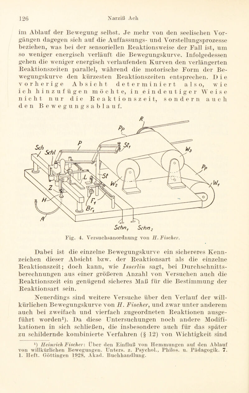 im Ablauf der Bewegung selbst. Je mehr von den seelischen Vor¬ gängen dagegen sich auf die Auffassungs- und Vorstellungsprozesse beziehen, was bei der sensoriellen Reaktionsweise der Fall ist, um so weniger energisch verläuft die Bewegungskurve. Infolgedessen gehen die weniger energisch verlaufenden Kurven den verlängerten Reaktionszeiten parallel, während die motorische Form der Be¬ wegungskurve den kürzesten Reaktionszeiten entsprechen. Die vorherige Absicht determiniert also, wie i c h hinzufüg e n m ö c h t e, in Eindeutiger W eise nicht nur die Reaktionszei t, s o n d e r n a u c h den Beweg u n g s a b 1 a u f. Dabei ist die einzelne Bewegungskurve ein sichereres Kenn¬ zeichen dieser Absicht bzw. der Reaktionsart als die einzelne Reaktionszeit; doch kann, wie Isserlin sagt, bei Durchschnitts¬ berechnungen aus einer größeren Anzahl von Versuchen auch die Reaktionszeit ein genügend sicheres Maß für die Bestimmung der Reaktionsart sein. Neuerdings sind weitere Versuche über den Verlauf der will¬ kürlichen Bewegungskurve von H. Fischer, und zwar unter anderem auch bei zweifach und vierfach zugeordneten Reaktionen ausge¬ führt worden* 1). Da diese Untersuchungen noch andere Modifi¬ kationen in sich schließen, die insbesondere auch für das später zu schildernde kombinierte Verfahren (§ 12) von Wichtigkeit sind x) Heinrich Fischer: Über den Einfluß von Hemmungen auf den Ablauf von willkürlichen Bewegungen. Unters, z. Psychol., Pliilos. u. Pädagogik. 7. I. Heft. Göttingen 1928, Akad. Buchhandlung.