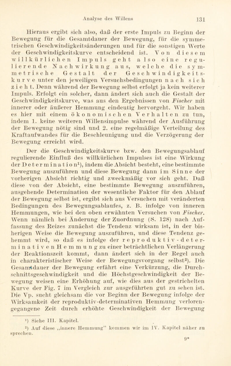 Hieraus ergibt sich also, daß der erste Impuls zu Beginn der Bewegung für die Gesamtdauer der Bewegung, für die symme¬ trischen Geschwindigkeitsänderungen und für die sonstigen Werte der Geschwindigkeitskurve entscheidend ist. Von diese m willkürlichen Impuls geht also eine regu¬ lierende Nachwirkung aus, welche die s y m- metrische Gestalt der Geschwindigkeit s- k u r v e unter den jeweiligen Versuchsbedingungen n ach sic li zieh t. Denn während der Bewegung selbst erfolgt ja kein weiterer Impuls. Erfolgt ein solcher, dann ändert sich auch die Gestalt der Geschwindigkeitskurve, was aus den Ergebnissen von Fischer mit innerer oder äußerer Hemmung eindeutig hervorgeht. Wir haben es hier mit einem ökonomischen Verhalten zu tun, indem 1. keine weiteren Wüllensimpulse während der Ausführung der Bewegung nötig sind und 2. eine regelmäßige Verteilung des Kraftaufwandes für die Beschleunigung und die Verzögerung der Bewegung erreicht wird. Der die Geschwindigkeitskurve bzw. den Bewegungsablauf regulierende Einfluß des willkürlichen Impulses ist eine Wirkung der Determinatio n1), indem die Absicht besteht, eine bestimmte Bewegung auszuführen und diese Bewegung dann im Sinne der vorherigen Absicht richtig und zweckmäßig vor sich geht. Daß diese von der Absicht, eine bestimmte Bewegung auszuführen, ausgehende Determination der wesentliche Faktor für den Ablauf der Bewegung selbst ist, ergibt sich aus Versuchen mit veränderten Bedingungen des Bewegungsablaufes, z. B. infolge von inneren Hemmungen, wie bei den oben erwähnten Versuchen von Fischer. Wenn nämlich bei Änderung der Zuordnung (S. 128) nach Auf¬ fassung des Beizes zunächst die Tendenz wirksam ist, in der bis¬ herigen Weise die Bewegung auszuführen, und diese Tendenz ge¬ hemmt wird, so daß es infolge der reproduktiv-deter- minativenHemmung zu einer beträchtlichen Verlängerung der Beaktionszeit kommt, dann ändert sich in der Begel auch in charakteristischer Weise der Bewegungsvorgang selbst2). Die Gesamtdauer der Bewegung erfährt eine Verkürzung, die Durch¬ schnittsgeschwindigkeit und die Höchstgeschwindigkeit der Be¬ wegung weisen eine Erhöhung auf, wie dies aus der gestrichelten Kurve der Eig. 7 im Vergleich zur ausgeführten gut zu sehen ist. Die Vp. sucht gleichsam die vor Beginn der Bewegung infolge der Wirksamkeit der reproduktiv-determinativen Hemmung verloren¬ gegangene Zeit durch erhöhte Geschwindigkeit der Bewegung a) Siehe III. Kapitel. 2) Auf diese ,,innere Hemmung” kommen wir im IV. Kapitel näher zu sprechen. 9*