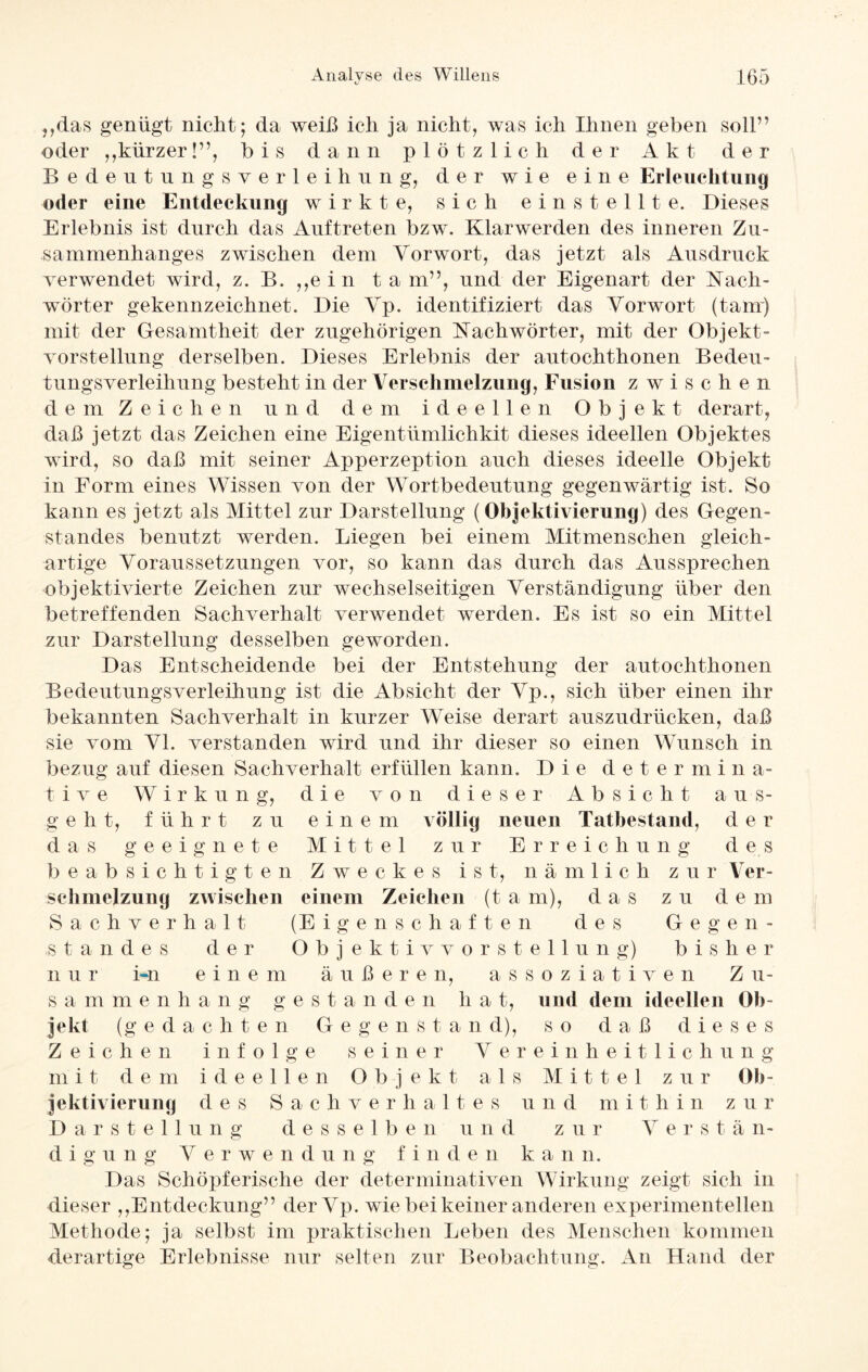 tj „das genügt nicht; da weiß ich ja nicht, was ich Ihnen geben soll” oder „kürzer!”, bis dann plötzlich der A k t der Bedeutungsverleihung, der wie eine Erleuchtung oder eine Entdeckung wirkte, sich einstellt e. Dieses Erlebnis ist durch das Auftreten bzw. Klarwerden des inneren Zu¬ sammenhanges zwischen dem Vorwort, das jetzt als Ausdruck verwendet wird, z. B. „ein t a m”, und der Eigenart der Fach¬ wörter gekennzeichnet. Die Vp. identifiziert das Vorwort (tarn) mit der Gesamtheit der zugehörigen Fachwörter, mit der Objekt¬ vorstellung derselben. Dieses Erlebnis der autochthonen Bedeu¬ tungsverleihung besteht in der Verschmelzung, Fusion zwischen dem Zeichen und dem ideellen Objekt derart, daß jetzt das Zeichen eine Eigentümlichkit dieses ideellen Objektes wird, so daß mit seiner Apperzeption auch dieses ideelle Objekt in Form eines Wissen von der Wortbedeutung gegenwärtig ist. So kann es jetzt als Mittel zur Darstellung (Objektivierung) des Gegen¬ standes benutzt werden. Liegen bei einem Mitmenschen gleich¬ artige Voraussetzungen vor, so kann das durch das Aussprechen objektivierte Zeichen zur wechselseitigen Verständigung über den betreffenden Sachverhalt verwendet werden. Es ist so ein Mittel zur Darstellung desselben geworden. Das Entscheidende bei der Entstehung der autochthonen Bedeutungsverleihung ist die Absicht der Vp., sich über einen ihr bekannten Sachverhalt in kurzer Weise derart auszudrücken, daß sie vom VI. verstanden wird und ihr dieser so einen Wunsch in bezug auf diesen Sachverhalt erfüllen kann. Die determin a- t i v e Wirkung, die von dieser Absicht aus¬ geht, führt z u eine m völlig neuen Tatbestand, der das geeignete Mittel zur Erreichung des beabsichtigten Zweckes ist, nämlich zur Ver¬ schmelzung zwischen einem Zeichen (t a m), das zu dem Sachverhalt (Eigenschaften des Gegen¬ standes der Objektivvorstellung) bisher nur i-n einem äußeren, assoziativen Zu¬ sammenhang gestände n li a t, und dem ideellen Ob¬ jekt (gedachten Gegenstand), so daß dieses Zeichen infolge seiner Vereinheitlichung mit dem ideellen Objekt als Mittel zur Ob¬ jektivierung des Sachverhaltes u n d m i t. h i n z u r Darstellung desselben und zur Verstä n- d i g u n g Verwendung finden kann. Das Schöpferische der determinativen Wirkung zeigt sieh in dieser „Entdeckung” derVp. wie bei keiner anderen experimentellen Methode; ja selbst im praktischen Leben des Menschen kommen derartige Erlebnisse nur selten zur Beobachtung. An Hand der