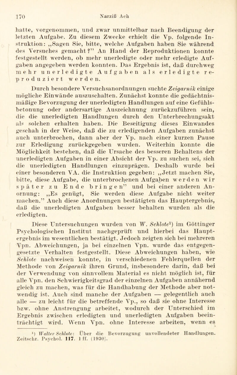 hatte, vorgenommen, und zwar unmittelbar nach Beendigung der letzten Aufgabe. Zu diesem Zwecke erhielt die Yp. folgende In¬ struktion: ,,Sagen Sie, bitte, welche Aufgaben haben Sie während des Versuches gemacht?” An Hand der Reproduktionen konnte festgestellt wTerden, ob mehr unerledigte oder mehr erledigte Auf¬ gaben angegeben werden konnten. Das Ergebnis ist, daß durchweg mehr unerledigte Aufgaben als erledigte re¬ produziert werden. Durch besondere Versuchsanordnungen suchte ZeigarniJc einige mögliche Einwände auszuschalten. Zunächst konnte die gedächtnis- mäßige Bevorzugung der unerledigten Handlungen auf eine Gefühls¬ betonung oder andersartige Auszeichnung zurückzuführen sein, die die unerledigten Handlungen durch den Unterbrechungsakt als solchen erhalten haben. Die Beseitigung dieses Einwandes geschah in der Weise, daß die zu erledigenden Aufgaben zunächst auch unterbrochen, dann aber der Vp. nach einer kurzen Pause zur Erledigung zurückgegeben wurden. Weiterhin konnte die Möglichkeit bestehen, daß die Ursache des besseren Behaltens der unerledigten Aufgaben in einer Absicht der Vp. zu suchen sei, sich die unerledigten Handlungen einzuprägen. Deshalb wurde bei einer besonderen VA. die Instruktion gegeben: ,,Jetzt machen Sie, bitte, diese Aufgabe, die unterbrochenen Aufgaben werden wir später zu Ende bringen” und bei einer anderen An- ornung: ,,Es genügt, Sie werden diese Aufgabe nicht weiter machen.” Auch diese Anordnungen bestätigten das Hauptergebnis, daß die unerledigten Aufgaben besser behalten wurden als die erledigten. Diese Untersuchungen wurden von W. Schlote1) im Göttinger Psychologischen Institut nachgeprüft und hierbei das Haupt¬ ergebnis im wesentlichen bestätigt. Jedoch zeigten sich bei mehreren Vpn. Abweichungen, ja bei einzelnen Vpn. wurde das entgegen¬ gesetzte Verhalten festgestellt. Diese Abweichungen haben, wie Schlote nachweisen konnte, in verschiedenen Fehlerquellen der Methode von ZeigarniJc ihren Grund, insbesondere darin, daß bei der Verwendung von sinnvollem Material es nicht möglich ist, für alle Vpn. den Schwierigkeitsgrad der einzelnen Aufgaben annähernd gleich zu machen, was für die Handhabung der Methode aber not¬ wendig ist. Auch sind manche der Aufgaben — gelegentlich auch alle — zu leicht für die betreffende Vp., so daß sie ohne Interesse bzw. ohne Anstrengung arbeitet, wodurch der Unterschied im Ergebnis zwischen erledigten und unerledigten Aufgaben beein¬ trächtigt wird. Wenn Vpn. ohne Interesse arbeiten, wenn es 1) Walter Schlote: Über die Bevorzugung unvollendeter Handlungen. Zeitschr. Psychol. 117. 1 ff. (1930).