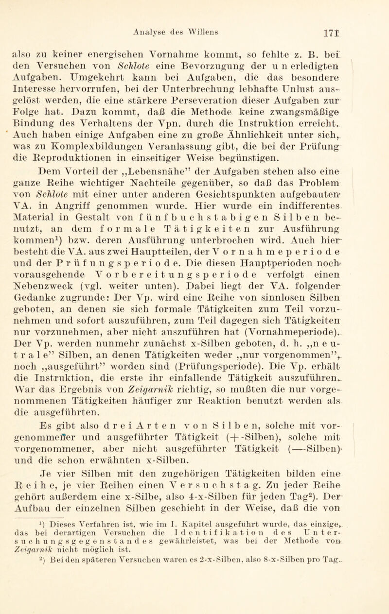 also zu keiner energischen Vornahme kommt, so fehlte z. B. bei den Versuchen von Schlote eine Bevorzugung der u n erledigten Aufgaben. Umgekehrt kann bei Aufgaben, die das besondere Interesse hervorrufen, bei der Unterbrechung lebhafte Unlust aus¬ gelöst werden, die eine stärkere Perseveration dieser Aufgaben zur Folge hat. Dazu kommt, daß die Methode keine zwangsmäßige Bindung des Verhaltens der Vpn. durch die Instruktion erreicht.. Auch haben einige Aufgaben eine zu große Ähnlichkeit unter sich, was zu Komplexbildungen Veranlassung gibt, die bei der Prüfung die Reproduktionen in einseitiger Weise begünstigen. Dem Vorteil der ,,Lebensnähe” der Aufgaben stehen also eine ganze Reihe wichtiger Nachteile gegenüber, so daß das Problem von Schlote mit einer unter anderen Gesichtspunkten aufgebautem VA. in Angriff genommen wurde. Hier wurde ein indifferentes Material in Gestalt von fünfbuchstabigen Silben be¬ nutzt, an dem formale Tätigkeiten zur Ausführung kommen1) bzw. deren Ausführung unterbrochen wird. Auch hier' besteht die VA. aus zwei Hauptteilen, der V ornahme periode und der Prüfungsperiode. Die diesen Hauptperioden noch vorausgehende V orber eit ungs periode verfolgt einen Nebenzweck (vgl. weiter unten). Dabei liegt der VA. folgender Gedanke zugrunde: Der Vp. wird eine Reihe von sinnlosen Silben geboten, an denen sie sich formale Tätigkeiten zum Teil vorzu¬ nehmen und sofort auszuführen, zum Teil dagegen sich Tätigkeiten nur vorzunehmen, aber nicht auszuführen hat (Vornahmeperiode).. Der Vp. werden nunmehr zunächst x-Silben geboten, d. h. „neu¬ trale” Silben, an denen Tätigkeiten weder ,,nur vorgenommen”r noch ,,ausgeführt” worden sind (Prüfungsperiode). Die Vp. erhält die Instruktion, die erste ihr einfallende Tätigkeit auszuführen.. War das Ergebnis von Zeigarnih richtig, so mußten die nur vorge¬ nommenen Tätigkeiten häufiger zur Reaktion benutzt werden als die ausgeführten. Es gibt also drei Arten von Silben, solche mit vor- genomrnefler und ausgeführter Tätigkeit (+-Silben), solche mit vorgenommener, aber nicht ausgeführter Tätigkeit (—Silben)* und die schon erwähnten x-Silben. Je vier Silben mit den zugehörigen Tätigkeiten bilden eine Reihe, je vier Reihen einen Versuchstag. Zu jeder Reihe gehört außerdem eine x-Silbe, also 4-x-Silben für jeden Tag2). Der Aufbau der einzelnen Silben geschieht in der Weise, daß die von x) Dieses Verfahren ist, wie im I. Kapitel ausgeführt wurde, das einzige, das bei derartigen Versuchen die Identifikation des Unter¬ suchungsgegenstandes gewährleistet, was bei der Methode von Zeigarnik nicht möglich ist. 2) Bei den späteren Versuchen waren es 2-x-Silben, also 8-x-Silben pro Tag..