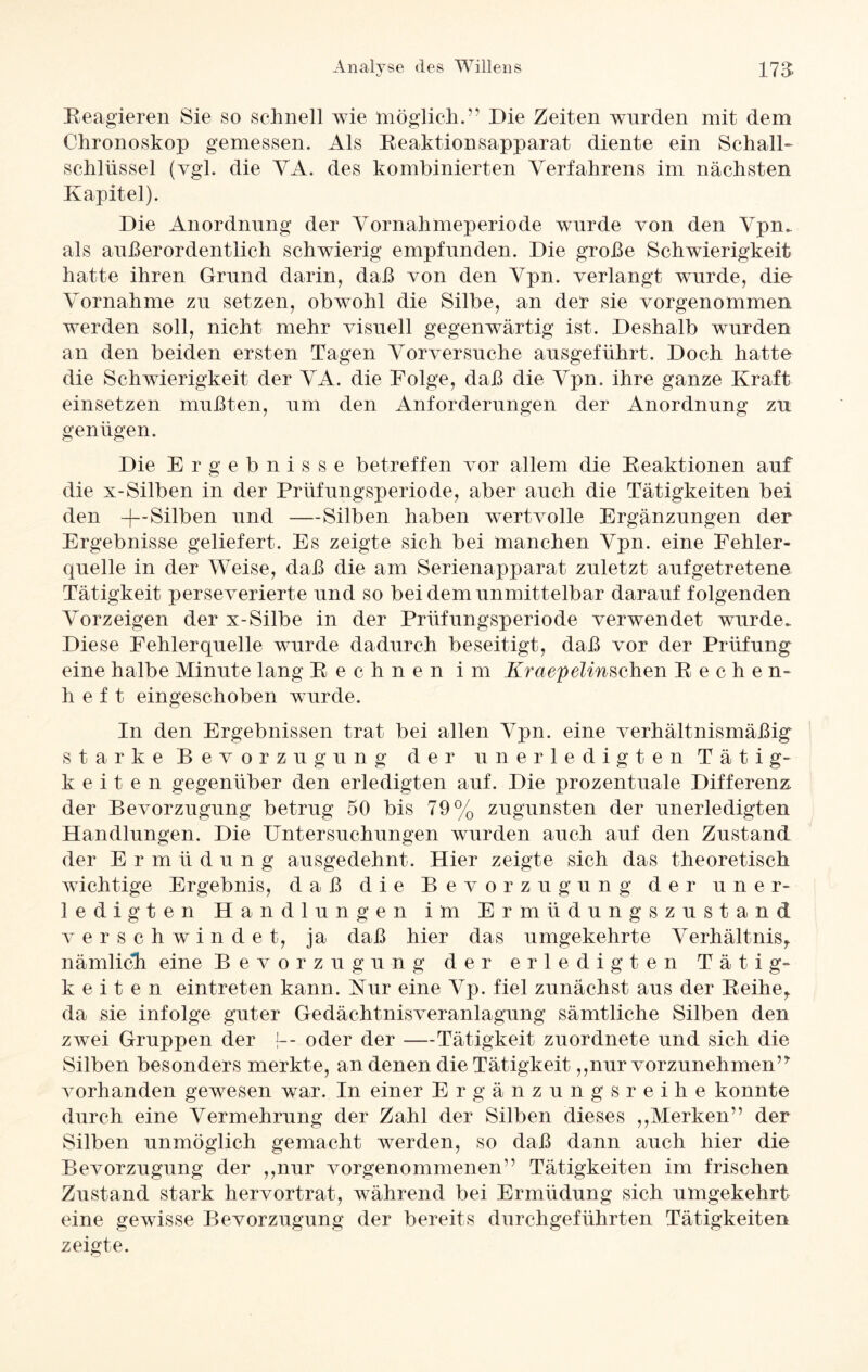 Reagieren Sie so schnell wie möglich.” Die Zeiten wurden mit dem Chronoskop gemessen. Als Reaktionsapparat diente ein Schall- Schlüssel (vgl. die VA. des kombinierten Verfahrens im nächsten Kapitel). Die Anordnung der Vornahmeperiode wurde von den Vpn. als außerordentlich schwierig empfunden. Die große Schwierigkeit hatte ihren Grund darin, daß von den Vpn. verlangt wurde, die Vornahme zu setzen, obwohl die Silbe, an der sie vorgenommen, werden soll, nicht mehr visuell gegenwärtig ist. Deshalb wurden an den beiden ersten Tagen Vorversuche ausgeführt. Doch hatte die Schwierigkeit der VA. die Folge, daß die Vpn. ihre ganze Kraft einsetzen mußten, um den Anforderungen der Anordnung zu genügen. Die Ergebnisse betreffen vor allem die Reaktionen auf die x-Silben in der Prüfungsperiode, aber auch die Tätigkeiten bei den +-Silben und -—Silben haben wertvolle Ergänzungen der Ergebnisse geliefert. Es zeigte sich bei manchen Vpn. eine Fehler¬ quelle in der Weise, daß die am Serienapparat zuletzt aufgetretene Tätigkeit perseverierte und so bei dem unmittelbar darauf folgenden Vorzeigen der x-Silbe in der Prüfungsperiode verwendet wurde. Diese Fehlerquelle wurde dadurch beseitigt, daß vor der Prüfung eine halbe Minute lang Rechnen im Kraepelinschen Reche n- h e f t eingeschoben wurde. In den Ergebnissen trat bei allen Vpn. eine verhältnismäßig starke Bevorzugung der unerledigten Tätig¬ keiten gegenüber den erledigten auf. Die prozentuale Differenz der Bevorzugung betrug 50 bis 79% zugunsten der unerledigten Handlungen. Die Untersuchungen wurden auch auf den Zustand der Ermüdung ausgedehnt. Hier zeigte sich das theoretisch wichtige Ergebnis, daß die Bevorzugung der uner¬ ledigten Handlungen im Ermüdungszustand verschwindet, ja daß hier das umgekehrte Verhältnis,, nämlich eine Bevorzugung der erledigten Tätig¬ keiten eintreten kann. Kur eine Vp. fiel zunächst aus der Reihe* da sie infolge guter Gedächtnisveranlagung sämtliche Silben den zAvei Gruppen der {-- oder der —Tätigkeit zuordnete und sich die Silben besonders merkte, an denen die Tätigkeit,,nur vorzunehmen” vorhanden gewesen war. In einer Ergänz ungs reihe konnte durch eine Vermehrung der Zahl der Silben dieses ,,Merken” der Silben unmöglich gemacht werden, so daß dann auch hier die Bevorzugung der „nur vorgenommenen” Tätigkeiten im frischen Zustand stark hervortrat, während bei Ermüdung sich umgekehrt eine gewisse Bevorzugung der bereits durchgeführten Tätigkeiten zeigte.