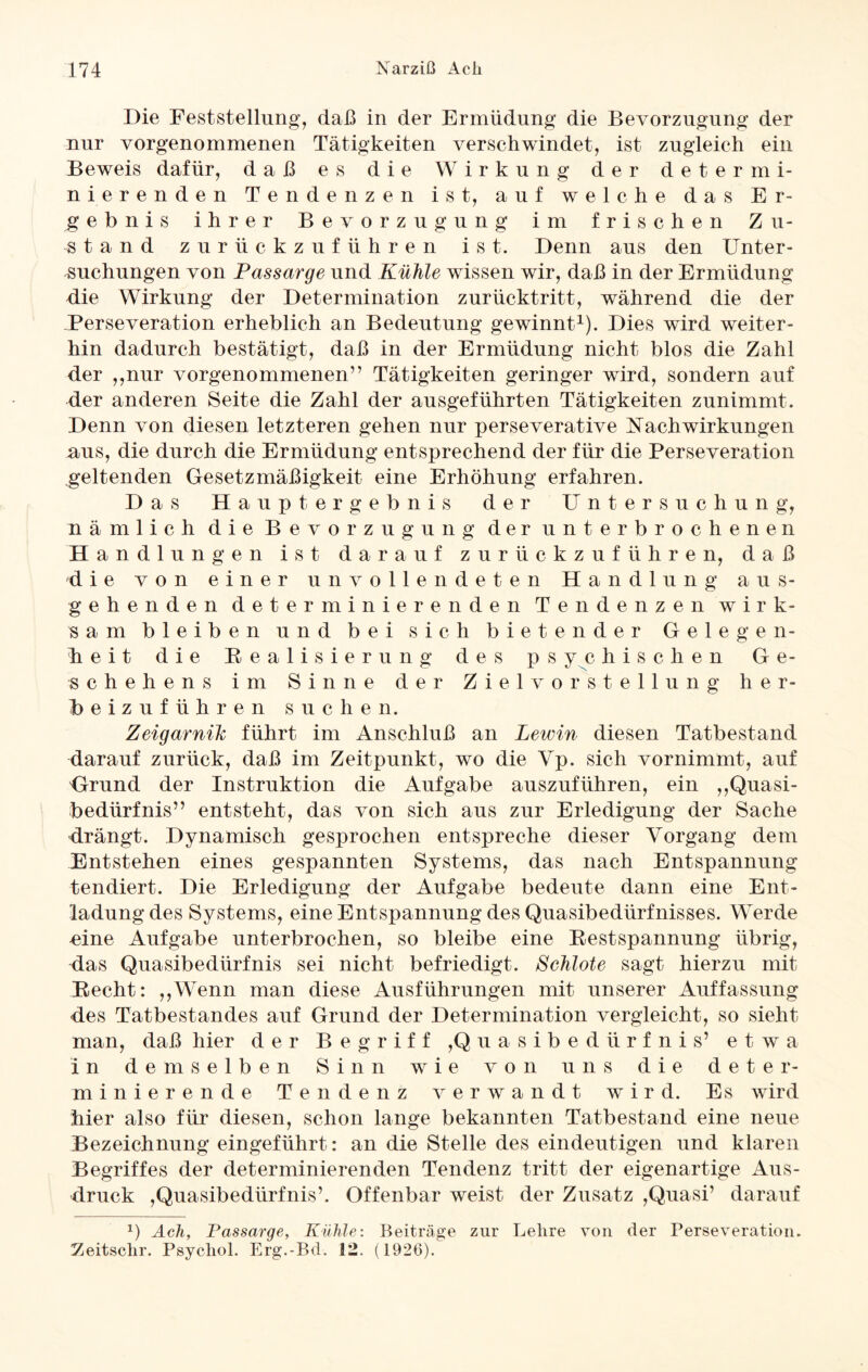 Die Feststellung, daß in der Ermüdung die Bevorzugung der nur vorgenommenen Tätigkeiten verschwindet, ist zugleich ein Beweis dafür, daß es die Wirkung der determi¬ nierenden Tendenzen ist, auf welche das Er¬ gebnis ihrer Bevorzugung im frischen Z u- ^tand zurückzuführen ist. Denn aus den Unter¬ suchungen von Passarge und Kühle wissen wir, daß in der Ermüdung die Wirkung der Determination zurücktritt, während die der Perseveration erheblich an Bedeutung gewinnt1). Dies wird weiter¬ hin dadurch bestätigt, daß in der Ermüdung nicht blos die Zahl der ,,nur vorgenommenen” Tätigkeiten geringer wird, sondern auf der anderen Seite die Zahl der ausgeführten Tätigkeiten zunimmt. Denn von diesen letzteren gehen nur perseverative Nachwirkungen aus, die durch die Ermüdung entsprechend der für die Perseveration geltenden Gesetzmäßigkeit eine Erhöhung erfahren. Das Hauptergebnis der Untersuchung, nämlich die Bevorzugung der unterbrochenen Handlungen ist darauf zurückzuführen, daß die von einer unvollendeten Handlung aus¬ gehenden determinierenden Tendenzen wirk¬ sam bleiben und bei sich bietender Gelegen¬ heit die Realisierung des psychischen Ge¬ schehens im Sinne der Ziel vor Stellung her- Beizuführen suchen. Zeigarnih führt im Anschluß an Lewin diesen Tatbestand darauf zurück, daß im Zeitpunkt, wo die Vp. sich vornimmt, auf Grund der Instruktion die Aufgabe auszuführen, ein ,,Quasi¬ bedürfnis” entsteht, das von sich aus zur Erledigung der Sache drängt. Dynamisch gesprochen entspreche dieser Vorgang dem Entstehen eines gespannten Systems, das nach Entspannung tendiert. Die Erledigung der Aufgabe bedeute dann eine Ent¬ ladung des Systems, eine Entspannung des Quasibedürfnisses. Werde dne Aufgabe unterbrochen, so bleibe eine Restspannung übrig, das Quasibedürfnis sei nicht befriedigt. Schlote sagt hierzu mit Recht: „Wenn man diese Ausführungen mit unserer Auffassung des Tatbestandes auf Grund der Determination vergleicht, so sieht man, daß hier der Begriff ,Quasibedürfnis’ etwa in demselben Sinn wie von uns die deter¬ minierende Tendenz verwandt wird. Es wird hier also für diesen, schon lange bekannten Tatbestand eine neue Bezeichnung eingeführt: an die Stelle des eindeutigen und klaren Begriffes der determinierenden Tendenz tritt der eigenartige Aus¬ druck ,Quasibedürfnis’. Offenbar weist der Zusatz ,Quasi’ darauf *) Ach, Passarge, Kühle: Beiträge zur Lehre von der Perseveration. Zeitschr. Psycliol. Erg.-Bd. 32. (1926).