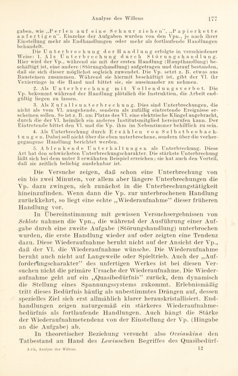 gaben, wie ,,P eilen auf eine Schnur ziehe n”, ,,P apierkette an fertige n”. Einzelne der Aufgaben wurden von den Vpn., je nach ihrer Einstellung mehr als Endhandlungen oder mehr als fortlaufende Handlungen behandelt. Die Unterbrech u n g d e r H a n d 1 u n g erfolgte in verschiedener Weise: 1. Als Unterbrechung durch Störungshandlung. Hier wird der Vp., während sie mit der ersten Handlung (Haupthandlung) be¬ schäftigt ist, eine andere (Störungshandlung) aufgetragen und darauf bestanden, daß sie sich dieser möglichst sogleich zuwendet. Die setzt z. B. etwas aus Bausteinen zusammen. Während sie hiermit beschäftigt ist, gibt der Yl. ihr Vexierringe in die Hand und bittet sie, sie auseinander zu nehmen. 2. Als Unterbrechung mit Vollendungsverbot. Die Vp. bekommt während der Handlung plötzlich die Instruktion, die Arbeit end¬ gültig liegen zu lassen. 3. Als Z u falls Unterbrechung. Dies sind Unterbrechungen, die nicht als vom VI. ausgehende, sondern als zufällig eintretende Ereignisse er¬ scheinen sollen. So ist z. B. am Platze des VI. eine elektrische Klingel angebracht, durch die der VI. heimlich ein anderes Institutsmitglied hereinrufen kann. Der Eintretende bittet den VI. und die Vp. ihm im Nebenzimmer behilflich zu sein. 4. Als Unterbrechung durch Erzählen von Selbstbeobach¬ tu n g e n. Dabei soll nicht über die eben unterbrochene, sondern über die vorher¬ gegangene Handlung berichtet werden. 5. Ablenkende Unterhaltungen als Unterbrechung. Diese Art hat den schwächsten Unterbrechungscharakter. Die stärkste Unterbrechung läßt sich bei dem unter 3 erwähnten Beispiel erreichen; sie hat auch den Vorteil, daß sie zeitlich beliebig ausdehnbar ist. Die Versuche zeigen, daß schon eine Unterbrechung von ein bis zwei Minuten, vor allem aber längere Unterbrechungen die Vp. dazu zwingen, sich zunächst in die Unterbrechungstätigkeit hineinzufinden. Wenn dann die Vp. zur unterbrochenen Handlung zurückkehrt, so liegt eine echte „Wiederaufnahme” dieser früheren Handlung vor. In Übereinstimmung mit gewissen Versuchsergebnissen von Schlote nahmen die Vpn., die während der Ausführung einer Auf¬ gabe durch eine zweite Aufgabe (Störungshandlung) unterbrochen wurden, die erste Handlung wieder auf oder zeigten eine Tendenz dazu. Diese Wiederaufnahme beruht nicht auf der Ansicht der Vp., daß der VI. die Wiederaufnahme wünsche. Die Wiederaufnahme beruht auch nicht auf Langeweile oder Spieltrieb. Auch der ,,Auf- fordertmgscharakter” des unfertigen Werkes ist bei diesen Ver¬ suchen nicht die primäre Ursache der Wiederaufnahme. Die Wieder¬ aufnahme geht auf ein ,,Quasibedürfnis” zurück, dem dynamisch die Stellung eines Spannungssystems zukommt. Erlebnismäßig tritt dieses Bedürfnis häufig als unbestimmtes Drängen auf, dessen spezielles Ziel sich erst allmählich klarer herauskristallisiert. End- handlungen zeigen naturgemäß ein stärkeres Wiederaufnahme- bedürfnis als fortlaufende Handlungen. Auch hängt die Stärke der Wiederaufnahmetendenz von der Einstellung der Vp. (Hingabe an die Aufgabe) ab. In theoretischer Beziehung versucht also Ovsiankina den Tatbestand an Hand des Uewmschen Begriffes des Quasibedürf - 12 A c h, Analyse des Willens.