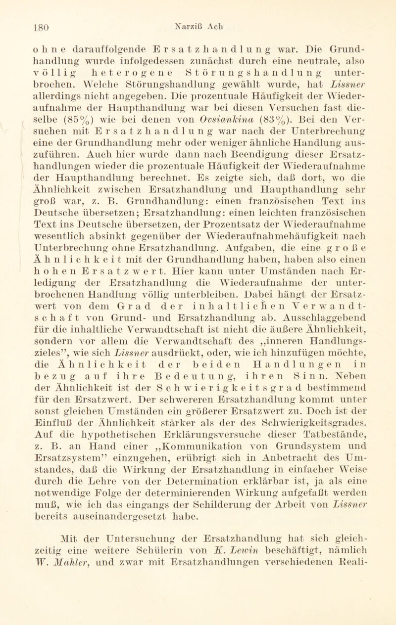 ohne darauffolgende Ersatz ha n d 1 u n g war. Die Grund¬ handlung wurde infolgedessen zunächst durch eine neutrale, also völlig heterogene Störungshandlung unter¬ brochen. Welche Störungshandlung gewählt wurde, hat Lissner allerdings nicht angegeben. Die prozentuale Häufigkeit der Wieder¬ aufnahme der Haupthandlung war bei diesen Versuchen fast die¬ selbe (85%) wie bei denen von Oesiankina (83%). Bei den Ver¬ suchen mit Ersatzhandlung war nach der Unterbrechung eine der Grundhandlung mehr oder weniger ähnliche Handlung aus¬ zuführen. Auch hier wurde dann nach Beendigung dieser Ersatz¬ handlungen wieder die prozentuale Häufigkeit der Wiederaufnahme der Haupthandlung berechnet. Es zeigte sich, daß dort, wo die Ähnlichkeit zwischen Ersatzhandlung und Haupthandlung sehr groß war, z. B. Grundhandlung: einen französischen Text ins Deutsche übersetzen; Ersatzhandlung: einen leichten französischen Text ins Deutsche übersetzen, der Prozentsatz der Wiederaufnahme wesentlich ab sinkt gegenüber der Wiederaufnahmehäufigkeit nach Unterbrechung ohne Ersatzhandlung. Aufgaben, die eine große Ähnlichkeit mit der Grundhandlung haben, haben also einen h o h e n E r s atz wert Hier kann unter Umständen nach Er¬ ledigung der Ersatzhandlung die Wiederaufnahme der unter¬ brochenen Handlung völlig unterbleiben. Dabei hängt der Ersatz- wert von dem Grad der inhaltlichen V e r w a n d t- Schaft von Grund- und Ersatzhandlung ab. Ausschlaggebend für die inhaltliche Verwandtschaft ist nicht die äußere Ähnlichkeit, sondern vor allem die Verwandtschaft des ,,inneren Handlungs¬ zieles”, wie sich Lissner ausdrückt, oder, wie ich hinzufügen möchte, die Ä h n 1 i c h k e i t der b eid e n H a n d 1 u n g e n i n b ez u g auf i li r e Bed e u t u n g, i h r e n S i n n. Neben der Ähnlichkeit ist der Schwierigkeitsgrad bestimmend für den Ersatzwert. Der schwereren Ersatzhandlung kommt unter sonst gleichen Umständen ein größerer Ersatzwert zu. Doch ist der Einfluß der Ähnlichkeit stärker als der des Schwierigkeitsgrades. Auf die hypothetischen Erklärungsversuche dieser Tatbestände, z. B. an Hand einer ,,Kommunikation von Grundsystem und Ersatzsystem” einzugehen, erübrigt sich in Anbetracht des Um¬ standes, daß die Wirkung der Ersatzhandlung in einfacher Weise durch die Lehre von der Determination erklärbar ist, ja als eine notwendige Folge der determinierenden Wirkung aufgefaßt werden muß, wie ich das eingangs der Schilderung der Arbeit von Lissner bereits auseinandergesetzt habe. Mit der Untersuchung der Ersatzhandlung hat sich gleich¬ zeitig eine weitere Schülerin von K. Lewin beschäftigt, nämlich W. Mahler, und zwar mit Ersatzhandlungen verschiedenen Beali-