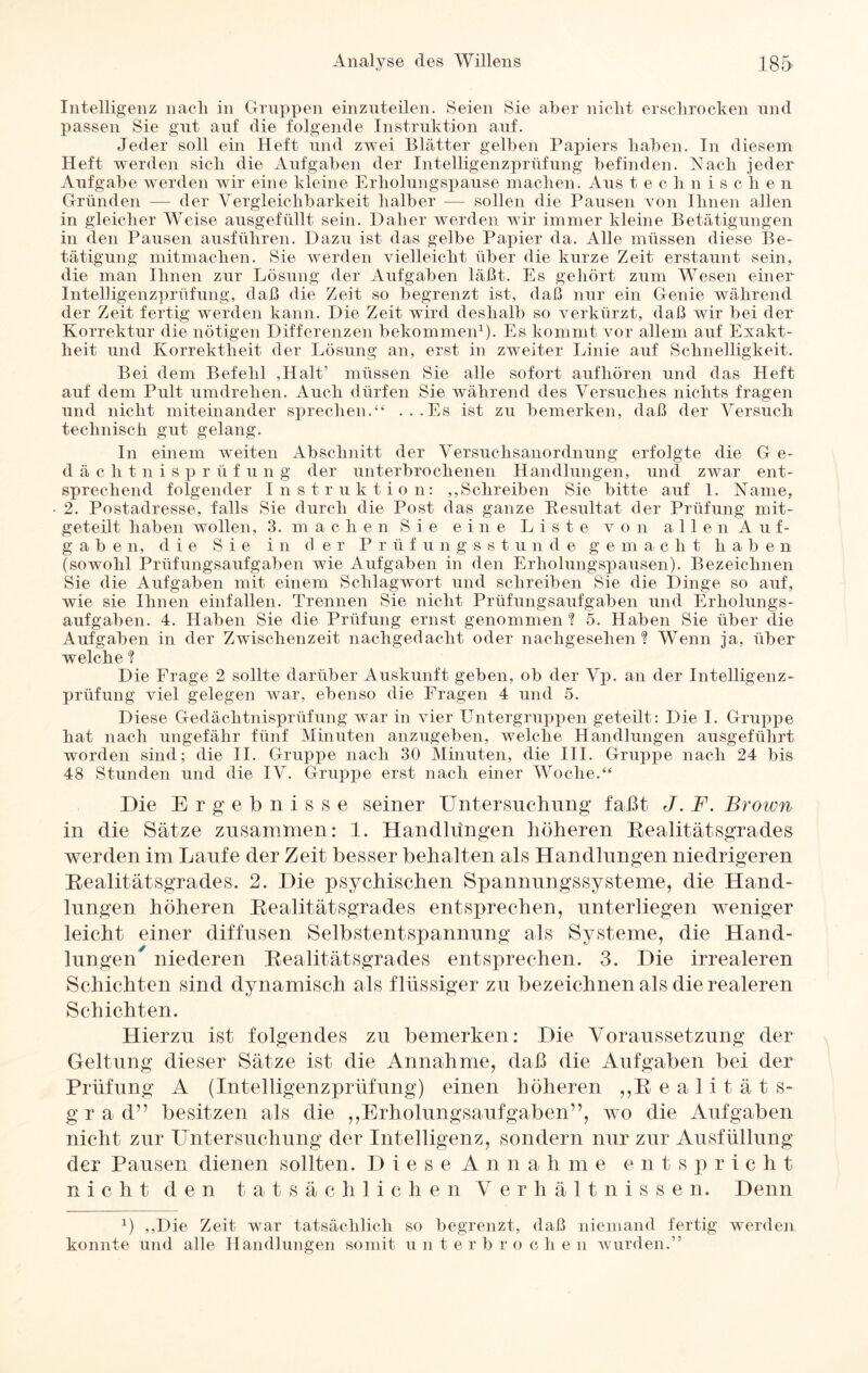 Intelligenz nach in Gruppen einzuteilen. Seien Sie aber nicht erschrocken und passen Sie gut auf die folgende Instruktion auf. Jeder soll ein Heft und zwei Blätter gelben Papiers haben. In diesem Heft werden sich die Aufgaben der Intelligenzprüfung befinden. Nach jeder Aufgabe werden wir eine kleine Erholungspause machen. Aus tec h nischen Gründen — der Vergleichbarkeit halber — sollen die Pausen von Ihnen allen in gleicher Weise ausgefüllt sein. Daher werden wir immer kleine Betätigungen in den Pausen ausführen. Dazu ist das gelbe Papier da. Alle müssen diese Be¬ tätigung mitmachen. Sie werden vielleicht über die kurze Zeit erstaunt sein, die man Ihnen zur Lösung der Aufgaben läßt. Es gehört zum Wesen einer Intelligenzprüfung, daß die Zeit so begrenzt ist, daß nur ein Genie während der Zeit fertig werden kann. Die Zeit wird deshalb so verkürzt, daß wir bei der Korrektur die nötigen Differenzen bekommen1). Es kommt vor allem auf Exakt¬ heit und Korrektheit der Lösung an, erst in zweiter Linie auf Schnelligkeit. Bei dem Befehl ,Halt’ müssen Sie alle sofort aufhören und das Heft auf dem Pult umdrehen. Auch dürfen Sie während des Versuches nichts fragen und nicht miteinander sprechen.“ ...Es ist zu bemerken, daß der Versuch technisch gut gelang. In einem weiten Abschnitt der Versuchsanordnung erfolgte die G e- dächtnisprüfung der unterbrochenen Handlungen, und zwar ent¬ sprechend folgender Instruktion: ,,Schreiben Sie bitte auf 1. Name, 2. Postadresse, falls Sie durch die Post das ganze Resultat der Prüfung mit¬ geteilt haben wollen, 3. machen Sie eine Liste von allen Auf¬ gab e n, die S i e i n d er Prüfungsstunde gemacht haben (sowohl Prüfungsaufgaben wie Aufgaben in den Erholungspausen). Bezeichnen Sie die Aufgaben mit einem Schlagwort und schreiben Sie die Dinge so auf, wie sie Ihnen einfallen. Trennen Sie nicht Prüfungsaufgaben und Erholungs¬ aufgaben. 4. Haben Sie die Prüfung ernst genommen? 5. Haben Sie über die Aufgaben in der Zwischenzeit nachgedacht oder nachgesehen ? Wenn ja, über welche ? Die Frage 2 sollte darüber Auskunft geben, ob der Vp. an der Intelligenz¬ prüfung viel gelegen war, ebenso die Fragen 4 und 5. Diese Gedächtnisprüfung war in vier Untergruppen geteilt: Die I. Gruppe hat nach ungefähr fünf Minuten anzugeben, welche Handlungen ausgeführt worden sind; die II. Gruppe nach 30 Minuten, die III. Grirppe nach 24 bis 48 Stunden und die IV. Gruppe erst nach einer Woche.“ Die Ergebnisse seiner Untersuchung faßt J. F. Brown in die Sätze zusammen: 1. Handlungen höheren Realitätsgrades werden im Laufe der Zeit besser behalten als Handlungen niedrigeren Realitätsgrades. 2. Die psychischen Spannungssysteme, die Hand¬ lungen höheren Realitätsgrades entsprechen, unterliegen weniger leicht einer diffusen Selbstentspannung als Systeme, die Hand¬ lungen niederen Realitätsgrades entsprechen. 3. Die irrealeren Schichten sind dynamisch als flüssiger zu bezeichnen als die realeren Schichten. Hierzu ist folgendes zu bemerken: Die Voraussetzung der Geltung dieser Sätze ist die Annahme, daß die Aufgaben bei der Prüfung A (Intelligenzprüfung) einen höheren „ Realität s- gr a d” besitzen als die ,,Erholungsaufgaben”, wo die Aufgaben nicht zur Untersuchung der Intelligenz, sondern nur zur Ausfüllung der Pausen dienen sollten. Diese A n n a h m e entspricht nicht den tatsächlic li e n Verhält n i s s e n. Denn G ,,Die Zeit war tatsächlich so begrenzt, (laß niemand fertig werden konnte und alle Handlungen somit unterb r o c li e n wurden.”