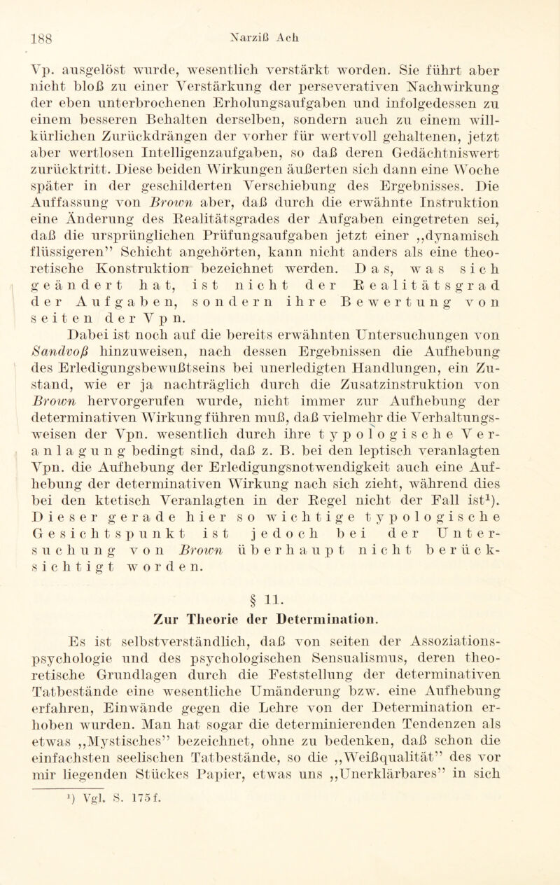Yp. ausgelöst wurde, wesentlich verstärkt worden. Sie führt aber nicht bloß zu einer Verstärkung der perseverativen Nachwirkung der eben unterbrochenen Erholungsaufgaben und infolgedessen zu einem besseren Behalten derselben, sondern auch zu einem will¬ kürlichen Zurückdrängen der vorher für wertvoll gehaltenen, jetzt aber wertlosen Intelligenzaufgaben, so daß deren Gedächtniswert zurücktritt. Diese beiden Wirkungen äußerten sich dann eine Woche später in der geschilderten Verschiebung des Ergebnisses. Die Auffassung von Brown aber, daß durch die erwähnte Instruktion eine Änderung des Realitätsgrades der Aufgaben eingetreten sei, daß die ursprünglichen Prüfungsaufgaben jetzt einer ,,dynamisch flüssigeren” Schicht angehörten, kann nicht anders als eine theo¬ retische Konstruktion bezeichnet werden. Das, was sich geändert hat, ist nicht der Realität sgr ad der Aufgaben, sondern ihre Bewertung von seiten d e r V p n. Dabei ist noch auf die bereits erwähnten Untersuchungen von ßandvoß hinzuweisen, nach dessen Ergebnissen die Aufhebung des Erledigungsbewußtseins bei unerledigten Handlungen, ein Zu¬ stand, wie er ja nachträglich durch die Zusatzinstruktion von Brown hervorgerufen wurde, nicht immer zur Aufhebung der determinativen Wirkung führen muß, daß vielmehr die Verhaltungs¬ weisen der Vpn. wesentlich durch ihre typ ologische Ver- a n 1 a g u n g bedingt sind, daß z. B. bei den leptisch veranlagten Vpn. die Aufhebung der Erledigungsnotwendigkeit auch eine Auf¬ hebung der determinativen Wirkung nach sich zieht, während dies bei den ktetisch Veranlagten in der Regel nicht der Fall ist1). Dieser gerade hier so wichtige typologische G e s i c li t s p u nkt ist j e d o e h b e i d e r U n t e r- s u c h u n g von Brown ü b erhaupt nie h t b e r ü c k- sichtigt worden. § 11. Zur Theorie der Determination. Es ist selbstverständlich, daß von seiten der Assoziations¬ psychologie und des psychologischen Sensualismus, deren theo¬ retische Grundlagen durch die Feststellung der determinativen Tatbestände eine wesentliche Umänderung bzw. eine Aufhebung erfahren, Ein wände gegen die Lehre von der Determination er¬ hoben wurden. Man hat sogar die determinierenden Tendenzen als etwas ,,Mystisches” bezeichnet, ohne zu bedenken, daß schon die einfachsten seelischen Tatbestände, so die ,,Weißqualität” des vor mir liegenden Stückes Papier, etwas uns ,,Unerklärbares” in sich q Vgl. S. 175 f.