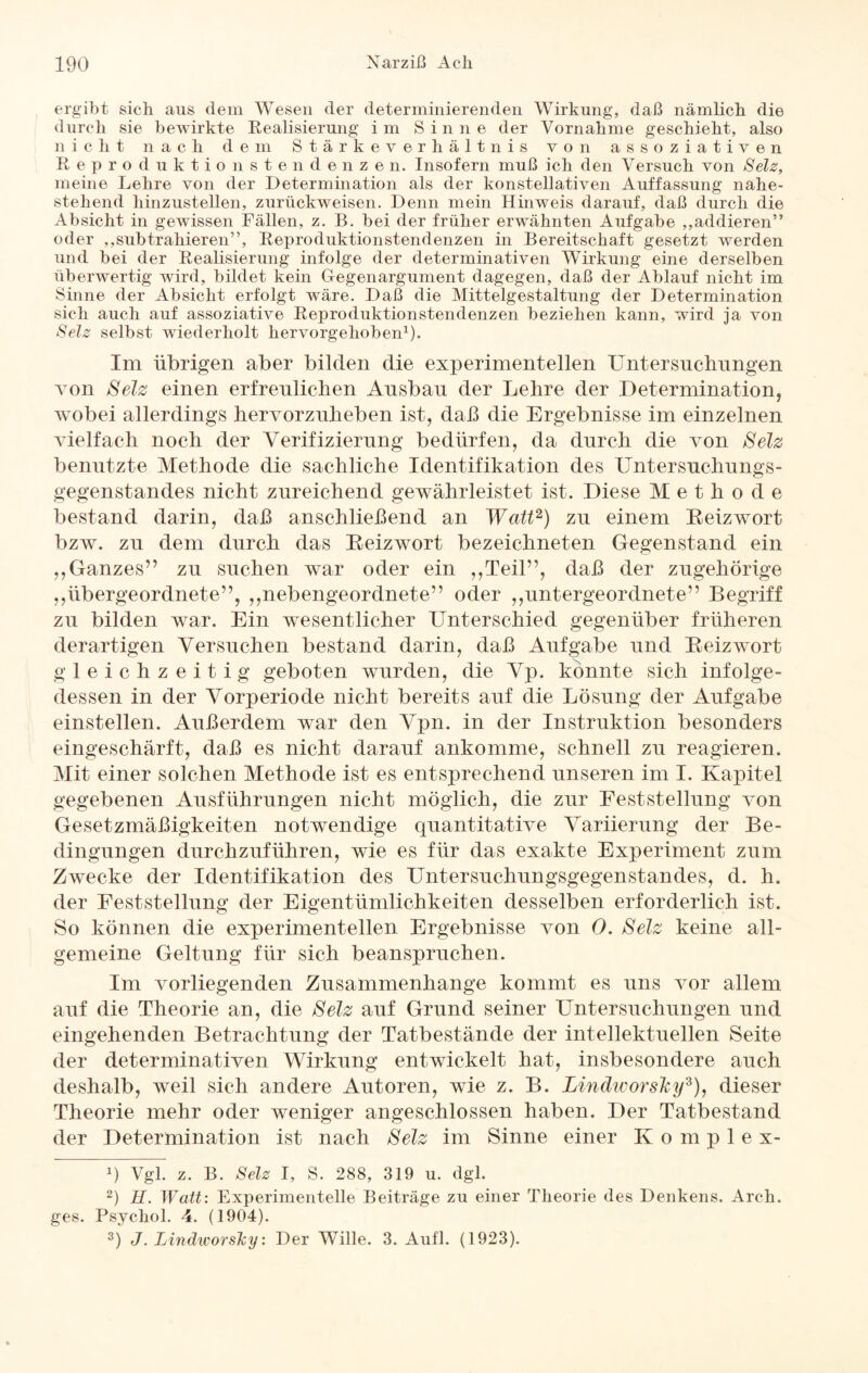 ergibt sich aus dem Wesen der determinierenden Wirkung, daß nämlich die durch sie bewirkte Realisierung im Sinne der Vornahme geschieht, also nicht nach dem Stärkeverhältnis von assoziativen Reproduktionstendenzen. Insofern muß ich den Versuch von Selz, meine Lehre von der Determination als der konstellativen Auffassung nahe¬ stehend hinzustellen, zurückweisen. Denn mein Hinweis darauf, daß durch die Absicht in gewissen Fällen, z. B. bei der früher erwähnten Aufgabe ,,addieren” oder ,,subtrahieren”, Reproduktionstendenzen in Bereitschaft gesetzt werden und bei der Realisierung infolge der determinativen Wirkung eine derselben überwertig wird, bildet kein Gegenargument dagegen, daß der Ablauf nicht im Sinne der Absicht erfolgt wäre. Daß die Mittelgestaltung der Determination sich auch auf assoziative Reproduktionstendenzen beziehen kann, wird ja von Selz selbst wiederholt hervorgehoben1). Im übrigen aber bilden die experimentellen Untersuchungen von Selz einen erfreulichen Ansban der Lehre der Determination, wobei allerdings hervorzuheben ist, daß die Ergebnisse im einzelnen vielfach noch der Verifizierung bedürfen, da durch die von Selz benutzte Methode die sachliche Identifikation des Untersuchungs- gegenstandes nicht zureichend gewährleistet ist. Diese Methode bestand darin, daß anschließend an Watt2) zu einem Reizwort bzw. zu dem durch das Reizwort bezeichneten Gegenstand ein ,, Ganzes” zu suchen war oder ein ,,Teil”, daß der zugehörige ,,übergeordnete”, ,,nebengeordnete” oder ,,untergeordnete” Begriff zu bilden war. Ein wesentlicher Unterschied gegenüber früheren derartigen Versuchen bestand darin, daß Aufgabe und Reizwort gleichzeitig geboten wurden, die Vp. konnte sich infolge¬ dessen in der Vorperiode nicht bereits auf die Lösung der Aufgabe einstellen. Außerdem war den Vpn. in der Instruktion besonders eingeschärft, daß es nicht darauf ankomme, schnell zu reagieren. Mit einer solchen Methode ist es entsprechend unseren im I. Kapitel gegebenen Ausführungen nicht möglich, die zur Feststellung von Gesetzmäßigkeiten notwendige quantitative Variierung der Be¬ dingungen durchzuführen, wie es für das exakte Experiment zum Zwecke der Identifikation des Untersuchungsgegenstandes, d. h. der Feststellung der Eigentümlichkeiten desselben erforderlich ist. So können die experimentellen Ergebnisse von 0. Selz keine all¬ gemeine Geltung für sich beanspruchen. Im vorliegenden Zusammenhänge kommt es uns vor allem auf die Theorie an, die Selz auf Grund seiner Untersuchungen und eingehenden Betrachtung der Tatbestände der intellektuellen Seite der determinativen Wirkung entwickelt hat, insbesondere auch deshalb, weil sich andere Autoren, wie z. B. LindworsTcy3), dieser Theorie mehr oder weniger angeschlossen haben. Der Tatbestand der Determination ist nach Selz im Sinne einer Komplex- *) Vgl. z. B. Selz I, S. 288, 319 u. dgl. 2) H. Watt: Experimentelle Beiträge zu einer Theorie des Denkens. Arch. ges. Psycliol. 4. (1904). 3) J. IAndworsky: Der Wille. 3. Aufl. (1923).