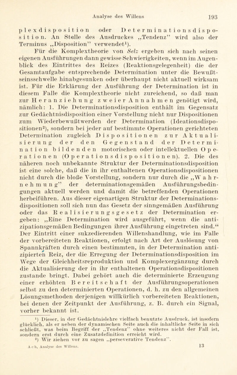 plexdisposition oder Determinationsdispo¬ sition. An Stelle des Ausdruckes ,,Tendenz” wird also der Terminus „Disposition” verwendet1). Für die Komplextheorie von Selz ergeben sich nach seinen eigenen Ausführungen dann gewisse Schwierigkeiten, wenn im Augen¬ blick des Eintrittes des Reizes (Reaktionsgelegenheit) die der Gesamtaufgabe entsprechende Determination unter die Bewußt¬ seinsschwelle hinabgesunken oder überhaupt nicht aktuell wirksam ist. Für die Erklärung der Ausführung der Determination ist in diesem Falle die Komplextheorie nicht zureichend, so daß man zur Heranziehung zweier Annahmen genötigt wird, nämlich: 1. Die Determinationsdisposition enthält im Gegensatz zur Gedächtnisdisposition einer Vorstellung nicht nur Dispositionen zum Wiederbewußt werden der Determination (Ideationsdispo- sitionen2), sondern bei jeder auf bestimmte Operationen gerichteten Determination zugleich Dispositionen zur Aktuali¬ sierung der den Gegenstand der Determi¬ nation bildenden motorischen oder intellektuellen O p e- rat ionen (Op eratio ns dis Positionen). 2. Die des näheren noch unbekannte Struktur der Determinationsdisposition ist eine solche, daß die in ihr enthaltenen Operationsdispositionen nicht durch die bloße Vorstellung, sondern nur durch die ,,W ahr- nehmung” der determinationsgemäßen Ausführungsbedin¬ gungen aktuell werden und damit die betreffenden Operationen herbeiführen. Aus dieser eigenartigen Struktur der Determinations¬ dispositionen soll sich nun das Gesetz der sinngemäßen Ausführung oder das Realisierungsgesetz der Determination er¬ geben: „Eine Determination wird ausgeführt, wenn die anti¬ zipationsgemäßen Bedingungen ihrer Ausführung eingetreten sind.“ Der Eintritt einer sukzedierenden Willenshandlung, wie im Falle der vorbereiteten Reaktionen, erfolgt nach Art der Auslösung von Spannkräften durch einen bestimmten, in der Determination anti¬ zipierten Reiz, der die Erregung der Determinationsdisposition im Wege der Gleichheitsreproduktion und Komplexergänzung durch die Aktualisierung der in ihr enthaltenen Operationsdispositionen zustande bringt. Dabei gehört auch die determinierte Erzeugung einer erhöhten Bereitschaft der Ausführungsoperationen selbst zu den determinierten Operationen, d. h. zu den allgemeinen Lösungsmethoden derjenigen willkürlich vorbereiteten Reaktionen, bei denen der Zeitpunkt der Ausführung, z. B. durch ein Signal, vorher bekannt ist. ü Dieser, in der Gedächtnislehre vielfach benutzte Ausdruck, ist insofern glücklich, als er neben der dynamischen Seite auch die inhaltliche Seite in sich schließt, was beim Begriff der ,,Tendenz” ohne weiteres nicht der Fall ist, sondern erst durch eine Zusatzdefinition erreicht wird. 2) Wir ziehen vor zu sagen ,,perseverative Tendenz”. A c h, Analyse des Willens. 13