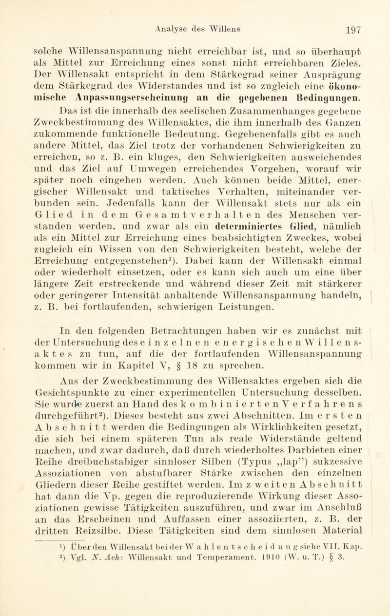 solche Willensanspannung nicht erreichbar ist, und so überhaupt als Mittel zur Erreichung eines sonst nicht erreichbaren Zieles. Der Willensakt entspricht in dem Stärkegrad seiner Ausprägung dem Stärkegrad des Widerstandes und ist so zugleich eine ökono¬ mische Anpassungserscheinung an die gegebenen Bedingungen. Das ist die innerhalb des seelischen Zusammenhanges gegebene Zweckbestimmung des Willensaktes, die ihm innerhalb des Ganzen zukommende funktionelle Bedeutung. Gegebenenfalls gibt es auch andere Mittel, das Ziel trotz der vorhandenen Schwierigkeiten zu erreichen, so z. B. ein kluges, den Schwierigkeiten ausweichendes und das Ziel auf Umwegen erreichendes Vorgehen, worauf wir später noch eingehen werden. Auch können beide Mittel, ener¬ gischer Willensakt und taktisches Verhalten, miteinander ver¬ bunden sein. Jedenfalls kann der Willensakt stets nur als ein Glied in dem Gesamtverhalten des Menschen ver¬ standen werden, und zwar als ein determiniertes Glied, nämlich als ein Mittel zur Erreichung eines beabsichtigten Zweckes, wobei zugleich ein Wissen von den Schwierigkeiten besteht, welche der Erreichung entgegenstehen1). Dabei kann der Willensakt einmal oder wiederholt einsetzen, oder es kann sich auch um eine über längere Zeit erstreckende und während dieser Zeit mit stärkerer oder geringerer Intensität anhaltende Willensanspannung handeln, z. B. bei fortlaufenden, schwierigen Leistungen. In den folgenden Betrachtungen haben wir es zunächst mit der Untersuchung des einzelnenenergischenWillens- a k t e s zu tun, auf die der fortlaufenden Willensanspannung kommen wir in Kapitel V, § 18 zu sprechen. Aus der Zweckbestimmung des Willensaktes ergeben sich die Gesichtspunkte zu einer experimentellen Untersuchung desselben. Sie wurde zuerst an Hand des kombinier tenV erfahrens durchgeführt2). Dieses besteht aus zwei Abschnitten. Im ersten Abschnitt werden die Bedingungen als Wirklichkeiten gesetzt, die sich bei einem späteren Tun als reale Widerstände geltend machen, und zwar dadurch, daß durch wiederholtes Darbieten einer Reihe dreibuchstabiger sinnloser Silben (Typus ,,lap”) sukzessive Assoziationen von abstufbarer Stärke zwischen den einzelnen Gliedern dieser Reihe gestiftet werden. Im z weiten Abschnitt hat dann die Vp. gegen die reproduzierende Wirkung dieser Asso¬ ziationen gewisse Tätigkeiten auszuführen, und zwar im Anschluß an das Erscheinen und Auf fassen einer assoziierten, z. B. der dritten Reizsilbe. Diese Tätigkeiten sind dem sinnlosen Material x) Über den Willensakt bei der Wahlentscheidung siehe VII. Kap. 2) Vgl. V. Ach: Willensakt und Temperament. 1910 (W. u. T.) § 3.