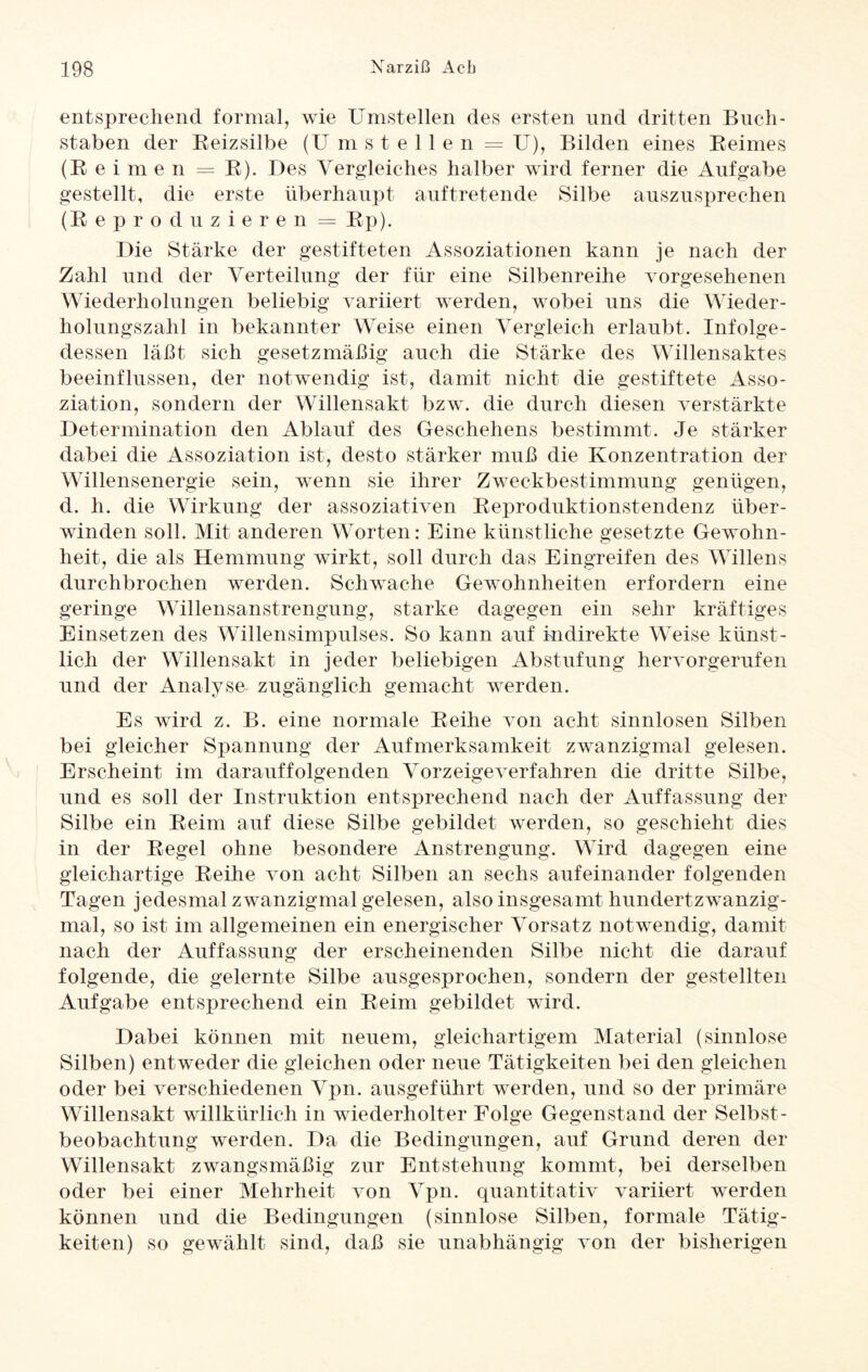 entsprechend formal, wie Umstellen des ersten und dritten Buch¬ staben der Reizsilbe (U mstellen = U), Bilden eines Reimes (Reimen = R). Des Vergleiches halber wird ferner die Aufgabe gestellt, die erste überhaupt auftretende Silbe auszusprechen (Reproduzieren = Rp). Die Stärke der gestifteten Assoziationen kann je nach der Zahl und der Verteilung der für eine Silbenreihe vorgesehenen Wiederholungen beliebig variiert werden, wobei uns die Wieder¬ holungszahl in bekannter Weise einen Vergleich erlaubt. Infolge¬ dessen laßt sich gesetzmäßig auch die Stärke des Willensaktes beeinflussen, der notwendig ist, damit nicht die gestiftete Asso¬ ziation, sondern der Willensakt bzw. die durch diesen verstärkte Determination den Ablauf des Geschehens bestimmt. Je stärker dabei die Assoziation ist, desto stärker muß die Konzentration der Willensenergie sein, wenn sie ihrer Zweckbestimmung genügen, d. h. die Wirkung der assoziativen Reproduktionstendenz über¬ winden soll. Mit anderen Worten: Eine künstliche gesetzte Gewohn¬ heit, die als Hemmung wirkt, soll durch das Eingreifen des Willens durchbrochen werden. Schwache Gewohnheiten erfordern eine geringe Willensanstrengung, starke dagegen ein sehr kräftiges Einsetzen des Willensimpulses. So kann auf indirekte Weise künst¬ lich der Willensakt in jeder beliebigen Abstufung hervorgerufen und der Analyse zugänglich gemacht werden. Es wird z. B. eine normale Reihe von acht sinnlosen Silben bei gleicher Spannung der Aufmerksamkeit zwanzigmal gelesen. Erscheint im darauffolgenden Vor zeige verfahren die dritte Silbe, und es soll der Instruktion entsprechend nach der Auffassung der Silbe ein Reim auf diese Silbe gebildet werden, so geschieht dies in der Regel ohne besondere Anstrengung. Wird dagegen eine gleichartige Reihe von acht Silben an sechs aufeinander folgenden Tagen jedesmal zwanzigmal gelesen, also insgesamt hundertzwanzig¬ mal, so ist im allgemeinen ein energischer Vorsatz notwendig, damit nach der Auffassung der erscheinenden Silbe nicht die darauf folgende, die gelernte Silbe ausgesprochen, sondern der gestellten Aufgabe entsprechend ein Reim gebildet wird. Dabei können mit neuem, gleichartigem Material (sinnlose Silben) entweder die gleichen oder neue Tätigkeiten bei den gleichen oder bei verschiedenen Vpn. ausgeführt werden, und so der primäre Willensakt willkürlich in wiederholter Folge Gegenstand der Selbst¬ beobachtung werden. Da die Bedingungen, auf Grund deren der Willensakt zwangsmäßig zur Entstehung kommt, bei derselben oder bei einer Mehrheit von Vpn. quantitativ variiert werden können und die Bedingungen (sinnlose Silben, formale Tätig¬ keiten) so gewählt sind, daß sie unabhängig von der bisherigen
