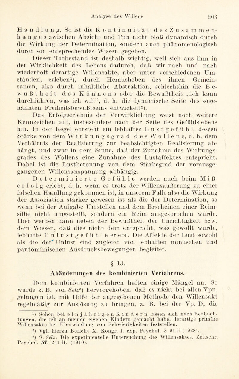 Handln n g. So ist die Kontinuität desZusammen- h an ge s zwischen Absicht und Tun nicht bloß dynamisch durch die Wirkung der Determination, sondern auch phänomenologisch durch ein entsprechendes Wissen gegeben. Dieser Tatbestand ist deshalb wichtig, weil sich aus ihm in der Wirklichkeit des Lebens dadurch, daß wir nach und nach wiederholt derartige Willensakte, aber unter verschiedenen Um¬ ständen, erleben1), durch Herausheben des ihnen Gemein¬ samen, also durch inhaltliche Abstraktion, schlechthin die B e- wußtheit des Könnens oder die Bewußtheit ,,ich kann durchführen, was ich will”, d. h. die dynamische Seite des soge¬ nannten Freiheitsbewußtseins entwickelt2). Das Erfolgserlebnis der Verwirklichung weist noch weitere Kennzeichen auf, insbesondere nach der Seite des Gefühlslebens hin. In der Begel entsteht ein lebhaftes Lust g e f ü h 1, dessen Stärke von dein Wirkungsgrad desWollens, d. h. dem Verhältnis der Realisierung zur beabsichtigten Realisierung ab- hängt, und zwar in dem Sinne, daß der Zunahme des Wirkungs¬ grades des Wollens eine Zunahme des Lustaffektes entspricht. Dabei ist die Lustbetonung von dem Stärkegrad der vorausge¬ gangenen Willensanspannung abhängig. Determinierte Gefühle werden auch beim M i ß- erfolg erlebt, d. h. wenn es trotz der Willensäußerung zu einer falschen Handlung gekommen ist, in unserem Falle also die Wirkung der Assoziation stärker gewesen ist als die der Determination, so wenn bei der Aufgabe LTmstellen und dem Erscheinen einer Reim¬ silbe nicht umgestellt, sondern ein Reim ausgesprochen wurde. Hier werden dann neben der Bewußtheit der Unrichtigkeit bzw. dem Wissen, daß dies nicht dem entspricht, was gewollt wurde, lebhafte Unlustgefühle erlebt. Die Affekte der Lust sowohl als die der' Unlust sind zugleich von lebhaften mimischen und pantomimischen Ausdrucksbewegungen begleitet. § 13. Abänderungen des kombinierten Verfahrens. Dem kombinierten Verfahren haften einige Mängel an. So wurde z. B. von Selz3) hervorgehoben, daß es nicht bei allen Vpn. gelungen ist, mit Hilfe der angegebenen Methode den Willensakt regelmäßig zur Auslösung zu bringen, z. B. bei der Vp. D, die x) Schon bei e i njährigen Kinde r n lassen sich nach Beobach¬ tungen, die ich an meinen eigenen Kindern gemacht habe, derartige primäre Willensakte bei Überwindung von Schwierigkeiten feststellen. 2) Vgl. hierzu Bericht X. Kongr. f. exp. Psychol. S 91 ff (1928). 3) 0. Selz: Die experimentelle Untersuchung des Willensaktes. Zeitschr. Psychol. 57. 241 ff. (1910).